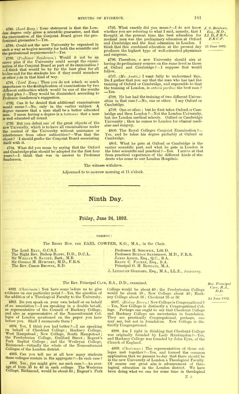 4788. (Lord lieay.) Your statement is that the Lon- don degree only gives a scientific guarantee, and that the examination of the Conjoint Board gives the pro- fessional guarantee ?—Yes. 4789. Could not the new University be organised in such a way as to give security for both the scientific and the professional requirements ?—Yes. 4790. ('Professor Sanderson.) Would it not be an eaiser plan if the University could accept the exami- nation of the Conjoint Board as part of its examination ? —I think that would be by far the best plan for all bodies and for the students too if they could somehow or other join in that kind of way. 4791. (Lord Eeay.) Then you do not attach so much importance to the multiplication of examinations by two different authorities which would be one of the results of that plan ?—They would be diminished according to Professor Sanderson's suggestion. 4792. Can it be denied that additional examinations would ensue ?—No, only in the earlier subject. A degree ensures that a man shall be a better educated man. I mean having a degree is a testamur that a man is well educated all round. 4793. But you defeat one of the great objects of the new University, which is to have all examinations under the control of the University without assistance or interference from other authorities ?—Was that the object ? *I should prefer the Conjoint Board associating itself with it. 4794. What did you mean by saying that the Oxford and Cambridge plan should be adopted for the first four years ?—I think that was in answer to Professor Sanderson. 4795. What exactly did you mean ?—I do not know whether you are referring to what I said, namely, that I thought at the present time the best education for medical men was the preliminary education at Oxford and Cambridge and the final education in London. I think that this combined education at the present day produces the highest type of well-educated physicians and surgeons. 4796. Therefore, a new University should aim at having its preliminary courses on the same level as those at Oxford and Cambridge ? — I suppose that would follow. 4797. (Mr. Anstie.) I want fully to understand this. Do I gather that you say that the man who has had the training of Oxford or Cambridge, and superadds to that the training of London, is cceteris paribus the best man ? —Yes. 4798. He has had the training of two different Univer- sities in that case ?—No, one or other. I say Oxford or Cambridge. 4799. One or other ; but he first takes Oxford or Cam- bridge and then London ?—Not the London University, but the London medical schools. Oxford or Cambridge University ; then he comes to London for clinical medi- cine and surgery. 4800. The Royal Colleges Conjoint Examination ?— Yes, and he takes his degree probably at Oxford or Cambridge. 4801. What he gets at Oxford or Cambridge is the earlier scientific part, and what he gets in London is the later scientific and practical ?—Yes. I arrive at that from practical experience of the different kinds of stu- dents who come to our London Hospitals. J. S. Bristowc, Esq., M.D., LL D.,F.R.S., F.R.C.P. 23 June 1892. The witness withdrew. Adjourned to to-morrow morning at 11 o'clock. Ninth Day. Friday, June 24, 1892. PRESENT : The Right Hon. the EARL COWPER, E.G., M.A., in the Chair. The Lord Eeay, G.C.S.I. The Right Rev. Bishop Barky, D.D., D.C.L. Sir William S. Savory, Bart., M.B. Sir George M. Humphry, M.D., F.R.S. The Rev. Canon Browne, B.D. Professor H. Sidgwick, Litt.D. Professor Burdon Sanderson, M.D., F.R.S. James Anstie, Esq., Q.C., B.A. Ralph C. Palmer, Esq., B.A. Principal G. H. Rendall, M.A. Leyboukn Goddard, Esq., M.A., LL.B., Secretary. The Rev. Principal Cave, B.A., D.D., examined. 4802. (Chairman.) You have come before us to give evidence on one particular point P—Yes, the question of the addition of a Theological Faculty to the University. 4803. Do you speak on your own behalf or on behalf of an association ?—I am speaking in a double behalf, as representative of the Council of Hackney College, and also as representative of the Nonconformist Col- leges of London mentioned on the paper you have before you. Shall I enumerate them ? 4804. Yes, I think you had better ?—I am speaking on behalf of Cheshunt College; Hackney College, West Hampstead; New College, South Hampstead; the Presbyterian College, Guilford Street; Regent's Park Baptist College ; and the Wesleyan College, Richmond—virtually the whole of the Nonconformist Colleges of the London district. 4805. Can you tell me at all how many students these colleges contain in the aggregate ?—In each case ? 4806. Yes ; you might give me each case ?—An aver- age of from 35 to 40 in each college. The Wesleyan College, Richmond, would be about 60 ; Regent's Park College would be about 40 ; the Presbyterian College would be about 30 ; New College about 40; Hack- ney College about 36 ; Cheshunt 35 or 36 4807. (Bishop Barry.) New College is Congregational ? —Yes, New College is distinctly a Congregational Col- lege. Perhaps one ought to say that Cheshunt College and Hackney College are unsectarian in foundation. They are practically Congregational, perhaps, one may say, but not in foundation. New College is dis- tinctly Congregational. 4808. Am I right in thinking that Cheshunt College was originally founded by Lady Huntingdon?—Yes, and Hackney College was founded by John Eyre, of the Church of England. 4809. (Chairman) The representatives of these col- leges met together ?—Yes, and formed the common application that we present to-day. that there should be in the new University of London a Theological Faculty Of course our great aim is advancement of theo- logical education in the London district. We have been doing what we can for some time in theological Z 3 Rev. Principal Cave, B.A., d.d. 24 June 1892.