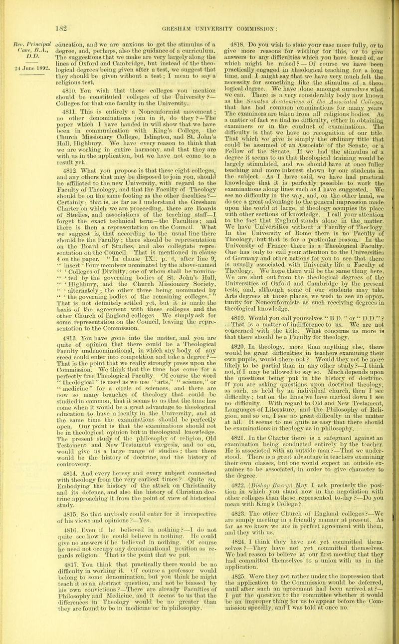 Rev, Principal education, and we are anxious to get the stimulus of a Cave, B.A., degree, and, perhaps, also the guidance of a curriculum. D.D. The suggestions that we make are very largely along the lines of Oxford and Cambridge, but instead of the theo- 24 June 1892. logical degrees being given after a test, we suggest that they should be given without a test; I mean to say a religious test. 4810. You wish that these colleges you mention should be constituted colleges of the University ?— Colleges for that one faculty in the University. 4811. This is entirely a Nonconformist movement; no other denominations join in it, do they ?—The paper which I have handed in will show that we have been in communication with King's College, the Church Missionary College, Islington, and St. John's Hall, Highbury. We have every reason to think that we are working in entire harmony, and that they are with us in the application, but we have not come to a result yet. 4812. What you propose is that these eight colleges, and any others that may be disposed to join you, should be affiliated to the new University, with regard to the Faculty of Theology, and that the Faculty of Theology should be on the same footing as the other facilities ?— Certainly; that is, as far as I understand the Gresham Charter on which we are proceeding, there are Boards of Studies, and associations of the teaching staff—I forget the exact technical term—the Faculties; and there is then a representation on the Council. What we suggest is, that according to the usual line there should be the Faculty ; there should be representation on the Board of Studies, and also collegiate repre- sentation on the Council. That is mentioned in clause 4 on the paper. In clause IX., p. 6, after line 9, '' insert' Four members nominated by the above-named '' ' Colleges of Divinity, one of whom shall be nomina-  ' ted by the governing bodies of St. John's Hall,  ' Highbury, and the Church Missionary Society, '' ' alternately; the other three being nominated by  ' the governing bodies of the remaining colleges.'  That is not definitely settled yet, but it is made the basis of the agreement with these colleges and the other Church of England colleges. We simply ask for some representation on the Council, leaving the repre- sentation to the Commission. 4813. You have gone into the matter, and you are quite of opinion that there could be a Theological Facility undenominational, in which any body of any creed could enter into competition and take a degree? — That is the point that we really strongly press upon the Commission. We think that the time has come for a perfectly free Theological Faculty. Of course the word  theological  is used as we use arts,  science, or medicine for a circle of sciences, and there are now so many branches of theology that could be studied in common, that it seems to ns that the time has come when it would be a great advantage to theological education to have a faculty in the University, and at the same time the examinations should be perfectly open. Our point is that the examinations should not be in theological opinion but in theological knowledge. The present study of the philosophy of religion, Old Testament and New Testament exegesis, and so on, would give us a large range of studies ; then there would be the history of doctrine, and the history of controversy. 4814. And every heresy and every subject connected with theology from the very earliest times ?—Quite so. Embodying the history of the attack on Christianity and its defence, and also the history of Christian doc- trine approaching it from the point of view of historical study. 4815. So that anybody could enter for it irrespective of his views and opinions ?—Yes. 4810. Even if he believed in nothing ?—I do not quite see how he could believe in nothing. He could give no answers if he believed in nothing. Of course he need not occupy any denominational position as re- gards religion. That is the point that we put. 4817. You think that practically there would be no difficulty in working it. Of course a professor would belong to some denomination, but you think he might teach it as an abstract question, and not be biassed by his own convictions ?—There are already Faculties of Philosophy and Medicine, and it seems to us that the differences in Theology would be no greater than they are found to be in medicine or in philosophy. 4818. Do you wish to state your case more fully, or to give more reasons for wishing for this, or to give answers to any difficulties which you have heard of, or which might be raised ? — Of course we have been practically engaged in thsological teaching for a long time, and I might say that we have very much felt the necessity for something like the stimulus of a theo- logical degree. We have done amongst ourselves what we caii. There is a very considerably body now known as the SanaUis Academicus of the Associated Colleges, that has had common examinations for many years The examiners are taken from all religious bodies. As a matter of fact we find no difficulty, either in obtaining examiners or in the conduct of examinations. The difficulty is that we have no recognition of our title. That which we give is simply the ordinary title that could be assumed of an Associate of the Senate, or a Fellow of the Senate. If we had the stimulus of a degree it seems to us that theological training would be largely stimulated, and we should have at once fuller teaching and more interest shown by our students in the subject. As I have said, we have had practical knowledge that it is perfectly possible to work the examinations along lines such as I have suggested. We see no difficulty in the way, and, on the other hand, we do see a great advantage to the general impression made upon the world at large, if theology occupies its place with other sections of knowledge. I call your attention to the fact that England stands alone in the. matter. We have Universities without a Faculty of Theclogy. In the University of Borne there is no Faculty of Theology, but that is for a particular reason. In the i University of France there is a Theological Faculty. One has only to call your attention to the Universities of Germany and other nations for you to see that there 1 is usually associated with University life a Faculty of Theology. We hope there will be the same tiling here. We are shut out from the theological degrees of the Universities of Oxford and Cambridge by the jn-esent tests, and, although some of our students may take Arts degrees at those places, we wish to see an oppor- tunity for Nonconformists as such receiving degrees in I theological knowledge. 4819. Would you call yourselves B.D.  or  D.D. ? —That is a matter of indifference to us. We are not concerned with the title. What concerns us more is that there should be a Faculty for theology. 4820. In theology, more than anything else, there would be great difficulties in teachers examining their own pupils, would there not ? Would they not be more likely to be partial than in any other study ?—I think not, if I may be allowed to say so. Much depends upon the questions being put in the history of doctrine. If you are asking questions upon doctrinal theology, as such, as held by an individual church, then I see difficulty ; but on the lines we have marked down I see no difficulty. With regard to Old and New Testament, Languages of Literature, and the Philosophy of Beli- \ gion, and so on, I see no great difficulty in the matter at all. It seems to me quite as easy that there should be examinations in theology as in philosophy. 4821. In the Charter there is a safeguard against an examination being conducted entirely by the teacher. He is associated with an outside man ?—That we under- stood. There is a great advantage in teachers examining their own classes, but one would expect an outside ex- aminer to be associated, in order to give character to the degree. 4822. {Bishop Barry.) May I ask precisely the posi- tion in which you stand now in the negotiation with other colleges than those represented to-day ?—Do you 9 mean with King's College ? 4823. The other Church of England colleges?—We j are simply meeting in a friendly manner at present. As 1 far as we know we are in perfect agreement ■with them, and they with us. 4824. I think they have not yet committed them- selves ?—They have not yet committed themselves. We had reason to believe at our first meeting that they had committed themselves to a union with us in the application. 4825. Were they not rather under the impression that the application to the Commission would be deferred, until after such an agreement had been arrived at ?— I I put the question to the committee whether it would be an improper thing for us to appear before the Com- mission speedily, and I was told at once no.