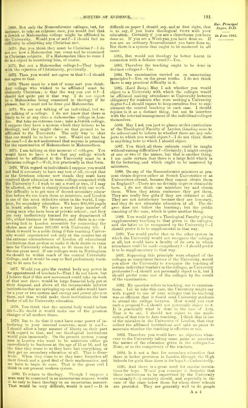 5069. Not only the Nonconformist colleges, but, for instance, to take an extreme case, you would feel that a Jewish or Mahomedan college might be affiliated to the University. Would you or not ?—I should feel no difficulty in admitting any Christian sect. 5070. But you tbink they must be Christian?—I do not see how a Mahomedan can come and be examined in Christian subjects. If a Mahomedan likes to come I do net object to examining him, of course. 5071. But not a Mahomedan college?—They begin with the rejection of Christianity, practically. 5072. Then you would not agree to that ?—I should not agree to that. 5073. There must be a test of some sort you tbink. Any college who wished to be affiliated must be distinctly Christian; is that the way you put it ?—I should not quite put it that way. I do nob object to a Mahomedan being examined in theology if he pleases, but it must not be done qua Mahomedan. 5074. We are not talking of an individual, but we are talking of a college. I do not know that there is likely to be at any time a Mahomedan college in Lon- don. But take an extreme case ; take a Jewish college. I suppose they have a system which they believe to be theology, and they might claim on that ground to be affiliated to the University. The only way to shut that out would be to have a test. Would not that be the case ?—I do not understand that anyone is pressing for the examination of Mahomedans in Mahomedism. 5075. I am talking at this moment of colleges. You would have to have a test that any college which desired to be affiliated to the University must be a Christian college ?—Well, it is practically in that form. 5076. With regard to individuals I suppose you would not find it necessary to have any test at all, except that as the Gresham scheme now stands they must have received their education in some college connected with the University ?—I wish to say a word or two, if I may be allowed, on what is closely connected with our work. Our difficulty is to get men of decent secondary educa- tion before we can train them as ministers, and London is one of the most defective cities in the world, I sup- pose, for secondary education. We have 800,000 pupils in board schools. We have a very large number of yoang men who have been at private school-, and they are very ineffectively trained for any department of life, either business or literature, and there is n^> con- necting link in London accessible for connecting the choice men of these 800,000 with University life. I think it would be a noble thing if this teaching Univer- sity would superintend not only at the centres but at the extreme circumference of London all educational institutions that profess to make it their desire to train men for University education, to fit them for it. It is the one great need. If our colleges were in Nottingham we should be within reach of the central University College, and it would be easy to find preliminary train- ing to tit men for it. 5077. Would you give the central body any power in the appointment of teachers ?—That I do not know, but I believe that if this new movement could take up work of that sort there would be large financial help put at their disposal, and above all the innumerable inferior institutions that are springing up on all sides would have 1'or a year or two system and energy and power given to them, and that would make these institutions the best feeder of all for University education. 5078. You think that the central body would infuse life ?—No doubt it would make one of the greatest changes of all modern times. 5079. But to do that it must have some power of in- terfering in your internal concerns, must it not?— I should allow a large amount of liberty on their part with regard to that, and our theological institutions would gain immensely. On the present system young men in London who want to be ministers either go immediately to business at the age of 15 or 16, and by the time they come to us they have lost everything, or they get no secondary education at all. That is disas- trous. When they come to us they have forgotten all their Greek and a good deal of their mathematics, and we have to begin de novo. That is the great evil I think in our present modern system. 5080. To return to theology. Though I suppose a man may be examined in an unsectarian manner, would it be easy to learn theology in an unsectarian manner. That would be very difficult, would it not ? — It is i t 1 i it i n ■ i Principal difficult on paper 1 should say, and at first sight, that Angus, D.D. is to say, if you learn theological views with your education. Certainly if you are a churchman you have 24 June 1892. done so. If you are a Wesleyan you have done so. If you are an ordinary Nonconformist you have done so. But there is a system that ought to be mastered iu all cases. 5081. But would not theology be better learnt in connexion with a definite creed ?—Yes. 5083. Therefore the teaching ought to be done in distinct colleges ?—Yes. 5084. The examination carried on on unsectarian principles ?—Yes, on the great truths. I do not think there is any practical difficulty in it. 5085. (Lord Beay.) May I ask whether you would object to a University with which the colleges would be affiliated making attendance at University lectures, obligatory for students who were seeking a University degree ?—I should expect to keep ourselves free to sup- plement the central teaching in each case. I should rejoice in it as a distinct thing, but not to interfere with the internal management of the individual colleges themselves. 5086. May I ask you just to glance at this curriculum of the Theological Faculty of Leyden (handing same to the witness) and to inform us whether there are any sub- jects to which you would object ?—I do not think there is anything here to which I should object. 5087. You think all those subjects could be taught without raising difficulties ?—Certainly; I might scruple at one or two of the names, but that is another thing. I am quite certain that there is a large field which is fit for lecturing, and which ought to be mastered by ministers. 5088. Do any of the Nonconformist ministers at pre- sent obtain degrees either at Scotch Universities or at Universities abroad, because they cannot obtain them in England ?—There are no divinity degrees obtainable here. I do not think our ministers try and obtain them. When they attain eminence they get them. They are really free gifts if they are obtained at all. They are not satisfactory because they are honorary, and they do not stimulate education at all. The de- gree does not follow the learning; but the public standing of the man, which is quite another thing. 5089. You would prefer a Theological Faculty giving supplementary teaching to that given in the colleges, and the latter lo be recognised by the University ?—I should prefer it to be supplemental in that way. 5090. You would prefer that to the other system in which the University would not recognise the colleges at all, but would have a faculty of its own in which attendance could be made compulsory?—I should prefer it to be supplementary in, that way. 5091. Supposing this principle were adopted of the colleges as constituent factors of the University, would you allow the University to recognise the teaching of certain individual teachers in the colleges, as University professors ?—I should not personally object to it, but I should prefer some test of the colleges by the result of the examination. 5092. My question refers to teaching, not to examina- tions. Let us take this case, the University might say with regard to one of your colleges that its teaching was so efficient that it would send University students to attend the college lectures. How would you view such a proposal ?—I should not personally object to it. It is practically what is done in the case of Arts. That is to say, I should not object to the appli- cation of that test to Arts teaching. I think that is one of the mistakes in the University of London, that they collect the affiliated institutions and take no pains to ascertain whether the teaching is effective or not. 5093. Therefore you would have no objection what- ever to the University taking some pains to ascertain the nature of the education given in the colleges ?— None, or to the competency of the teachers. 5094. Is it not a fact for secondary education that there is better provision iu London through the High Schools for girls than there is for boys ?—Undoubtedly. 5095. And there is a great need for similar institu- tions for boys. Would you consider it desirable that those institutions to be supervised by the University eventually ?—I certainly should, and especially in the case of the class below those for whom these schools are provided. They are generally well to do people