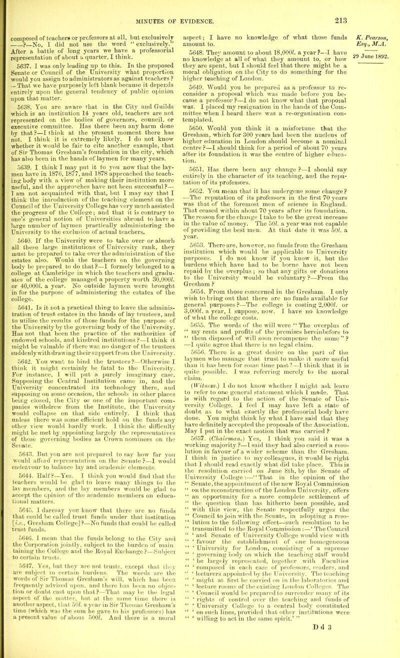 composed of teachers or professors at all, but exclusively ?—No, I did not use the word  exclusively. After a battle of long years we have a professorial representation of about a quarter, I think. 5637. I was only leading up to this. In the proposed Senate or Council of the University what proportion would you assign to administrators as against teachers ? • - That we have purposely left blank because it depends entirely upon the general tendency of public opinion upon that matter. 5638. Ton are aware that in the City and Guilds which is an institution 14 years old, teachers are not represented on the bodies of governors, council, or executive committee. Has there been any harm done by that ?—I think at the present moment there has not. I think it is extremely likely. I do not know whether it would be fair to cite another example, that of Sir Thomas Gresham's foundation in the city, which has also been in the hands of laymen for many years. 5639. I think I may put it to you now that the lay- men have in 1876, 1877, and 1878 approached the teach- ing body with a view of making their institution more useful, and the approaches have not been successful?— T am not acquainted with that, but T may say that I think the introduction of the teaching element on the Council of the University College has very much assisted the progress of the College; and that it is contrary to one's general notion of Universities abroad to have a large number of laymen practically administering the University to the exclusion of actual teachers. 5640. If the University were to take over or absorb all these large institutions of University rank, they ijoust be prepared to take over the administration of the estates also. Would the teachers on the governing body be prepared to do that?—I formely belonged to a college at Cambridge in which the teachers and gradu- ates of the college managed a property worth 30,000?. or 40,000?. a year. No outside laymen were brought in for the purpose of administering the estates of the college. 5641. Is it not a practical thing to leave the adminis- tration of trust estates in the hands of lay trustees, and to utilise the results of those funds for the purpose of the University by the governing body of the University. Has not that been the practice of the authorities of endowed schools, and kindred institutions ?—I think it might be valuable if there was no danger of the trustees suddenly withdrawing their support from the University. 5642. You want to bind the trustees?—Otherwise I think it might certainly be fatal to the University. For instance, I will put a purely imaginary case. Supposing the Central Institution came in, and the University concentrated its technology there, and supposing on some occasion, the schools in other places being closed, the City or one of the important com- panies withdrew from the Institute, the University would collapse on that side entirely. I think that unless there was some efficient hold on the funds any other view would hardly work. I think the difficulty might be met by appointing largely the representatives of those governing bodies as Crown nominees on the Senate. 5643. But you arc not prepared to say how far you would afford representation on the Senate ?—I would endeavour to balance lay and academic elements. 5644. Half?—Yes. I think you would find that the teachers would bo glad to leave many things to the lay members, and the lay members would be glad to accept the opinion of the academic members on educa- tional matters. 5645. I daresay yon know that there are no funds that could be called trust funds under that institution [i.e., Gresham College] ?—No funds that could be called trust funds. 5646. I mean that the funds belong to the City and the Corporation jointly, subject to the burden of main taining the College and the Royal Exchange ?—Subject to certain trusts. 5647. Yes, but they are not trusts, except that they are subject to certain burdens. The words are the words of Sir Thomas Gresham's will, which has been frequently advised upon, and there has been no objec- tion or doubt cast upon that p—That maybe the legal aspect of the matter, but at the same time there is another aspect, that 501. a year in Sir Thomas Gresham's time (which was the sum he gave to his professors) has a present value of about 5001. And there is a moral aspect; I have no knowledge of what those funds amount to. 5648. They amount to about 18,000?. a year ?—I have no knowledge at all of what they amount to, or how they are spent, but I should feel that there might be a moral obligation on the City to do something for the higher teaching of London. 5649. Would you be prepared as a professor to re- consider a proposal which was made before you be- came a professor ?—I do not know what ihat proposal was. I placed my resignation in the hands of the Com- mittee when I heard there was a re-organisation con- templated. 5650. Would you think it a misfortune that tho Gresham, which for 300 years had been tho nucleus of higher education in London should become a nominal centre ?—I should think for a period of about 70 years after its foundation it was the centre of higher educa- tion. 5651. Has there been any change ?—I should say entirely in the character of its teaching, and the repu- tation of its professors. 5652. You mean that it has undergone some change ? —The reputation of its professors in the first 70 years was that of the foremost men of science in England. That ceased within about 70 years after its foundation. The reason for the change I take to be the great increase in the value of money. The 50?. a year was not capable of providing the best men. At that date it was 50?. a year. 5653. There are, however, no funds from the Gresham institution which would be applicable to University purposes. I do not know if you know it, but the burdens which have had to be borne have not been repaid by the overplus ; so that any gifts or donations to the University would be voluntary ?—Prom the Gresham ? 5654. From those concerned in the Gresham. I only wish to bring out that there are no funds available for general purposes ?—The college is costing 2,000?. or 3,000?. a year, I suppose, now. I have no knowledge of what the college costs. 5655. The words of the will were  The overplus of  my rents and profits of the premises hereinbefore to  them disposed of will soon recompense the same? ■—I quite agree that there is no legal claim. 5656. There is a great desire on the part of tho laymen who manage that trust to make, it more useful than it has been for some time past?—1 think that it is quite possible. I was referring merely to the moral claim. (Witness.) I do not know whether I might ask leave to refer to one general statement which I made. That is with regard to the action of the Senate of Uni- versity College. I feel I may have left a state of doubt as to what exactly the professorial body have done. You might think by what I have said that they have definitely accepted the proposals of the Association. May I put in the exact motion that was carried ? 5657. (Chairman.) Yes, I think you said it was a working majority ?—I said they had also carried a reso- lution in favour of a wider scheme than the Gresham. I think in justice to my colleagues, it would be right that I should read exactly what did take place. This is the resolution carried on June 8th, by the Senate of University College:—That in the opinion of tho  Senate, the appointment of the new Royal Commission  on the reconstruction of the London University, offers  an opportunity for a more complete settlement of  tho question than has hitherto been possible, and  with this view, the Senate respectfully urges the  Council to join with the Senate, in adopting a reso-  lution to the following effect—such resolution to be  transmitted to the Royal Commission :—' The Council  ' and Senate of University College would view with  ' favour the establishment of one homogeneous  ' University for London, consisting of a supreme  1 governing body on which the teaching stall' would  ' be largely represented, together with Faculties  ' composed in each case of professors, readers, and  ' lecturers appointed by the University. The teaching  ' might at first be carried on in tho laboratories and  ' lecture rooms of the existing London Colleges. The  ' Council would be prepared to surrender many of its  ' rights of control over the teaching and funds of  ' University College to a central body constituted  ' on such lines, provided that other institutions were  ' willing to act in tho same spirit.'  D tl 3 K. Pearson, Esq., M.A. 29 June 1892.