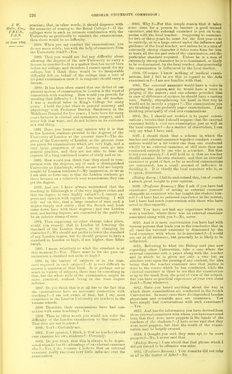 J. W. practise; that, in other words, it should dispense with Hulke, Esq.. the necessity of coming to the Royal College ?—-If the F.B.C.S., colleges were in such an intimate combination with the F.Jt.S. University as practically to conduct the examinations, then there would be no difficulty. 30 ' u°e  5988. When you say conduct the examinations, you do not mean solely, but with the help of examiners from the University itself?—Yes. 5989. Then you would not feel any difficulty about allowing the degrees of the new University to carry a license to practise ?—It is a matter that has never been before my college, and therefore I cannot speak for my college, but I think there would be no insuperable difficulty felt on behalf of the college that a sort of tri-joint examination (now it is conjoint) should carry a license. 5990. It has been often stated that one defect of our present system of examination in London is the want of connection with teaching. How would you provide for meeting that difficulty ?—I have been an old teacher. I was a medical tutor in King's College for many years. I held the joint chair in general anatomy and physiology with Professor Burdon Sanderson in the Middlesex Hospital for five years ; I have been for many years lecturer in clinical and systematic surgery, and I never felt that want, and do not believe in its existence as a real thing. 5991. Have you foi-med any opinion why it is that so few London students proceed to the degrees of the University of London at the present time?—The de- grees of the University of London at the present time are given for examinations which are very high, and a very large proportion of our London men go into general practice, and they are not able to bear the expense of a long continued course of study and so on. 5992. How would you think that they stand in com- parison with the degrees, say of such a distinguished University as Edinburgh, which Ave are told are largely sought by London students ?—My impression, so far as I am able to form one, is that the London students go there because on a relatively easy examination they can get the degree. 5993. And yet I have always understood that the teaching in Edinburgh is of the very highest order, and that the degree is very highly valued P—I cannot ex- press any opinion with regard to the teaching. I will only say on this, that a large number of men seek a degree simply and solely ; that the Scotch and Irish come down here with their degrees ; and our London men, not having degrees, are conceived by the public to be an inferior stamp of men. 5994. Then supposing no other change takes place, would you remedy that in London by lowering the standard of the London degree, or by changing its character ?—We should not prefer to lower the standard of any London degree, but we should propose to have a standard in London as high, if not higher, than Edin- burgh. 5995. I mean relatively to what the standard is at this moment ?—Yes. There must be for the pass ex- amination a standard not quite so high ? 5996. In the variety of subjects or in the stan- dard required in each subject?—It is very difficult to answer a question of that kind. It is perhaps not so much in variety of subjects, there may be something in that, but the whole style of the examination might be more practical, without being iu the least degree inferior. 5997. Do you think that is at all due to the fact that the examinations have no necessary connection with teaching ?—I am not aware of that, but I say most examiners in the London University are teachers in the various schools. 5998. Therefore their examinations have had con- nexion with some teaching ?—Yes. 5999. Then in other words you would not refer the difficulty of the London examination to that cause ?— That they are not teachers ? 6000. Yes ?—Certainly not. 6001. Your opinion, I think, is that no teacher should ever examine his own students ?—Certainly. 6002. Do you think that this is always to be depre- cated when he has the advantage of on external examiner also ?—Y/es, I do, because I believe that an external examiner really exercises very little influence over the examination 6003. Why ?—For this simple reason that it takes some time for a person to become a good trained examiner, and the external examiner is put on to ex- amine with the local teacher. Supposing he examines for two or three years he must for the first year or so be entirely, or to a large extent under the influence and guidance of the local teacher, and unless he is a man of extremely strong character it takes some time for him to learn all the ins and outs of the examination, and the particular standard required. Unless he is a man of extremely strong character he is so dominated, or likely to be sodomiaated, by the local teacher, that practically the examination is influenced by the local teacher. 6004. Of course I know nothing of medical exami- nations, but I fail to see this in regard to the Arts examination ?—I am not familiar with that. 6005. The external examiner would have a voice in preparing the papers, and he would have a voice in judging of the papers ; and one scheme provided that in case of difference of opinion he should have a casting vote. Surely, strengthening his hand in that way he would not be merely a puppet ?—The examinations you are thinking of are probably paper examinations. I am thinking principally of viva voce examinations. 6006. No, I should not restrict it to paper exami- nations ; besides that I should suppose that the external examiner holds a viva voce examination just as well as the local examiner ?—As a matter of observation, I can only say what I have said. 6007. I should think that a scheme in which the teacher and external examiner together conduct exami- nations would be a far better one than one conducted wholly by an external examiner, or still more than one conducted entirely by one who is a teacher. But that is not your opinion ?—I still hold to it that no teacher should examine his own students, and that an external examiner in point of fact, so far as medical examinations are concerned, has a small amount of influence in deciding it. It is chiefly the local examiner who is, so to speak, dominant. (Bishop Barry.) I fail to understand this, but of course I attach great weight to your opinion. 6008. (Professor Ramsay.) May 1 ask if you have had experience yourself of acting as external examiner alongside an examiner who has taught the student him- self P—I have had no personal experience in the matter, but I have had much conversation with those who have acted in that capacity. 6009. You have not had any experience where you were a teacher, where there was an external examiner associated along with you ?—No, never. 6010. And it is mere conversation you have had with various persons that leads you to the conclusion that in all cases the external examiner is dominated by the local examiner with whom he is associated ?—I would not say in all instances, but generally he is likely to be influenced. 6011. Referring to what the Bishop said just now regarding other Universities, take a case where the external examiner sets a paper along with the teacher and in which he is given not only a vote but an absolute veto upon the passing of any student, the idea being that the teacher examiner sees that justice is done to the course which he has conducted, while the external examiner is there to see that the examination is up to the mark from the point of view of the subject. But you have no practical experience of your own about that ?—None whatever. 6012. Have you heard anything about the way in which those examinations are conducted iu the Scotch Universities. In many cases there distinguished London physicians and scientific men are examiners. You have simply had conversations with such examiners ? —Yes. 6013. And has the information you have derived from those external examiners with whom you have conversed been that they were mere puppets in the hands of the teachers of the students ?—I have never said that they were mere puppets, but that the result of the exami- nation may be largely swayed. 6014. I thought you said they were apt to be mere puppets?—No, I never said that. (Bishop) Barry.) 1 am afraid that that phrase which I did not intend to be offensive was mine. 6015. (Professor Ramsay.) Your remarks did not refer at all to the matter of Arts P~No.