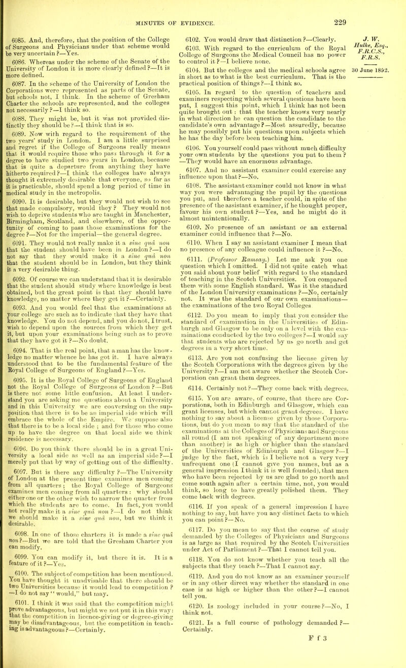 6085. And, therefore, that the position of the College of Surgeons and Physicians under that scheme would bo Tery uncertain ?—Tes. 6086. Whereas under the scheme of the Senate of the University of London it is more clearly defined ?—It is more denned. 6087. In the scheme of the University of London the Corporations were represented as parts of the Senate, but schools not, I think. In the scheme of Gresham Charter the schools are represented, and the colleges not necessarily ?—I think so. 6088. They might be, but it was not provided dis- tinctly they should be ?—I think that is so. 6089. Now with regard to the requirement of the two years' study in London. I am a little surprised and regret if the College of Surgeons really means that it would require those who pass through it for a degree to have studied two years in London, because that is quite a departure from anything they have hitherto required ?—I think the colleges have always thought it extremely desirable that everyone, so far as it is practicable, should spend a long period of time in medical study in the metropolis. 6090. It is desirable, but they would not wish to see that made compulsory, would they ? They would not wish to deprive students who are taught in Manchester, Birmingham, Scotland, and elsewhere, of the oppor- tunity of coming to pass those examinations for the degree P—Not for the imperial—the general degree. 6091. They would not really make it a sine qua non that the student should have been in London?—I do not say that they would make it a sine qua non that the student should be in London, but they think it a very desirable thing. 6092. Of course we can understand that it is desirable that the student should study where knowledge is best obtained, but the great point is that they should have knowledge, no matter where they get it ?—Certainly. 6093. And you would feel that the examinations at your college are such as to indicate that they have that knowledge. You do not depend, and you do not, I trust, wish to depend upon the sources from which they get it, but upon your examinations being such as to prove that they have got it ?—No doubt. 6094. That is the real point, that a man has the know- ledge no matter whence he has got it. I have always understood that to be the fundamental feature of the Eoyal College of Surgeons of England ?—Yes. 6095. It is the Royal College of Surgeons of England not the Royal College of Surgeons of London ?—But is there not some little confusion. At least I under- stand you are asking me questions about a University and in this Uuiversity we are conversing on the sup- position that there is to be an imperial side which will embrace the whole of the Empire. We suppose also that there is to be a local side ; and for those who come up to have the degree on that local side we think residence is necessary. 6096. Do you think there should be in a great Uni- versity a local side as well as an imperial side P—I merely put that by way of getting out of the difficulty. 6097. But is there any difficulty ?—The University of London at the present time examines men coming from all quarters; the Royal College of Surgeons examines men coming from all quarters : why should either one or the other wish to narrow the quarter from which the students are to come. In fact, you would not really make it a sine qua non?—I do not think we should make it a sine qua non, but we think ii desirable. 6098. In one of those charters it is made a sine qua non ?—But we are told that the Gresham Charter you can modify. 6099. You can modify it, but there it is. It is a feature of it ?—Yes. 6100. The subject of competition has been mentioned. You have thought it unadvisable that there should be two Universities because it would lead to competition ? —I do not say  would, but may. 6101. I think it was said that the competition might prove advantageous, but might we not put it in this way: that the competition in licence-giving or degree-giving may bo disadvantageous, but the competition in teach- ing is advantageous?—Certainly. 6102. You would draw that distinction ?—Clearly. 6103. With regard to the curriculum of the Royal College of Surgeons the Medical Council has no power to control it ?—I believe none. in short as to what is the best curriculum. That is the practical position of things ?—I think so. 6105. In regard to the question of teachers and examiners respecting which several questions have been put, I suggest this point, which I think has not been quite brought out : that the teacher knows very nearly in what direction he can question the candidate to the candidate's own advantage ?—Most assuredly, because he may possibly put his questions upon subjects which he has the day before been teaching him. 6106. You yourself could pass without much difficulty your own students by the questions you put to them ? —They would have an enormous advantage. 6107. And no assistant examiner could exercise any influence upon that?—No. 6108. The assistant examiner could not know in what way you were advantaging the pupil by the questions you put, and therefore a teacher could, in spite of the presence of the assistant examiner, if he thought proper, favour his own student ?—Yes, and he might do it almost unintentionally. 6109. No presence of an assistant or an external examiner could influence that ?—No. 6110. When I say an assistant examiner I mean that no presence of any colleague could influence it P—No. 6111. (Professor Ramsay.) Let me ask you one question which I omitted. I did not quite catch what you said about your belief with regard to the standard of teaching in the Scotch Universities. You compared them, with some English standard. Was it the standard of the London University examinations ?—No, certainly not. It was the standard of our own examinations— the examinations of the two Royal Colleges. 6112. Do you mean to imply that you consider the standard of examination in the Universities of Edin- burgh and Glasgow to be only on a level with the exa- minations conducted by the two colleges?—I would say that students who are rejected by ub go north and get degrees in a very short time. 6113. Are you not confusing the license given by the Scotch Corporations with the degrees given by the University ?—I am not aware whether the Scotch Cor- poration can grant them degrees. 6114. Certainly not?—They come back with degrees. 6115. You are aware, of course, that there are Cor- porations, both in Edinburgh and Glasgow, which can grant licenses, but which cannot grant degrees. I have nothing to say about a license given by those Corpora- tions, but do you mean to say that the standard of the examinations at the Colleges of Physicians and Surgeons all round (I am not speaking of any department more than another) is as high or higher than the standard of the Universities of Edinburgh and Glasgow P—I judge by the fact, which is I believe not a very very unfrequent one (I cannot give you names, but as a general impression I think it is well founded], that men who have been rejected by us are glad to go north and come south again after a certain time, not, you would think, so long to have greatly polished them. They come back with degrees. 6116. If yoa Bpeak of a general impression I have nothing to say, but have you any distinct facts to which you can point?—No. 6117. Do you mean to say that the course of study demanded by the Colleges of Physicians and Surgeons is as large as that required by the Scotch Universities under Act of Parliament P—-That I cannot tell you. 6118. You do not know whether you teach all the subjects that they teach P—That I cannot say. 6119. A.nd you do not know as an examiner yourself or in any other direct way whether the standard in one case is as high or higher than the other?—I cannot tell you. 6120. Is zoology included in your course ?—No, I think not. 6121. Is a full course of pathology demanded p— Certainly. F f 3 J. w. Hulke, Esq., F.B.C.S., F.R.S.