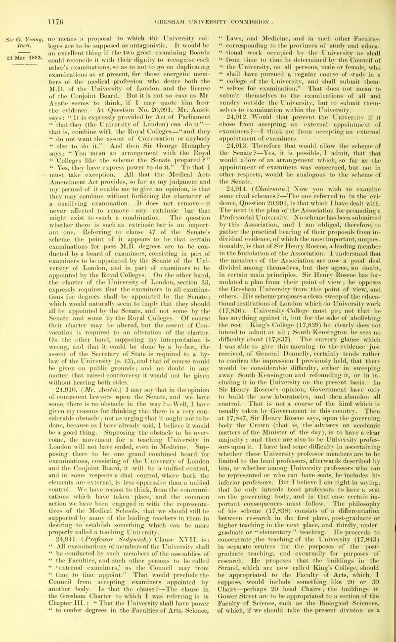 Sic G. Yetoiy, no means a proposal to which the University col- Bwrt. leges are to be supposed as antagonistic. It would be an excellent thing if the two great examining Boards 23 Mar 1893. couj(| reconcjle it with their dignity to recognise each other's examinations, so as to not to go on duplicating examinations as at present, for those energetic mem- bers of the medical profession who desire both the M.D. of the University of London and the license of the Conjoint Board. But it is not so easy as Mr Anstie seems to think, if I may quote him fron the evidence. At Question No. 20,991, Mr. Anstie says :  It is expressly provided by Act of Parliament  that they (the University of London) can do it — that is, combine with the Royal Colleges—and they  do not want the assent of Convocation or anybody  else to do it. And then Sir George Humphry says: You mean an arrangement with the Royal  Colleges like the scheme the Senate prepared ?   Yes, they have express power to do it. To that I must take exception. All that the Medical Acts Amendment Act provides, so far as my judgment and my perusal of it enable me to give an opinion, is that they may combine without forfeiting the character of a qualifying examination. It does not remove—it never affected to remove—any extrinsic bar that might exist, to »such a combination. The question whether there is such an extrinsic bar is an import- ant one. Referring to clause 47 of the Senate's scheme the point of it appears to be that certain examinations for pass M.B. degrees are to be con- ducted by a board of examiners, consisting in part of examiners to be appointed by the Senate of the Uni- versity of London, and in part of examiners to be appointed by the Royal Colleges. On the other hand, the charter of the University of London, section 3.3, expressly requires that the examiners in all examina- tions for degrees shall be appointed by the Senate; which would naturally seem to imply that they should all be appointed by the Senate, and not some by the Senate and some by the Royal Colleges. Of course their charter may be altered, but the assent of Con- vocation is required to an alteration of the charter. On the other hand, supposing my interpretation is wrong, and that it could be done by a by-law, the assent of the Secretary of State is required to a by- law of the University (s. 43),and that of course would be given on public grounds; and no doubt in any matter that raised controversy it would not be given without hearing both sides. 24.910. (Mr. Anstie.) I may say that in the opinion of competent lawyers upon the Senate, and we have some, there is no obstacle in the way ?—Well, I have given my reasons for thinking that, there is a very con- siderable obstacle ; not as urging that it ought not to be done, because as I have already said, I believe it would be a good thing. Supposing the obstacle to be over- come, the movement for a teaching University in London will not have ended, even in Medicine. Sup- posing there to be one grand combined board for examinations, consisting of the Universitv of London and the Conjoint Board, it will be a unified control, and in some respects a dual control, where both the elements are external, is less oppressive than a unified control. We have reason to think, from the communi- cations which have taken place, and the common action we have been engaged in with the representa- tives of the Medical Schools, that we should still be supported by many of the leading teachers in them in desiring to establish something Avhich can be more properly called a teaching University. 24.911. {Professor Sidywich.) Clause XVII. is:  All examinations of members of the Universitv shall  be conducted by such members of the assemblies of  the Faculties, and such other persons to be called  'external examiners,' as the Council may from  time to time appoint. That would preclude the Council from accepting examiners appointed by another body. Is that the clause ?—The clause in the Gresham Charter to which I was referring is in Chapter III.:  That the University shall have power  to confer degrees in the Faculties of Arts, Science, '; Laws, and Medicine, and in such other Faculties  corresponding to the provinces of study and educa-  tional work occupied by the University as shall  from time to time be determined by the Couucil of  the University, on all persons, male or female, who  shall have pursued a regular course of study in a  college of the Universitv, and shall submit them-  selves for examination. That does not mean to submit themselves to the examinations of all and sundry outside the University, but to submit them- selves to examination within the. University. 24.912. Would that prevent the University if it chose from accepting an external appointment of examiners ?—I think not from accepting an external appointment of examiners. 24.913. Therefore that would allow the scheme of the Senate?—Yes, it is possible, I admit, that that would allow of an arrangement which, so far as ihe appointment of examiners was concerned, but not in other respects, would be analogous to the scheme of the Senate. 24.914. (Chairman.) Now you wish to examine some rival schemes ?—The one referred to in the evi- dence, Question 20,991, is that which I have dealt with. The next is the plan of the Association for promoting a Professorial University. No scheme has been submitted by this Association, and I am obliged, therefore, l<> gather the practical bearing of their proposals from in- dividual evidence, of which the most important, unques- tionably, is that of Sir Henry Roscoe, a leading member in the foundation of the Association. I understand that the members of the Association are now a good deal divided among themselves, but they agree, no doubt, in certain main principles. Sir Henry Roscoe has for- mulated a plan from their point of view ; he opposes the Gresham University from this point, of view, and others. His scheme proposes a clean sweep of the educa- tional institutions of London which do University work (17,83(5). University College must go; not that he has anything against it, but for the sake of abolishing the rest. King's College (17,839) he clearly does not intend to admit at. all ; South Kensington he sees no difficulty about (17,837). The cursory glance which I was able to give this morning to the evidence just, received, of General Donnelly, certainly tends rather to confirm the impression I previously held, that there would be considerable difficulty, either in sweeping away South Kensington and refounding it, or in in- cluding il in the University on the present basis. In Sir Henry Roscoe's opinion, Government have only to build the new laboratories, and then abandon all control. That is not a course of the kind which is usually taken by Government in this country. Then at 17,847, Sir Henry Roscoe says, upon the governing body the Crown (that is, the advisers on academic matters of the Minister of the day), is to have a clear majority ; and there are also to be University profes- sors upon it. I have had some difficulty in ascertaining whether these University professor members are to be limited to the head professors, afterwards described by him, or whether among University professors who can be represented or who can have seats, he includes his inferior professors. But I believe I am right in saying, that he only intends head professors to have a seat on the governing body, and in that case certain im- portant consequences must follow. The philosophy of his scheme (17,838) consists of a differentiation between research in the first place, post-graduate or higher teaching in the next place, and thirdly, under- graduate orelementary  teaching. He proceeds to concentrate (the teaching of the University (17,843) in separate centres for the purposes of the post- graduate teaching, and eventually for purposes of research. He proposes that the buildings in the Strand, which are now called King's College, should be appropriated to the Faculty of Arts, which. I suppose; would include something like 20 or 30 Chairs—perhaps 20 head Chairs ; the buildings in Gower Street are to be appropriated to a section of the Faculty of Science, such as the Biological Sciences, of which, if we should take the present division as a