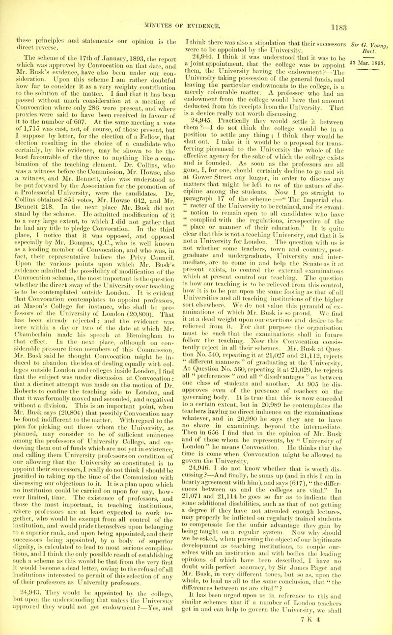 these principles and statements our opinion is the direct reverse. The scheme of the 17th of January, 1893, the report which was approved by Convocation on that date, and Mr. Busk's evidence, have also been under our con- sideration. Upon this scheme I am rather doubtful how far to consider it as a very weighty contribution to the solution of the matter. I find that it has been passed without much consideration at a meeting of Convocation where only 286 were present, and where proxies were said to have been received in favour of it to the number of 607. At the same meeting a vote of 1,715 was cast, not, of course, of those present, but I suppose by letter, for the election of a Fellow, that election resulting in the choice of a candidate who certainly, by his evidence, may be shown to be the least favourable of the three to anything like a com- bination of the teaching element. Dr. Collins, who was a witness before the Commission, Mr. Howse, also a witness, and Mr. Bennett, who was understood to be put forward by the Association for the promotion of a Professorial University, were the candidates. Dr. Collins obtained 855 votes, Mr. Howse 642, and Mi-. Bennett 218. In the next, place Mr. Busk did not stand by the scheme. He admitted modification of it to a very large extent, to which I did not gather that he had any title to pledge Convocation. In the third place, 1 notice that it was opposed, and opposed especially by Mr. Bompas, Q.C., who is well known as a leading member of Convocation, and who was, in fact, their representative before the Privy Council. Upon the various points upon which Mr. Busk's evidence admitted the possibility of modification of the Convocation scheme, the most important is the question whether the direct sway of the University over teaching is to be contemplated outside London. It is evident that Convocation contemplates to appoint professors at Mason's College for instance, who shall be pro- fessors of the University of London (20,800). That has been already rejected ; and the evidence was here within a day or two of the date at which Mr. Chamberlain made his speech at Birmingham to that effect. In the next place, although on con- siderable pressure from members of this Commission, Mr. Busk said he thought Convocation might be in- duced to abandon the idea of dealing equally with col- leges outside London and colleges inside London, I find that the subject was under discussion at Convocation : that a distinct attempt was made on the motion of Dr. Roberts to confine the teaching side to London, and that it was formally moved and seconded, and negatived without a division. This is an important point, when Mr. Busk says (20,804) that possibly Convocation may be found indifferent to the matter. With regard to the plan for picking out those whom the University, as planned, may consider to be of sufficient eminence among the professors of University College, and en- dowing them out of funds which are not yet in existence, and calling them University professors on condition of our allowing that the University so constituted is to appoint their successors, I really do not think I should 1 >e justified in taking up the time of the Commission with discussing our objections to it, It is a plan upon which no institution could be carried on upon for any, how- ever limited, time. The existence of professors, and those the most important, in teaching institutions, where professors are at least expected to work to- gether, who would be exempt from all control of the institution, and would pride themselves upon belonging to a superior rank, and upon being appointed, and their successors being appointed, by a body of superior dignity, is calculated to lead to most serious complica- tions, and I think the only possible result of establishing such a scheme as this would be that from the very first it would become a dead letter, owing to the refusal of all institutions interested to permit of this selection of any of their professors as University professors. 24,943. They would be appointed by the college, but upon the understanding that unless the Univershy approved they would not get endowment ?—Yes, and I think there was also a stipulation that their successors were to be appointed by the University. 24.944. I think it was understood that it was to be a joint appointment, that the college was to appoint them, the University having the endowment? The University taking possession of the general funds, and leaving the particular endowments to the college, is a merely colourable matter. A professor who had an endowment from the college would have that amount deducted from his receipts from the University. That is a device really not worth discussing. 24.945. Practically they would settle it between them ?—I do not think the college would be in a position to settle any thing ; I think they would be. shut out. I take it. it would be a proposal for trans- ferring piecemeal to the University the whole of the effective agency for the sake of which the college exists and is founded. As soon as the professors are all gone, I, for one, should certainly decline to go and sit at, Govver Street any longer, in order to discuss any matters that might be left to us of the nature of dis- cipline among the students. Now I go straight to paragraph 17 of the scheme :— The Imperial cha-  racter of the University to be retained, and its exami-  nation to remain open to all candidates who have  complied with the regulations, irrespective of the  place or manner of their education. It is quite clear that this is not. a teaching University, and that it is not a University for London. The question with us is not whether some teachers, town and country, post- graduate and undergraduate, University and inter- mediate, are to come in and help the Senate as it at present exists, to control the external examinations which at present control our teaching. The question is how onr teaching is to be relieved from this control, how it is to be put upon the same footing as that of all Universities and all teaching institutions of the higher sort elsewhere. We do not value this pyramid of ex- aminations of which Mr. Busk is so proud. We find it at a dead weight upon our exertions and desire to be relieved from it. For that purpose the organisation must lie such that the examinations shall in future follow the teaching. Now this Convocation consis- tently reject in all their schemes. Mi'. Busk at Ques- tion No. 540, repeating it at 21,027 and 21,112, rejects  different manners  of graduating at the University. At, Question No. 560, repeating it. at, 21,029, he rejects all  preferences  and all  disadvantages  as between one class of students and another. At 905 he dis- approves even of the presence of teachers on the governing body. It is true that this is now conceded to a certain extent, but in 20,989 he contemplates the teachers having no direct iniluence on the examinations whatever, and in 20,990 he says they are to have no share in examining, beyond the intermediate. Then in 656 I find that in the opinion of Mr. Busk and of those whom he represents, by  University of London he means Convocation. He thinks that the time is come when Convocation might be allowed to govern the University. 24,946. I do not. know whether that, is worth dis- cussing ?—And finally, he sums up (and in this I am in hearty agreement with him), and says (617),  the differ- ences between us and the colleges are vital. In 21,071 and 21,114 he goes so far as to indicate that some additional disabilities, such as that of not getting a degree if they have not attended enough lectures, may properly be inflicted on regularly trained students to compensate for the unfair advantage they gain by being taught on a regular system. Now why should we be asked, when pursuing the object of our legitimate development as teaching institutions, to couple our- selves with an institution and with bodies the leading opinions of which have been described, 1 have no doubt with perfect accuracy, by Sir James Paget and Mr. Busk, in very different tones, but so as, upon the whole, to lead us all to the same conclusion, that the differences between us are vital ? _ It has been urged upon us in reference to this and similar schemes that if a number of London teachers get in and can help to govern the University, we shall 7 K 4 Sir G. Young, Bart. 23 Mar. 189.3.