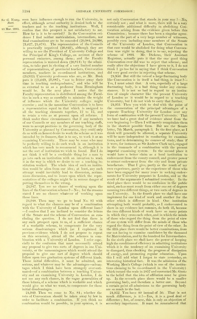 Sn- G. Young, soon have influence enough to run the University, in Bart. effect, although actual authority is denied both to the teachers and to the teaching institutions. Well, I 23 Mar. 1893. confess that this prospect is not satisfactory to me. How far is it to be carried ? In the Convocation evi- dence I find neither matriculation, intermediate, nor final examinations are to be conceded (20,984, 20,990, 21,027, 21,078). The representation of the Councils is practically negatived (20.842), although they are willing to see the President of University College and the Principal of King's College, on account of their personal eminence, among them; and the Faculty representation is watered down (20,814) by the admis sion, to take part in electing of a very limited number of representatives, of provincial teachers, Convocation members, teachers in co-ordinated institutions, and (20,953) University professors who are, as Mr. Busk puts it (21,049, 20,887), not to fritter away their time in teaching undergraduates, and who will be as external to us as a professor from Birmingham would be. In the next place I notice that the Faculty representation is distributed among the Facul- ties in such a way as carefully to minimise the weight of influence which the University colleges might exercise ; and in the meantime Convocation is to have a representation equal to that which is assigned to all the teaching elements together, 12 to 12, and to retain a veto as at present upon all reforms. I think under those circumstances that if any members of our Councils or any members of our teaching staffs, were to accept positions in the governing body of tin; University as planned by Convocation, they could only do so with an honest desire to work the scheme as it was intended by its framers, that is to say, to work it as an examining University. There may be some who may be perfectly willing to do such work in an institution which has very much to recommend it, although it is not the sort of institution we wish to found. But I do not think it will he a creditable thing for a man to go into such an institution with an intention to work it in the way in which we desire to sec a teaching in- stitution worked. The whole idea of such an institu- tion would be alien from our idea; at least, any such attempt would inevitably lead to dissension, acrimo- nious discussion, and to issues upon which the repre- sentatives of the colleges might be in serious danger of putting themselves in the wrong. 24.947. You see no chance of working upon the lines of the Convocation scheme ?—No ; for the reasons stated I see no chance whatever of working upon those lines. 24.948. Then may we go to head No. 83 with regard to what the chances may be of a combination with the University of London upon different lines ? —I confess that I am inclined to consider the letters of the Senate and the scheme of Convocation as con- cluding the question. I do not find that there is any such prospect open to us, of a sufficient chance of a workable scheme, to compensate for the very serious disadvantages which (as I explained in previous evidence which I do not propose to repeat on this occasion), attend all the schemes in com- bination with a University of London. I refer espe- cially to the confusion that must necessarily attend any proposal to give two sorts of degrees in one Uni- versity, or the unmeaningness which would attend the proposal to give one sort of degree which should follow upon two graduation systems of different kinds. Those initial difficulties, it must be admitted, are serious, and whatever may be the advantages—advan- tages which I think have been strangely over-esti- mated—of a combination between a teaching Univer- sity and an examining University in London, I do not see any such chance, in the vague generalities of these letters, of a scheme which is workable and which would give us what we want, to compensate for those initial disadvantages. 24.949. Then we come to No. 84; whether the veto of Convocation should be taken away by law in order to facilitate a combination. If you think no combination would be possible, in your opinion, it is not only Convocation that stands in your way ?—No, certainly not ; and what is more, there will be a very considerable additional difficulty in abolishing Con- vocation arising from the evidence given before this Commission ; because there has been a singular agree- ment on the part of a very large number of witnesses, possibly even including some members of the Senate of the University of London, that Convocation in that case would be abolished for doing what Convoca- tion was right in doing, that is to say, rejecting the scheme of 1891. Mr. Dickens, their Assistant Registrar, actually puts it that the one good thing Convocation ever did was to reject that scheme; ami really after the objections I have given to it, I do not think I go too far in saying that I think Convocation did very good service in rejecting that scheme. 24.950. But still the veto of a large fluctuating body like Convocation is in itself a bad thing, is itnot ?— Yes, I must admit that. A veto, especially of a large fluctuating body, is a bad thing under any circum- stances. It is not so bad in regard to an institu- tion of simple character like the present University of London as it would be in regard to a teaching University, but I do not wish to carry that further. 24.951. Then you wish to deal with the point of the enumeration of the principal advantages of a separate Teaching University for London over any form of combination with the present University. That we have had a great deal of evidence about from the very beginning ?—Then I will merely recapitulate them in the shortest possible form. But see the Senate letter, 7th March, paragraph 3. In the first place, as I think will generally be allowed, a separate University will be more independent in conducting its examina- tions, and in determining its courses of study, than if it were, for instance, as Sir Andrew Clark says, engaged in the trammels of a combination with the present imperial examining system. In the second place it would have a better claim as a local institution to endowment from the county council, and greater power to attract endowment from the city and from private benefactors. That I give, partly as the result of mv own experience, partly as the experience of those who have been engaged for many years in seeking endow- ments for University purposes in London, and as the result of the arguments I submitted yesterday. In the third place there would be no confusion in the public mind, such as must result from either one set of degrees meaning two different things, or two sorts of degrees in one University. In the fourth place we shall have one implement for one kind of work and another for the other which is different in kind. One institution attempting both would probably, as I endeavoured to show in my evidence last summer, do both ill, because the two different kinds of work have so many points in which they cross each other, and in which the minds of those who regard the thing from the point of view of one system will differ from the minds of those who regard the thing from the point of view of the other. In the fifth place there would be better examinations, from our not having to examine candidates by the thousand for Matriculation, and by the hundred for Intermediates. In the sixth place we shall have the power of keeping high the conditions of efficiency in admitting institutions which it is the tendency of an examining University to disregard, thus checking the progress of dissipation of energy, and promoting regular education. Upon this I will add wdiat I forgot to state yesterday, an interesting historical fact. It was the admission of the Working Men's College (which is one of the institu- tions claiming to be co-ordinated in the University) which turned the scale in 1857 and converted Mr. Grote to the belief that the idea of affiliation must be given up. In the seventh place there would be a smaller governing body, and therefore a better one. Beyond a certain point all admissions to the governing body are so much to the bad. 24.952. You have 40 instead of 50. That is not much difference, is it ?—Yes, it is a good deal of difference ; but, of course, this is only an objection of secondary importance. It must be remembered that