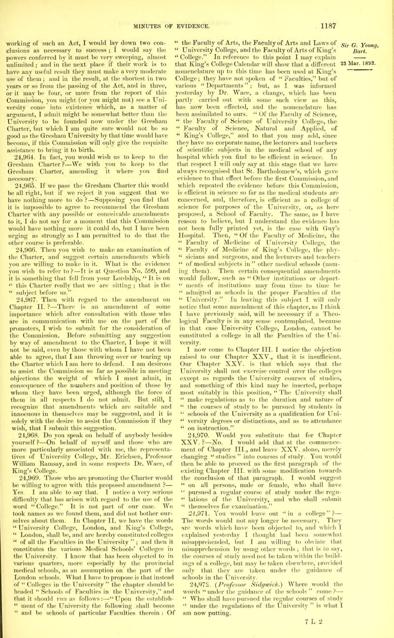 working of such an Act, I would lay down two con- clusions as necessary to success ; I would say the powers conferred by it must be very sweeping, almost unlimited; and in the next place if their work is to have any useful result they must make a very moderate use of them; and in the result, at the shortest in two years or so from the passing of the Act, and in three, or it may be four, or more from the report of this Commission, you might (or you might not) see a Uni- versity come into existence which, as a matter of argument, I admit might be somewhat better than the University to be founded now under the Gresham Charter, but which I am quite sure would not be so good as the Gresham University by that time would have become, if this Commission will only give the requisite assistance to bring it to birth. 24.964. In fact, you would wish us to keep to the Gresham Charter ?—We wish you to keep to the Gresham Charter, amending it where you find necessary. 24.965. If we pass the Gresham Charter this would be all right, but if we reject it you suggest that we have nothing more to do ?—Supposing you find that it is impossible to agree to recommend the Gresham Charter with any possible or conceivable amendments to it, I do not say for a moment that this Commission woidd have nothing more it could do, but I have been urging as strongly as I am permitted to do that the other course is preferable. 24.966. Then you wish to make an examination of the Charter, and suggest certain amendments which you are willing to make in it. What is the evidence you wish to refer to ?—It is at Question No. 599, and it is something that fell from your Lordship,  It is on  this Charter really that we are sitting ; that is the  subject before us. 24.967. Then with regard to the amendment on Chapter II. ?—There is an amendment of some importance which after consultation with those who are in communication with me on the part of the promoters, I wish to submit for the consideration of the Commission. Before submitting any suggestion by way of amendment, to the Charter, I hope it will not be said, even by those with whom I have not been able to agree, that I am throwing over or tearing up the Charter which Iain here to defend. I am desirous to assist the Commission so far as possible in meeting objections the weight of which I must admit, in consequence of the numbers and position of those by whom they have been urged, although the force of them in all respects I do not admit. But still, I recognise that amendments which are suitable and innocuous in themselves may be suggested, and it is solely with the desire to assist the Commission if they wish, that I submit this suggestion. 24.968. Do you speak ou behalf of anybody besides yourself ?—On behalf of myself and those who are more particularly associated with me, the representa- tives of University College, Mr. Erichsen, Professor William Ramsay, and in some respects Dr. Wace, of King's College. 24.969. Those who are promoting the Charter would be willing to agree with this proposed amendment ?— Yes. I am able to say that. I notice a very serious difficulty that has arisen with regard to the use of the word  College. It is not part of our case. We took names as we found them, and did not bother our- selves about them. In Chapter II. we have the words  University College, London, and King's College,  London, shall be, and are hereby constituted colleges  of all the Faculties in the University  ; and then it constitutes the various Medical Schools' Colleges in the University. I know that has been objected to in various quarters, more especially by the provincial medical schools, as an assumption on the part of the London schools. What I have to propose is that instead of  Colleges in the University  the chapter should be headed  Schools of Faculties in the University, and that it should run as follows :— Upon the establish-  ment of the University the following shall become  and be schools of particular Faculties therein : Of  the Faculty of Arts, the Faculty of Arts and Laws of g-r q Young,  University College, and the Faculty of Arts of King's Bart.  College. In reference to this point I may explain that King's College Calendar will show that a different 23 Mar. 1833. nomenclature up to this time has been used at King's ~ College ; they have not spoken of  Faculties, but of various  Departments ; but, as I was informed yesterday by Dr. Wace, a change, which has been partly carried out with some such view as this, has now been effected, and the nomenclature has been assimilated to ours.  Of the Faculty of Science,  the Faculty of Science of University College, the  Faculty of Science, Natural and Applied, of  King's College, and to that you may add, since they have no corporate name, the lecturers and teachers of scientific subjects in the medical school of any hospital which you find to be efficient in science. In that respect I will only say at this stage that we have always recognised that St. Bartholomew's, which gave evidence to that effect before the first Commission, and which repeated the evidence before this Commission, is efficient in science so far as the medical students are concerned, and, therefore, is efficient as a college of science for purposes of the University, or, as here proposed, a School of Faculty. The same, as I have reason to believe, but I understand the evidence has not been fully printed yet, is the case with Guy's Hospital. Then,  Of the Faculty of Medicine, the  Faculty of Medicine of University College, the  Faculty of Medicine of King's College, the phy-  sieians and surgeons, and the lecturers ami teachers  of medical subjects in  other medical schools (nam- ing them). Then certain consequential amendments would follow, such as  Other institutions or depart-  ments of institutions may from time to time be  admitted as schools in the proper Faculties of the  University. In leaving this subject I will only notice that some amendment of this chapter, as I think I have previously said, will be necessary if a Theo- logical Faculty is in any sense contemplated, because in that case University College, London, cannot be constituted a college in all the Faculties of the Uni- versity. I now come to Chapter III. I notice the objection raised to our Chapter XXV., that it is insufficient. Our Chapter XXV. is that which says that the University shall not exercise control over the colleges except as regards the University courses of studies, and something of this kind may be inserted, perhaps most suitably in this position,  The University shall  make regulations as to the duration and nature of  the courses of study to be pursued by students in  schools of the University as a qualification for Uni-  versity degrees or distinctions, and as to attendance  on instruction. 24.970. Would you substitute that for Chapter XXV. ?—No. I would add that at the commence- ment of Chapter III., and leave XXV. alone, merely changing  studies  into courses of study. You would then be able to proceed as the first paragraph of the existing Chapter III. with some modification towards the conclusion of that paragraph. I would suggest  on all persons, male or female, who shall have (t pursued a regular course of study under the regu-  lations of the University, and who shall submit  themselves for examination. 24.971. You would leave out in a college?— The words would not any longer be necessary. They 'ire words which have been objected to, and which I explained yesterday I thought had been somewhat misapprehended, but I am willing to obviate that misapprehension by using other words ; that is to say, the courses of study need not be taken within the build- ings of a college, but may betaken elsewhere, provided only that they are taken under the guidance of schools in the University. 24.972. (Professor Sidgwick.) Where would the words  under the guidance of the schools  come ?—  Who shall have pursued the regular courses of study  under the regulations of the University  is what I am now putting.