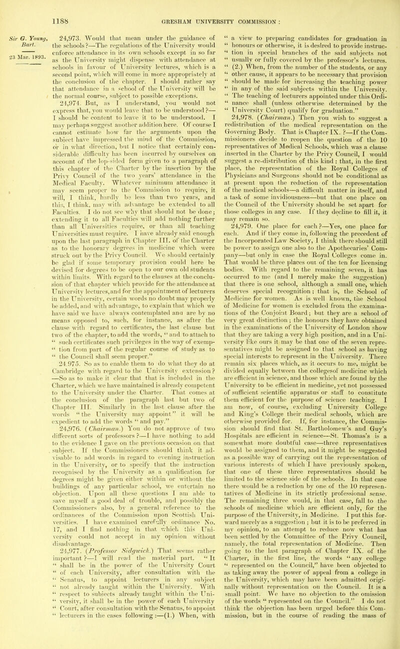 Sir G. Young, 24,973. Would that mean under the guidance of Bart. the schools?—The regulations of the University would enforce attendance in its own schools except in so far •23 Mar. 1893. ag ^e University might dispense with attendance at schools in favour of University lectures, which is a second point, which will come in more appropriately at the conclusion of the chapter. I should rather say that attendance in a school of the University will be the normal course, subject to possible exceptions. 21.974. But, as I understand, you would not express that, you would leave that to be understood ?— I should be content to leave it to be understood. I may jierhaps suggest another addition here. Of course I cannot estimate how far the arguments upon the subject have impressed the mind of the Commission, or in what direction, but I notice that certainly con- siderable difficulty has been incurred by ourselves on account of the lop-sided form given to a paragraph of this chapter of the Charter by the insertion by the Privy Council of the two years' attendance in the Medical Faculty. Whatever minimum attendance it may seem proper to the Commission to require, it will, I think, hardly be less than two years, and this, I think, may with advantage be extended to all Faculties. I do not see why that should not be done; extending it to all Faculties will add nothing further than all Universities require, or than all teaching Universities must require. I have already said enough upon the last paragraph in Chapter III. of the Charter as to the honorary degrees in medicine which were struck out by the Privy Council. We should certainly be glad if some temporary provision could here be devised for degrees to be open to our own old students within limits. With regard to the clauses at the conclu- sion of that chapter which provide for the attendance at University lectures,and for the appointment of lecturers in the Universitv, certain words no doubt may properly be added, and with advantage, to explain that which we have said we have always contemplated ana are by no means opposed to, such, for instance, as after the clause with regard to certificates, the last clause but two of the chapter, to add the words, and to attach to  such certificates such privileges in the way of exemp-  tion from part of the regular course of study as to  the Council shall seem proper. 24.975. So as to enable them to do what they do at Cambridge with regard to the Universitv extension ? —So as to make it clear that that is included in the Charter, which we have maintained is already competent to the University under the Charter. That comes at the conclusion of the paragraph last but two of Chapter III. Similarly in the last clause after the words  the University may appoint it will be expedient to add the words  and pay. 24.976. (Chairman.) You do not approve of two different sorts of professors ?—I have nothing to add to the evidence I gave on the previous occasion on that subject. If the Commissioners should think it ad- visable to add words in regard to evening instruction in the University, or to specify that the instruction recognised by the University as a qualification for degrees might be given either within or without the buildings of any particular school, we entertain no objection. Upon all these questions I am able to save myself a good deal of trouble, and possibly the Commissioners also, by a general reference to the ordinances of the Commission upon Scottish Uni- versities. I have examined carefully ordinance No. 17, and I find nothing in that which this Uni- versity could not accept in my opinion without disadvantage. 24.977. {Professor Sidgwich.) That seems rather important ?—I will read the material part.  It  shall be in the power of the University Court  of each University, after consultation with the  Senatus, to appoint lecturers in any subject  not already taught within the University. With  respect to subjects already taught within the Uni-  versity, it shall be in the power of each University  Court, after consultation with the Senatus, to appoint  lecturers in the cases following:—(1.) When, with  a view to preparing candidates for graduation in  honours or otherwise, it is desired to provide instruc-  tion in special branches of the said subjects not  usually or fully covered by the professor's lectures.  (2.) When, from the number of the students, or any  other cause, it appears to be necessary that provision  should be made for increasing the teaching power  in any of the said subjects within the University.  The teaching of lecturers appointed under this Ordi-  nance shall (unless otherwise determined by the  University Court) qualify for graduation. 24.978. {Chairman?) Then you wish to suggest a redistribution of the medical representation on the Governing Body. That is Chapter IX. ?—If the Com- missioners decide to reopen the question of the 10 representatives of Medical Schools, which was a clause inserted in the Charter by the Privy Council, I would suggest a re-distribution of this kind : that, in the first place, the representation of the Boyal Colleges of Physicians and Surgeons should not be conditional as at present upon the reduction of the representation of the medical schools—a difficult matter in itself, and a task of some invidiousness—but that one place on the Council of the University should be set apart for those colleges in any case. If they decline to fill it, it may remain so. 24.979. One place for each ?—Yes, one place for each. And if they come in, following the precedent of the Incorporated Law Society, I think there should still be power to assign one also to the Apothecaries' Com- pany—but only in case the Boyal Colleges come in. That would be three places out of the ten for licensing bodies. With regard to the remaining seven, it has occurred to me (and I merely make the suggestion) that there is one school, although a small one, which deserves special recognition; that is, the School of Medicine for women. As is well known, the School of Medicine for women is excluded from the examina- tions of the Conjoint Board; but they are a school of very great distinction ; the honours they have obtained in the examinations of the University of London show that they are taking a very high position, and in a Uni- versity like ours it may be that one of the seven repre- sentatives might be assigned to that school as having special interests to represent in the University. There remain six places which, as it occurs to me, might be divided equally between the collegesof medicine which are efficient in science, and those which are found by the University to be efficient in medicine, yet not possessed of sufficient scientific apparatus or staff to constitute them efficient for the purpose of science teaching. I am now, of course, excluding University College and King's College their medical schools, which are otherwise provided for. If, for instance, the Commis- sion should find that St. Bartholomew's and Guy's Hospitals are efficient in science—St. Thomas's is a somewhat more doubtful case—three representatives would be assigned to them, and it might be suggested as a possible way of carrying out the representation of various interests of which I have previously spoken, that one of these three representatives should be limited to the science side of the schools. In that case there would be a reduction by one of the 10 represen- tatives of Medicine in its strictly professional sense. The remaining three would, in that case, fall to the schools of medicine which are efficient only, for the purpose of the University, in Medicine. I put this for- ward merely as a suggestion ; but it is to be j>referred in my opinion, to an attempt to reduce now what has been settled by the Committee of the Privy Council, namely, the total representation of Medicine. Then going to the last paragraph of Chapter IX. of the Charter, in the first line, the words any college  represented on the Council, have been objected to as taking away the power of appeal from a college in the University, which may have been admitted origi- nally without representation on the Council. It is a small point. We have no objection to the omission of the words  represented on the Council. I do not think the objection has been urged before this Com- mission, but in the course of reading the mass of