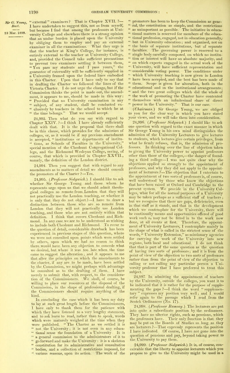 Sir G. Young,  external  examiners ? That is Chapter XVII. ?— Bai t. ' I have undertaken to suggest this, not as from myself, but because I find that among the professors at Uni- 23 Mar. 1898. versjtv College and elsewhere there is a strong opinion that an undue burden is placed upon the University by obliging them to employ and pay an external examiner in all the examinations. What they urge is that the teacher at King's College, for instance, is entirely external to the teacher at University College, and, provided the Council take sufficient precautions to prevent two examiners settling it between them,  You pass my students and I pass yours, the guarantee of externality will be sufficiently supplied in a University framed upon the federal lines embodied in this Charter. Upon that I have only to say that in drafting the Charter we followed the lines of the Victoria Charter. I do not urge the change, but if the Commission thinks the point is made out, the amend- ment, it appears to me, should be made in this way:  Provided that no University examination in any  subject, of any student, shall be conducted ex-  clusively by teachers in the school to which he at  the time belongs. That we would accept. 24.993. Then what do you say with regard to Chapter XXIV. ?—I think I have already sufficiently dealt with that. It is the proposal that there shall be in this clause, which provides for the admission of colleges, or, as it would be if my previous amendment is accepted,  institutions or departments of institu-  tions, as Schools of Faculties in the University, special mention of the Cheshunt Congregational Col- lege, and the Richmond Wesleyan College, saviDg, of course, that which is provided in Chapter XXVII., namely, the definition of the London district. 24.994. Then you suggest that with regard to any amendments as to matters of detail we should consult the promoters of the Charter ?—Yes. 24.995. (Professor Sidgtvick.) I should like to ask whether Sir George Young and those whom lie represents urge upon us that we should admit theolo- gical colleges so remote from.London that they will not practically use the London teaching, or whether it is only that they do not object ?—I have to draw a distinction between those who are so remote from London that they will not practically use London teaching, and those who are not entirely within that definition. I think that covers Cheshunt and Rich- mond. In any case we are to be understood as wishing to include both Cheshunt and Richmond. To recur to the question of detail, considerable drawback has been experienced in previous stages of this question, where we were not consulted upon points which were settled by others, upon which we had no reason to think there would nave been any objection to concede what we desired, but where it was too late when the time came to suggest the alteration; and it appears to me that after the principles on which the amendments to the charter, if any are to be made, have been settled by the Commission, we might perhaps with advantage be consulted as to the drafting of them. I have merely to submit that, with respect, to the considera- tion of the Commissioners. We shall, of course, be willing to place our resources at the disposal of the Commission, in the shape of professional drafting, if the Commissioners should require anything of the kind. In concluding the case which it has been my duty to lay at such great length before the Commissioners, I have only to thank them for the patience with which they have listened to a very lengthy statement, and to ask leave to read, rather than to speak, words which were maturely weighed at the time when they were published.  The Charter as we settled it is  not the University; it is not even in any educa-  tional sense the foundation of a University. It is '• a general commission to the administrators of it to <: go forward and make the University : it is a skeleton  constitution for its administrative and consultative  bodies, and a collection of restrictions imposed, for *' various reasons, upon its action. The work of the  promoters has been to keep the Commission as gene-  ral, the constitution as simple, and the restrictions  as unimportant as possible. The initiative in educa-  tional matters is reserved for members of the educa-  tional profession, engaged, not in education generally,  but in University education; and organised, not on  the basis of separate institutions, but of separate  faculties. The governing power is reserved to a  single body carefully composed, on which no institu-  tion or interest will have an absolute majority, and  on which experts engaged in the actual work of the  University, will have sufficient representation and  considerable voting power. The conditions under '• which University teaching is now given in London  have been accepted, and the best has been made of  them. Scope is given for alteration, both in the  educational and in the institutional arrangements;  and the two great colleges which did the whole of  the work of promoting the Charter have contented  themselves with an infinitesimal share of direct  power in the University. That is our case. (Chairman.) Sir George Young, we are obliged to you for the clear way in which you have stated your views, and we will take them into consideration. 24.996. (Professor Sidgwick.) I should like to ask one question with regard to the exact manner in ivhich Sir George Young in his own mind distinguishes the admission of the University Lecturers to give lectures to students, which lectures give certain privileges, from what lie firmly refuses, that is, the admission of pro- fessors. In thinking over the line of objection taken to giving the University power to appoint professors other than those of the colleges,—the danger of found- ing a third college—I was not quite clear why the objections applied so strongly to the appointment of professors, and why they did nol apply to the appoint- ment of lecturers ?—The objection that I entertain to the appointment of two sorts of professors is, of course, well understood by those who know the objections that have been raised at Oxford and Cambridge to the present system. We provide in the University Col- leges, what for all the normal purposes of a University may be taken perhaps as a sufficient staff of teachers ; but we recognise that there are gaps, deficiencies, even in that staff as it stands, and that in the development which we contemplate for the University, there will be continually means and opportunities offered of good work such as may not be fitted in to the work now done, at all events at first. Therefore, the appoint- ment of University Lecturers, I contemplate mainly in the shape of what is called in the strictest sense of t he words,  University Extension, as missionary agencies for carrying the work of the University into new regions, both local and educational. I do not think that that is part of the same question as the question of having two sorts of professors; and it is from the point of view of the objection to two sorts of professors rather than from the jjoint of view of the objection to calling or not calling any particular person a Uni- versity professor that I have preferred to treat this subject. 24.997. In admitting the appointment of teachers by the University, outside the colleges, you want it to be indicated that it is rather for the purpose of supple- menting the gaps ?—I think the word  supplemen- tary  expresses my position very well; and I would refer again to the passage which I read from the Scotch Ordinances (No. 17). 24.998. (Professor Ramsay.} The lecturers are put into quite a subordinate position by the ordinances. They have no ulterior rights, such as pensions, which the professors have. Their only function is that they may be put on the Boards of Studies so long as they are lecturers ?—That expressly represents the position I have indicated. Of course, I have not gone into the question of pensions and pay, beyond taking power to the University to pay them. 24.999. (Professor Sidgwick.) It is, of course, con- ceivable that the liberty to appoint lecturers which you propose to give to the University might be used in a