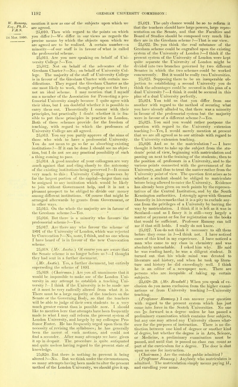 W. Ramsay, mention it now as one of the subjects upon which we 25.010. Then with regard to the points on which 14 Mar. 1893. vou differ?—We differ in our views as regards the precise means by which the objects upon which we are agreed are to be realised. A certain number—a minority—of our staff is in favour of what is called the professorial scheme. 25.011. Are you now speaking on behalf of Uni- versity College ?—Yes. 25.012. Not on behalf of the advocates of the Gresham Charter ?—No; on behalf of University Col- lege. The majority of the staff of University College is in favour of the Gresham Charter with certain mo- difications. They regard the Grresham Charter as the one most likely to work, though perhaps not the best; not an ideal scheme. I may mention that I myself am a member of the Association for Promoting a pro- fessorial Univ ersity simply because I quite agree with their ideas, but I am doubtful whether it is possible to carry them out. Theoretically I concur with their principles, but practically I doubt whether it is fea- sible to put these principles in practice in London. Both of these schemes provide for the freedom of teaching, with regard to which the professors of University College are all agreed. 25.013. You say you partly approve of the aims of those who wish to have a professorial University. You do not mean to go so far as absorbing existing institutions ?—If it can be done I should see no objec- tion, but I do not see any practical possibility of such a thing coming to pass. 25.014. A good number of your colleagues are very much against that and cling closely to the autonomy of the existing institutions being preserved ?—It cornea very much to this : University College possesses by far the largest portion of the capital—larger than can be assigned to any institution which would be likely to join without Government help, and it is not a pleasant prospect to be obliged to divide our money among different institutions. Of course that might be arranged afterwards by giants from Grovernment, or in other ways. 25.015. On the whole the majority are in favour of the Gresham scheme ?—Yes. 25.016. But there is a minority who favours the professorial scheme ?—Yes. 25.017. Are there any who favour the scheme of 1891 of the University of London, which was rejected by Convccation ?—No, none, I think, and no one whom I have heard of is in favour of the new Convocation scheme. 25.018. (Mr. Anstie.) Of course you are aware that the Senate scheme is no longer before us ?—I thought they had sent in a further document. (Mr. Anstie). Yes, a further document, but entirely superseding the scheme of 1891. 25.019. (Chairman.) Are you all unanimous that it would be impossible to make use of the London Uni- versity in any attempt to establish a teaching Uni- versity ?— I think if the University is to be made use of it must be very radically altered from what it is. There must be a large majority of the teachers on the Senate or the Governing Body, so that the teachers will be able to judge of their own students to a very much greater extent than is possible now. I should like to mention here that attempts have been frequently made to what I may call reform the present system of London University, and largely by my colleague Pro- fessor Poster. He has frequently urged upon them the necessity of revising the syllabuses; he has generally been the mover of such motions, and could not find a seconder. After many attempts we have given it up in despair. The procedure is quite antiquated and quite useless having regard to the present state of. knowledge. 25.020. But there is nothing to prevent it being altered ?—No. But we think under the circumstances, so many attempts having been made to alter the present method of the London University, we should give it up. 25.021. The pnly chance would be so to reform it that the teachers should have large powers, large repre- sentation on the Senate, and that the Faculties and Board of Studies should be composed very much like they are in the Gresham scheme ?—That is our view. 25.022. Do you think the real substance of the Gresham scheme could be engrafted upon the existing system of the University of London ?—I think if the present system of the University of London were kept quite separate the University of London might be divided into two branches governed by two different Senates in which the two schemes could be worked concurrently. But it would be really two Universities. 25.023. Supposing there to be an insuperable ob- jection to establishing a second University you do think the advantages could be secured in this plan of a dual University ?—I think it could be secured in this plan of a dual University perfectly. 25.024. You told us that you differ from one another with regard to the method of securing what you have already alluded to, that there was a minority in favour of the professorial system but the majority were in favour of a different scheme ?—Yes. 25.025. You said you would rather postpone the question with regard to the University extension teaching ?—Yes, I would merely mention at present that we are all agreed as to our attitude with regard to the University extension teaching. 25,020. And as to the matriculation ? — I have thought it better to take up the subject from the stu- dents' point of view, beginning with matriculation and passing on next to the training of the students; then to the position of professors in a University, and to the various points connected with the government of the University, and thus to treat the matter rather from the University point of view. The question first arises as to whether a student should be obliged to matriculate betore being allowed to enter the Universily. Evidence has already been given on such points by the represen- tatives of the Central Institution, and by the South Kensington authorities. I strongly agree with General Donnelly in bis remarks that it is a pity to exclude any- one from the privileges of a University by barring the way by matriculation. I think if it is left as it was in Scotland—and as I fancy it is still—very largely a matter of payment or fee for registration on the books that would be sufficient. Professor Ramsay can tell me if that still holds. I really do not know. 25,027. You do not think it necessary to sift them before they come in ?—1 think not. I have noticed cases of this kind in my experience. I have noticed a man who came to my class in chemistry and was absolutely unteachable. I asked him why. He said he was reading hard; he was a diligent student. It turned out that his whole mind was devoted to literature and history, and when he took up litera- ture and history he did exceedingly well. I think he is an editor of a newspaper now. There are persons who are incapable of taking up certain subjects. 25,028-29. (Mr. Rendall.) When you speak of ex- clusion do you mean exclusion from the higher exami- nations or from University teaching ?—University teaching. (Professor Ramsay.) I can answer your question with regard to the present system which has just come into force in the Scotch Universities. No one can go forward to a degree unless he has passed a preliminary examination which contains four subjects, but any one may attend any University classes what- ever for the purposes of instruction. There is no dis- tinction between one kind of degreee or another kind of degree, but whether the degree is in Arts, Science, or Medicine, a preliminary examination must be passed, and until that is passed no class can count as part of the curriculum for a degree. The door is shut upon no one for instruction. ( Chairman!) Are the outside public admitted ? (Professor Ramsay.) Anybody who matriculates is admitted. The matriculation simply means paying 1/., and enrolling your name.