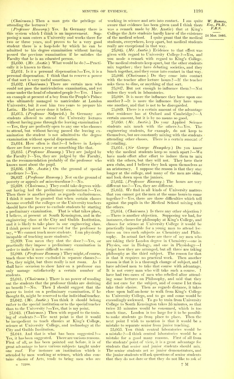 (Chairman.) Then a man gets the privilege of attending the lectures ? (Professor Ramsny.) Yes. In Germany there is this system which I think is an improvement. Sup- posing a man enters a University and works there for two or three years, and proves to be a very good student there is a loop-hole by which he can be admitted to his degree examination without having passed the previous examination if he satisfies the Faculty that he is an educated person. 25.030. {Mr. Anstie.) What would he do ?.-Practi- cally it is known to them. 25.031. Is it a personal dispensation ?—Yes, it is a personal dispensation. I think that to reserve a power of that sort is very useful sometimes. 25.032. {Chairman.) There are certain men who could not pass the matriculation examination, and yet come under the head of educated people ?—Yes. I have an example at present of a boy from the People's Palace who ultimately managed to matriculate at London University, but it cost him two years to prepare his Latin. He had never done it before. 25.033. {Professor Sidywich.) In Germany are students allowed to attend the University lectures without having gone through the leaving examination ? —Yes, they are perfectly open to any one who chooses to attend, but without having passed the leaving ex- amination the student is not admitted to the degree examination without special dispensation. 25.034. How often is that ?—I believe in Leipsic there are four cases a year or something like that. 25.035. {Professor Jiamsay.) They are judged by the Faculty ?—Yes, they are judged by the Faculty, on the recommendation probably of the professor who knows most about the pupil. 25.036. {Mr. Anstie.) On the ground of special excellence ?—Yes. 26,037- {Professor Jiamsay.) Not on the ground of poverty or appeals ad misericordiam't—No. 25.038. ( Chairman.) They could take degrees with- out having had the preliminary examination ?—Yes. Then there is another point as regards exclusiveness. I think it must be granted that when certain classes become overfull the colleges or the University teachers should have the power to exclude students by starting a preliminary examination. That is what takes place, I believe, at present at South Kensington, and in the engineering class at the City and Guilds Institution, and it is likely to take place in our engineering class. I think power must be reserved for the professor to say,  We cannot teach more students. I am physically incapable of teaching more students. 25.039. You mean they shut the door?—Yes, or practically they impose a preliminary examination in order to make it more difficult to enter. 25.040. {Professor Jiamsay.) They might, of course, teach those who were excluded in separate classes ?— Yes, they might, but there really is not room. As I shall have occasion to show later on a professor can only manage satisfactorily a certain number of students. 25.041. {Chairman.) There is no power of weeding out the students that the professor thinks are deriving no benefit ?—No. Then I should suggest that the power to insist on a preliminary examination, if he thought fit, might be reserved to the individual teacher. 25.042. {Mr. Anstie.) You think it should belong- rather to the special institution or to the special teacher than to the University ?—Yes, that is my point. 25.043. {Chairman.) Then with regard to the train- ing of students ?—The next point is that it would be inexpedient to teach classics at King's College, science at University College, and technology at the City and Guilds Institution. 25.044. And that is what has been suggested ?— Yes, it has been suggested. There are various reasons. First of all, as has been pointed out before, it is of great advantage to have various subjects taught under one roof. For instance an institution which is attended by men working at science, which also con- tains classes of Arts, tends to bring men who arc 0 72200. working in science and arts into contact. I am quite W. Ramsay, aware that evidence has been given (and I think there Esq., Ph.D., was a remark made by Mr. Anstie) that at King's F.R.S. College the Arts students hardly knew of the existence „, , r  „„ of the medical school. I quite grant that the medical ' ' students, everywhere, keep apart, but medical students really are exceptional in that way. 25.045. {Mr. Anstie.) Evidence to that effect was given with regard to University College ?—Yes, and you made a remark with regard to King's College. The medical students keep apart, but the other students mix together; they have debating societies, and they lunch together, and they come into contact in that way. 25.046. {Chairman.) Do they come into contact with the teacher after lecture hours ?—If the teacher asks them to dine, or anything of that sort. 25.047. But not enough to influence them ?—Not unless they work in laboratories. 25.048. It is more the influence they have upon one another ?—It is more the influence they have upon one another, and that is not to be disregarded. 25.049. There is a certain amount of the advantage that residence has at Oxford and Cambridge ?—A certain amount, but it is by no means so good. 25.050. {Mr. Anstie.) Do your Applied Science students mix much with the others ?—Yes. The engineering students, for example, do not keep to themselves, but are constantly mixing with the students attending other classes. There is a certain amount of dovetailing. 25.051. {Sir George Humphry.) Do you know why the medical students keep so much apart ?—We have made effort after effort to induce them to mix with the others, but they will not. They have their own clubs, and I believe they look upon themselves as an aristocracy. I suppose the reason is that they stay longer at the college, and many of the men are older, and look down upon the juniors. 25.052. {Professor Ramsay.) The hours are very different too :—Yes, they are different. 25.053. We find in all kinds of University matters that you cannot get the men at the same hours to come together ?—Yes, there are those difficulties which tell against the pupils in the Medical School mixing with the others. 25.054. {Chairman.) Is there any other objection ? —There is another objection. Supposing Ave had, for instances, classes for philosophy at King's College, and classes for science at University College it would be practically impossible for a young man to attend lec- tures on two such subjects as Chemistry and Philo- sophy. In actual fact there .are three of my men who are talcing their London degree in Chemistry—one in Physics, one in Biology, and one in Physiology—I forget how they are arranged, but all three are taking philosophy as the third subject. The reason for that is that it requires no practical work. Then another reason is that it is a thorough change of subject, and I have advised men to take that course with advantage. It is not every man who will take such a course. I have had two cases of men who rebelled after attend- ing some lectures on Philosophy, and said that they diil not care for the subject, and of course I let them take their choice. Then as regards distance, it takes close upon half-an-hour to walk from King's College to University College, and to go and come would be exceedingly awkward. To go by train from University College to South Kensington takes 35 minutes, so that twice 35 minutes would be consumed, which is too much time. London is too large for it to be possible to make students go from place to place. Then the next point I wish to mention is that it would be a mistake to separate senior from junior teaching. 25.055. You think central laboratories would be a mistake ?—I think central laboratories would be a mistake for a good many reasons. First of all from the students' point of view, it is a great advantage for students that senior and junior students should mix. The senior students act as junior demonstrators, and the junior students will ask questions of senior students that they do not dare or that they do not like to ask of 7 M