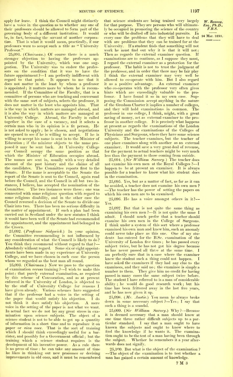 apply for leave. 1 think the Council might distinctly have a voice in the question as to whether any one of their professors should be allowed to form part of the governing body of a different institution. It would be, in fact, becoming the servant of another corpora- tion. That is what it would mean, practically, if our professors were to acce23t such a title as  University Professor. 25.091. (Chairman.) Of course there is a much stronger objection to having the professors ap- pointed by the University, which was one sug- gestion. The University was to endow the profes- sors on the condition that it was to have the future appointment?—I am perfectly indifferent with regard to that point. It appears to me that it does not matter in the least, by whom a professor is appointed; it matters more by whom he is recom- mended. If the Committee of the Faculty, that is a committee of persons who are teaching and conversant with the same sort of subjects, selects the professor, it does not matter in the least who appoints him. That is the Avay in which matters are managed abroad, and it is also the way in which matters are managed at University College. Abroad, the Faculty is called together in the case of a vacancy, and it selects a certain man who in its opinion is a fit person. He is not asked to apply ; he is chosen, and negotiations are opened to see if he is willing to accept. If he is willing to accept his name is sent into the Minister of Education ; if the minister objects to the name pi'o- posed it may be sent back. At University College our Council occupy the same position as that which the Minister of Education occupies abroad. The names are sent in, usually with a very detailed account of the past history and the claims of all the candidates. The Committee reports first to the Senate. If the name is acceptable to the Senate the report of the Senate is sent to the Council, again read before the Council, and the Council in all but two in- stances, I believe, has accepted the nomination of the Committee. The two instances were these : one was connected with some religious question with regard to some religious disability, and in the other case the Council reversed a decision of the Senate to divide one Chair into two. There has been no serious difficulty in the matter of appointment. If such a plan had been carried out in Scotland under the new statutes I think it would have been well if the Senate had recommended the appointment, and the appointment had belonged to the Crown. 25.092. {Professor Sidgwick.) In your opinion, the Committee recommending is not influenced by any consideration of what the Council is likely to do ? You think they recommend without regard to that ?— Absolutely without regard. Some six or eight appoint- ments have been made in my experience at University College, and we have chosen in each case the person whom Ave regarded as the best man all round. 25.093. {Chairman.) Now we pass to the question of examination versus training ?—I wish to make this point: that purely external examination, as required by this scheme of Convocation, and as at present enforced in the University of London, is objected to by the staff of (Jniversity College for reasons I have given already. Various schemes have suggested that if the professor had a voice in the setting of the paper that would satisfy his objection. I do not think it does satisfy his objection. A mere voice in the setting of the paper is not what we want. In actual fact we do not lay any great stress in exa- mination upon science subjects. The object of a science student is not to be aide to get up a quantity of information in a short time and to reproduce it on paper or viva voce. That is the sort of training which I should think exceedingly useful for a bar- rister, and possibly for a Government official; but the training which a science student requires is the development of his inventive power. As a rule there is no press of time : he can take any amount of time he likes in thinking out new processes or devising improvements in old ones, and it must be remembered that science students are being trained very largely jjr Ramsay, for that purpose. They are persons who will ultimate- Esq., Ph.D., ly be occupied in promoting the science of the country F.R.S. or who will be drafted off into industrial pursuits. In every case the problems that they will have to deal 24 Mar' 1893, with are problems that they can be trained for at the University. If a student finds that something will not work he must find out why it is that it will not: Then as regards the external examiner question. If examinations are to continue, as I suppose they must, I regard the external examiner as a protection for the professor. The habit is not to trust the judgment of the professor, and in order that there may be fair play I think the external examiner may very well be idlowed to co-opeiate with him. But I also regard it as a positive advantage. An external examiner who co-operates with the professor very often gives hints which are exceedingly valuable to the pro- fessor. I have found it so in my own case. Sup- posing the Commission accept anything in the nature of the Gresham Charter it implies a number of colleges, and they will hold examinations in common. The professor in one college, I think, might, with a great saving of money, act as external examiner to the pro- fessor in another college. It is precisely what happens at present as regards ihe examinations of the London University and the examinations of the Colleges of Physicians and Surgeons, where they have some science subjects. The teacher examines, but the teacher of one place examines along with another as an external examiner. It would save a very great deal of revenue, for the payment to actual teachers might be very much less than the payment to those coming from outside. 25,091. {Sir William Savory.) The teacher does not examine his own men at the Royal Colleges ?—I happen to be at present an examiner. It is always possible for a teacher to know what his student does in the examination. 25.095. Yes, but as a matter of fact, as far as it can be avoided, a teacher does not examine his own men ? —The teacher has the power of setting the papers on which his own men are to be examined. 25.096. He has a voice amongst others in it?— Yes. 25.097. But that is not quite the same thing as examining his own men ?—It is not quite the same I admit. I should much prefer that a teacher should examine his own men in the College of Surgeons. I think under a system of this sort where a professor examined his own man and knew him, such an anomaly could never take place as this one. One of my stu- dents has entered for the B.Sc. examination of the University of London five times ; he has passed every subject twice, but he has not got his degree because he has never passed all three at the same time. I am perfectly sure that in a case where the examiner knew the student such a thing could not happen. I have asked the examiners if they had any clue to the examinees, and they said no; the examinee is simply a number to them. They give him no credit for having passed in many cases the same subject twice before. The student 1 have referred to is a man of considerable ability ; he would do good research work; but his time has been frittered away in the last five years, and he has now given it up. 25.098. {Mr. Anstie.) You mean he always broke down in some necessary subject ?—Yes ; I say that such a thing is a scandal. 25.099. {Sir William Savor;/.) Why ?—Because it is deemed necessary that a man should know at one time three rather difficult subjects up to a par- ticular standard. I say that a man ought to have known the subjects and ought to know where to find the knowledge if he wants it. The examina- tion ought to be the test of a man having been through the subject. Whether he remembers it, a year after- wards does not signify. 25.100. But what is the object of the examination ? —The object of the examination is to test whether a man has gained a certain amount of knowledge.