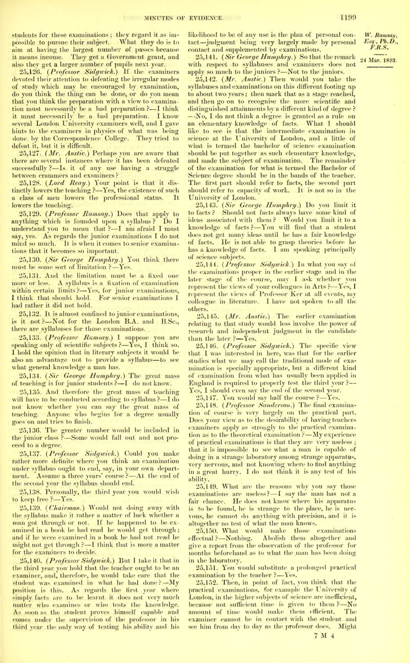 students for these examinations ; they regard it as im- possible to pursue their subject. What they do is to aim at having the largest number of passes because it means income. They get a Government grant, and also they get a larger number of pupils next year. 25,I2G. (Professor Sidgicick.) If the examiners devoted their attention to defeating the irregular modes of study which may be encouraged by examination, do you think the thing can be done, or do you mean that you think the preparation with a view to examina- tion must necessarily be a bad preparation ?—I think it must necessarily be a bad preparation. I know several London University examiners well, and I gave hints to the examiners in physics of what was being done by the Correspondence College. They tried to defeat it, but it is difficult. 25.127. (Mr. Anstie.) Perhaps you are aware that 1 here are several instances where it has been defeated successfully ?—Is it of any use having a struggle between crammers and examiners ? 25.128. (Lord Reay.) Your point is that it dis- tinctly lowers the teaching ?—Yes, the existence of such a class of men lowers the professional status. It lowers the teaching. 25.129. (Professor Ramsay.) Does that apply to anything which is founded upon a syllabus ? Do I understand you to mean that ?—I am afraid I must say, yes. As regards the junior examinations I do not mind so much. It is when it comes to senior examina- tions that it becomes so important. 25,1.'50. (Sir George Humphry.) You think there must be some sort of limitation ?—Yes. 25.131. And the limitation must, be a fixed one mure or less. A syllabus is a fixation of examination within certain limits ?—Yes, for junior examinations, I think that should hold. For senior examinations 1 had rather it did not hold. 25.132. It is almost confined to junior examinations, is it not ?—Not for the London B.A. and B.Sc, there are syllabuses for those examinations. 25.133. (Professor Ramsay.) I suppose you are speaking only of scientific subjects ?—Yes, I think so. I hold the opinion that in literary subjects it would be also an advantage not to provide a syllabus—to see what general knowledge a man has. 25.134. (Sir George Humphry.) The great mass of teaching is for junior students ?—I do not know. 25.135. And therefore the great mass of teaching will have to be conducted according to syllabus?—I do not know whether you can say the great mass of teaching. Anyone who begins for a degree usually goes on and tries to finish. 25.136. The greater number woidd be included in the junior class ?—Some would fall out and not pro- ceed to a degree. 25.137. (Professor Sidgwich.) Could you make rather more definite where you think an examination under syllabus ought to end, say, in your own depart- ment. Assume a three years' course?—At the end of the second year the syllabus should end. 25.138. Personally, the third year you would wish to keep free ?—Yes. 25.139. (Chairman.) Would not doing away with the syllabus make it rather a matter of luck whether a man got through or not. If he happened to be ex- amined in a book he had read he would get through ; and if he were examined in a book he had not read he mismtnbt set through ?—I think that is more a matter O O O for the examiners to decide. 25.140. (Professor Sidgwich.) But I take it that in the third year youhold that the teacher ought to be an examiner, and, therefore, he would take care that the student was examined in what ,he had done ?—My position is this. As regards the first year where simply facts are to be learnt it does not very much matter who examines or, who tests the knowledge. As soon as the student proves himself capable and comes under the supervision of the professor in his third year the only way of testing his ability and his likelihood to be of any use is the plan of personal con- W. Ramsay, tact—judgment being very largely made by personal Eng., Ph.D., contact and supplemented by examinations. F.R.S. 25.141. (Sir George Humphry.) So that the remark 24 Mar y®°3 with respect to syllabuses and examiners does not  ' apply so much to the juniors ?—Not to the juniors. 25.142. (Mr. Anstie.) Then would you take the syllabuses and examinations on this different footing up to about two years; then mark that as a stage reached, and then go on to recognise the more scientific and distinguished attainments by a different kind of degree ? — -No, I do not think a degree is granted as a rule on an elementary knowledge of facts. What I should like to see is that the intermediate examination in science at the LTniversity of London, ami a little of what is termed the bachelor of science examination should be put together as such elementary knowledge, and made the subject of examination. The remainder of the examination for what is termed the Bachelor of Science degree should be in the bands of the teacher. The first part should refer to facts, the second part should refer to capacity of work. It is not so in the University of London. 25.143. (Sir George Humphry.) Do you limit it to facts ? Should not facts always have some kind of ideas associated with them ? Would you limit it to a knowledge of facts ?—You will find that a student does not get many ideas until he has a fair knowledge of facts. He is not able to grasp theories before he has a knowledge of facts. I am speaking principally of science subjects. 25.144. (Professor Sidgirirk.) In what you say of the examinations proper in the earlier stage and in the later stage of the course, may I ask whether you represent the views of your colleagues in Arts ?—Yes, I represent the views of Professor Ker at all events, my colleague in literature. 1 have not spoken to all the. others. 25.145. (Mr. Anstie.) The earlier examination relating to that study would less involve the power of research and independent judgment in the candidate than the later ?—Yes. 25.146. (Professor Sidgwich.) The specific view that I was interested in here, was that for the earlier studies what we may call the traditional mode of exa- mination is specially appropriate, but a different kind of examination from what has usually been applied in England is required to properly test the third year ?— Yes, I should even say the end of the second year. 25.147. You would say half the course ?—Yes. 25.148. (Professor Sanderson.) The final examina- tion of course is very largely on the practical part. Does your view as to the desirabilitv of having teachers examiners apply as strongly to the practical examina- tion as to the theoretical examination ?—My experience of practical examinations is that they are very useless ; that it is impossible to see what a man is capable of doing in a strange laboratory among strange apparatus, very nervous, and not knowing where to find anything in a great hurry. I do not think it is any test of his ability. 25.149. What are the reasons why you say those examinations are useless?—I say the man has not a fair chance. He does not know where his apparatus is to be found, he is strange to the place, he is ner- vous, he cannot do anything with precision, and it is altogether no test of what the man knows. 25.150. What would make those examinations effectual ?—Nothing. Abolish them altogether and give a report from the observation of the professor for months beforehand as to what the man has been doing in the laboratory. 25.151. You would substitute a prolonged practical examination by the teacher ?—Yes. 25.152. Then, in point of fact, you think that the practical examinations, for example the University of London, in the higher subjects of science are inefficient, because not sufficient time is given to them ?—No amount of time would make them efficient. The examiner cannot be in contact with the student and see him from day to day as the professor does. Might