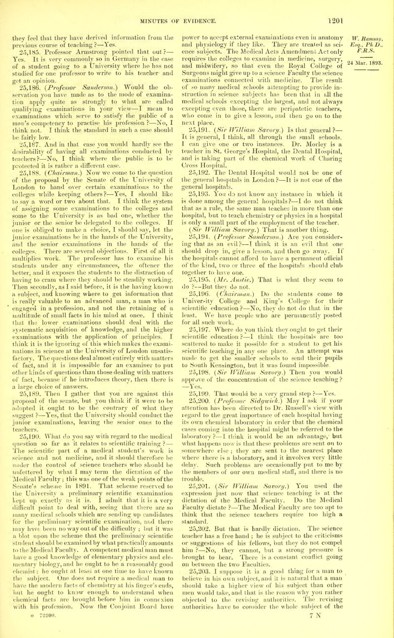 they feel that they have derived information from the previous course of teaching ?—Yes. 25.185. Professor Armstrong pointed that out?—■ Yes. It is very commonly so in Germany in the case of a student going to a University where he has not studied for one professor to write to his teacher and get an opinion. 25.186. {Professor Sanderson.) Would the ob- servation you have made as to the mode of examina- tion apply quite as strongly to what are called qualifying examinations in your view—-I mean to examinations which serve to satisfy the public of a man's competency to practise his profession ?—No, I think not. I think the standard in such a case should be fairly low. 25.187. And in that case you would hardly see the desirability of having all examinations conducted by teachers ?—-No. I think where the public is to be protected it is rather a different case. 25.188. {Chairman.) Now we come to the question of the proposal by the Senate of the University of London to hand over certain examinations to the colleges while keeping others ?—Yes, I should like to say a word or two about that. I think the system of assigning some examinations to the colleges and some to the University is as bad one, whether the junior or the senior be delegated to the colleges. If one is obliged to make a choice, I should say, let the junior examinations be in the hands of the University, and the senior examinations in the hands of the colleges. There are several objections. First of all it multiplies work. The professor has to examine his students under any circumstances, the oftener the better, and it exposes the students to the distraction of having to cram where they should be steadily working. Then secondly, as I said before, it is the having known a subject, and knowing where to get information that is really valuable to an advanced man, a man who is engaged in a profession, and not the retaining of a multitude of small facts in his mind at once. I think that the lower examinations should deal with the systematic acquisition of knowledge, and the higher examinations with the application of principles. I think it is the ignoring of this which makes the exami- nations in science at the University of London unsatis- factory. The questions deal almost entirely with matters of fact, and it is impossible for an examiner to put other kinds of questions than those dealing with matters of fact, because if he introduces theory, then there is a large choice of answers. 25.189. Then I gather that you are against this proposal of the senate, but you think if it were to be adopted it ought to be the contrary of what they suggest ?—Yes, that the University should conduct the junior examinations, leaving the senior ones to the teachers. 25.190. What do you say with regard to the medical question so far as it relates to scientific training ? — The scientific part of a medical student's work is science and not medicine, and it should therefore be under the control of science teachers who should be unfettered by what I may term the dictation of the Medical Faculty ; this was one of the weak points of the Senate's scheme in 1891. That scheme reserved to the University a preliminary scientific examination Kept up exactly as it is. I admit that it is a very difficuff point to deal with, seeing that there are so many medical schools which are sending up candidates lor the preliminary scientific examination, and there may have been no way out of the difliculty ; but it was a blot upon the scheme that the preliminary scientific student should be examined by what practically amounts to the Medical Faculty. A competent medical man must have a good knowledge of elementary physics and ele- mentary biology.and he ought to be a reasonably good chemist: he ought at lease at one time to have known the subject. One does not require a medical man to have the modern facts of chemistry at his finger's ends, but he ought to know enough to understand when chemical facts are brought before him in connexion with his profession. Now the Conjoint Board have power to accept external examinations even in anatomy w. Ramsay, and physiology if they like. They are treated as sci- Esq., Ph.D., ence subjects. The Medical Acts Amendment Act only F.R.S. requires the colleges to examine in medicine, surgery, . ana! midwifery, so that even the Royal College of 24 ' ai' 1893' Surgeons might give up to a science Faculty the science examinations connected with medicine. The result of so many medical schools attempting to provide in- struction in science subjects has been that in all the medical schools excepting the largest, and not always excepting even those, there are peripatetic teachers, who come in to give a lesson, and then go on to the next place. 25.191. {Sir William Savor?/.) Is that general ?— It is general, I think, all through the small schools. 1 can give one or two instances. Dr. Morley is a teacher in St. (leorge's Hospital, the Dental Hospital, and is taking part of the chemical work of Charing Cross Hospital. 25.192. The Dental Hospital would not be one of the general hospitals in London ?—It is not one of the general hospitals. 25,193- You da not know any instance in which it is done among the general hospitals?—I do not think that as a rule, the same man teaches in more than one hospital, but to teach chemistry or physics in a hospital is only a small part of the employment of the teacher. {Sir William Savory.) That is another thing. 25,19-1. {Professor Sanderson.) Are you consider- ing that as an evil?—I think it is an evil that one should drop in, give a lesson, and then go away. If the hospitals cannot afford to have a permanent official of the kind, two or three of the hospitals should club together to have one. 25.195. {dir. Anstie.) That is what they seem to do ?—But they do not. 25.196. {Chairman.) Do the students come to Univer.-ity College and King's College for their scientific education ?—No, they do not do that in the least. We have people who are permanently posted for all such work. 25.197. Where do you think they ought to get their scientific education ?—I think the hospitals are too scattered to make it possible for a student to get his scientific teachiug^in any one place. An attempt was made to get the smaller schools to send their pupils to South Kensington, but it was found impossible 25.198. {Sir William Savor)/.) Then you would approve of the concentration of the science teaching ? —Yes. 25.199. That would be a very grand step ?—Yes. 25.200. {Professor Sidgwick) May I ask if your attention has been directed to Dr. Russell's view with legard to the great importance of each hospital having its own chemical laboratory in order that the chemical cases coming into the hospital might be referred to the laboratory?—I think it would be an advantage,1 but what happens now is that these problems are sent on to somewhere else ; they are sent to the nearest place where there is a laboratory, and it involves very little delay. Such probLems are occasionally put to me by the members of our own medical staff, and there is no trouble. 25.201. {Sir William Savor//.) You used the expression just now that science teaching is at the dictation of the Medical Faculty. Do the Medical Faculty dictate ?—The Medical Faculty are too apt to think that the science teachers require too high a standard. 25.202. But that is hardly dictation. The science teacher has a free hand ; he is subject to the criticisms or suggestions of his fellows, but they do not compel him ?—No, they cannot, but a strong pressure is brought to bear. There is a constant conflict going on between the two Faculties. 25.203. I suppose it is a good thing for a man to believe in his own subject, and it is natural that a man should take a higher view of his subject than other men would take, and that is the reason why you rather objected to the revising authorities. The revising authorities have to consider the whole subject of the 7 N