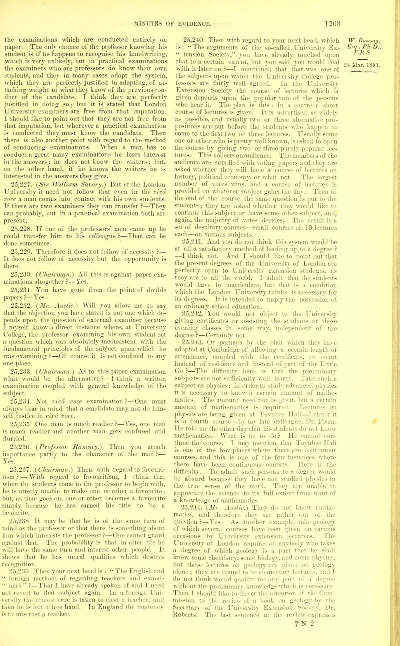 the examinations which are conducted entirely on paper. The only chance of the professor knowing his student is if he happens to recognise his handwriting, which is very unlikely, but in practical examinations the examiners who are professors do know their own students, and they in many cases adopt the system, which they are perfectly justified in adopting, of at- taching weight to what they know of the previous con- duct of the candidate. I think they are perfectly justified in doing so; but it is stated that London University examiners are free from that imputation. I should like to point out that they are not free from that imputation, but wherever a practical examination is conducted they must know the candidate. Then there is also another point with regard to the method of conducting examinations. When a man has to conduct a great many examinations he loses interest in the answers ; he does not know the writers; but, on the other hand, if he knows the writers he is interested in the answers they give. 25.227. (Sir William Savor//.) But at the London University it need not follow that even in the viva voce a man comes into contact with his own students. If there are two examiners they can transfer ?—They can probably, but in a practical examination both are present. 25.228. If one of the professors' men came up he could transfer him to his colleague ?—That can be done sometimes. 25.229. Therefore it does not follow of necessity ?— It does not follow of necessity but the opportunity is there. 25.230. {Chairman.) All this is against paper exa- minations altogether ?—Yes. 25.231. You have gone from the point of double papers ?—Yes. 25.232. (Mr. Anstie.) Will you allow me to say that the objection you have stated is not one which de- pends upon the question of external examiner because I myself know a direct instance where, at University College, the professor examining his own student set a question which was absolutely inconsistent with the fundamental principles of the subject upon which he was examining ?—Of course it is not confined to any one place. 25.233. (Chairman.) As to this paper examination what would be the alternative ?—I think a written examination coupled with general knowledge of the subject. 25.234. Xot viva voce examination ?—One must always bear in mind that a candidate may not do him- self justice in viva voce. 25.235. One man is much readier ?—Yes, one man is much readier and another man gets confused and flurried. 25.236. (Professor Ramsay.) Then you attach importance partly to the character of the man ':— Yes. 25.237. (Chairman.) Then with regard to favouri- tism ?— With regard to favouritism, I think that when the students come to the professor to begin with, he is utterly unable to make one or other a favourite; but. as time goes on, one or other becomes a favourite simply because he has earned his title to be a favourite. 25.238. It may be that he is of the same turn of mind as the professor or that there is something about him which interests the professor ?—One cannot guard against that. The probability is that in after life he will have the same turn and interest other people. It shows that he has moral qualities which deserve recognition. 25,230. Then your next head is :  The English and  foreign methods of regarding teachers and exami-  net s  ?—That I have already spoken of and I need not revert to that subject again. In a foreign Uni- versity the utmost care is taken to elect a teacher, and then he is left a liee hand. In England the tendency is to mistrust a teacher. 25.240. Then with regard to your next head, which W. Ramsay, is:  The arguments of the so-called University Ex- Esq., Ph.D..  tension Society, you have already touched upon F.R.S. that to a certain extent, but you said you would deal .,4 ^771893 with it later on ?—I mentioned that that was one of  ' the subjects upon which the University College pro- fessors are fairly well agreed. In the University Extension Society the course of lectures which is given depends upon the popular vote of the persons who hear it. The plan is this : In a centre a short course of lectures is given. It is advertised as widely as possible, and usually two or three alternative pro- positions are put before the students who happen to come to the first two or three lectures. Usually some one or other who is pretty well known, is asked to open the course by giving two or three purely popular lec- tures. This collects an audience. The members of the audience are supplied with voting papers and they are asked whether they will have a course of lectures on history, political economy, or what not. The largest number of votes wins, and a course of lectures is provided ou whatever subject gains the day. Then at the end of the course the same question is put to the students; they are asked whether they would like to continue this subject or have some other subject, and, again, the majority of votes decides. The result is a set of desultory courses—small courses of 10 lectures each—on various subjects. 25.241. And you do not think this system would be at all a satisfactory method of leading up to a degree ? —I think not. And I should like to point out that the present degrees of the University of London are perfectly open to University extension students, as they are to all the world, i admit that the students would have to matriculate, but that is a condition which the London University thinks is necessary for its degrees. It is intended to imply the possession of an ordinary school education. 25.242. You would not object to the University giving certificates or assisting the students at these evening classes in some wav, independent of the degree?—Certainly not. 25.243. Or perhaps by the plan which they have adopted at Cambridge of allowing a certain length of attendance, coupled with the certificate, to count instead of residence and instead of part of the Little Go ?—The difficulty here is that the preliminary subjects are not sufficiently well learnt. Take such a subject as physics : in order to study advanced physics it is necessary to know a certain amount of mathe- matics. The amount need not be great, but a certain amount of mathematics is required. Lectures on physics are being given at Toynbee Hall—I think it is a fourth course—by my late colleague, Dr. Fison. He told me the other day that his students do not know mathematics. What is he to do ? He cannot con- tinue the course. I may mention that Toynbee Hall is one of the few places where there are continuous courses, and this is one of the few instances where there have been continuous courses. Here is the difficulty. To admit such persons to a degree would be absurd because they have not studied physics in the true sense of the word. They are unable to appreciate the science to its full extent from want of a knowledge of mathematics. 25.244. (Mr. Anstie.) They do not know mathe- matics, and therefore they are rather out of the question ?—Yes. As another example, take geology of which several courses have been given on various occasions by University extension lecturers. The University of London requires of anybody who takes a degree of which geologv is a part that he shall know some chemistrv, some biology, and come physics, but these lectures on geology are given on geology alone ; they are bound to be elementary lectures, and I do not think would qualify for any part of a degree without the preliminarv knowledge which is necessary. Then I should like to direct the atteution of the Com- mission to the review of a book on geology by the Secretary of the LTniversity Extension Society, Dr. Roberts. The last sentence in the review expresses 7N 2