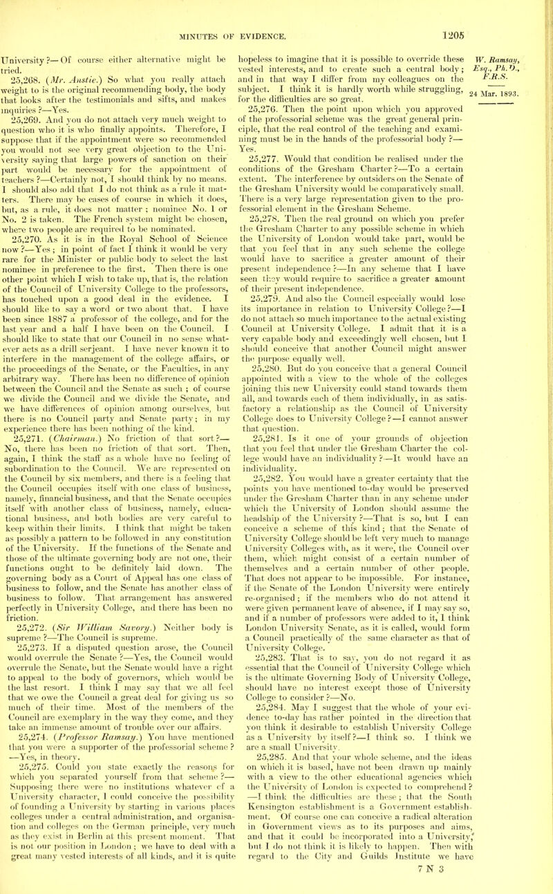 University ?-— Of course either alternative might he tried. 25.268. {Mr. Anstie.) So what you really attach weight to is the original recommending body, the body that looks after the testimonials and sifts, and makes inquiries ?—Yes. 25.269. And you do not attach very much weight to question who it is who finally appoints. Therefore, I suppose that if the appointment were so recommended you would not see very great objection to the Uni- versity saying that large powers of sanction on their part would be necessary for the appointment of teachers ?—Certainly not, I should think by no means. I should also add that I do not think as a rule it mat- ters. There may be cases of course in which it does, but, as a rule, it does not matter ; nominee No. 1 or No. 2 is taken. The French system might be chosen, where two people are required to be nominated. 25.270. As it is in the Royal School of Science now ?—Yes ; in point of fact I think it would be very rare for the Minister or public body to select the last nominee in preference to the first. Then there is one other point which I wish to take up, that is, the relation of the Council of University College to the professors, has touched upon a good deal in the evidence. I should like to say a word or two about that. I have been since 1887 a. professor of the college, and for the last year and a half I have been on the Council. I should like to state that our Council in no sense what- ever acts as a drill serjeant. I have never known it to interfere in the management of the college affairs, or the proceedings of the Senate, or the Faculties, in any arbitrary way. There has been no difference of opinion between the Council and the Senate as such ; of course we divide the Council and we divide the Senate, and we have differences of opinion among ourselves, but there is no Council party and Senate party; in my experience there has been nothing of the kind. 25.271. {Chairman.) No friction of that sort?—. No, there has been no friction of that sort. Then, again, I think the staff' as a whole have no feeling of subordination to the Council. We are represented on the Council by six members, and there is a feeling that the Council occupies itself with one class of business, namely, financial business, and that the Senate occupies itself with another class of business, namely, educa- tional business, and both bodies are very careful to keep within their limits. I think that might be taken as possibly a pattern to be followed in any constitution of the University. If the functions of the Senate and those of the intimate governing body are not one, their functions ought to be definitely laid down. The governing body as a Court of Appeal has one class of business to follow, and the Senate has another class of business to follow. That arrangement has answered perfectly in University College, and there has been no friction. 25.272. {Sir William Savory.) Neither body is supreme ?—The Council is supreme. 25.273. If a disputed question arose, the Council would overrule the Senate ?—Yes, the Council would overrule the Senate, but the Senate would have a right, to appeal to the body of governors, which would be the last resort. I think I may say that we all feel that we owe the Council a great deal for giving us so much of their time. Most of the members of the Council are exemplary in the way they come, and they take an immense amount of trouble over our affairs. 25.274. {Professor Ramsay.) You have mentioned that you were a supporter of the professorial scheme ? —Yes, in theory. 25.275. Could you state exactly the reasons for which you separated yourself from that scheme ?— Supposing there were no institutions whatever cf a University character, 1 could conceive the possibility of founding a. University by starting in various places colleges under a central administration, and organisa- tion and colleges on the German principle, very much as they exist in Berlin at this present moment. That is not our position in Loudon; we have to deal with a great many vested interests of all kinds, and it is quite hopeless to imagine that it is possible to override these W. Ramsay, vested interests, and to create such a central body; Esq., Ph. V., and in that way I differ from my colleagues on the FJt.S. subject. I think it is hardly worth while struggling, ^4 \rar 1893 for the difficulties are so great. ' ' ' 25.276. Then the point upon which you approved of the professorial scheme was the great general prin- ciple, that the real control of the teaching and exami- ning must be in the hands of the professorial body ?— Yes. 25.277. Would that condition be realised under the conditions of the Gresham Charter ?—To a certain extent. The interference by outsiders on the Senate of the Gresham University would lie comparatively small. There is a very large representation given to the pro- fessorial element in the Gresham Scheme. 25.278. Then the real ground on which you prefer the Gresham Charter to any possible scheme in which the University of London would take part, would be that you feel that iii any such scheme the college would have to sacrifice a greater amount of their present independence ?—In any scheme that I have seen they would require to sacrifice a greater amount of their present independence. 25.279. And also the Council especially would lose its importance in relation to University College?—I do not attach so much importance to the actual existiug Council at University College. I admit that it is a very capable body and exceedingly well chosen, but I should conceive that another Council might answer the purpose equally well. 25.280. But do you conceive that a general Council appointed with a view to the whole of the colleges joining this new University could stand towards them all, and towards each of them individually, in as satis- factory a relationship as the Council of University College does to University College?—I cannot answer that question. 25.281. Is it one of your grouuds of objection that you feel that under the Gresham Charter the col- lege would have an individuality ?—It would have an individuality. 25.282. You would have a greater certainty that the points you have mentioned to-day would be preserved under the Gresham Charter than in any scheme under which the University of London should assume the headship of the University ?—That is so, but I can conceive a scheme of this kind; that the Senate of University College should lie left very much to manage University Colleges with, as it were, the Council over them, which might consist of a certain number of themselves and a certain number of other people. That does not appear to lie impossible. For instance, if the Senate of the London University were entirely re-organised ; if the members who do not attend it were given permanent leave of absence, if I may say so, and if a number of professors were added to it, 1 think London University Senate, as it is called, would form a Council practically of the same character as that of University College. 25.283. That is to say, you do not regard it as essential that the Council of University College which is the ultimate Governing Body of University College, should have no interest except those of University College to consider ?—No. 25.284. May I suggest that the whole of your evi- dence to-day has rather pointed in the direction that you think it desirable to establish LTniversity College as a LTniversity by itself ?—I think so. I think we are a small University. 25.285. And that your whole scheme, and the ideas on which it is based, have not been drawn up mainly with a view to the other educational agencies which the LTniversity of London is expected to comprehend ? —I think (lie difficulties are these; that the South Kensington establishment is a Government establish- ment. Of course one can conceive a radical alteration in Government views as to its purposes and aims, and that it could be incorporated into a University' but I do not think it is likely to happen. Then with regard to the City and Guilds Institute we have