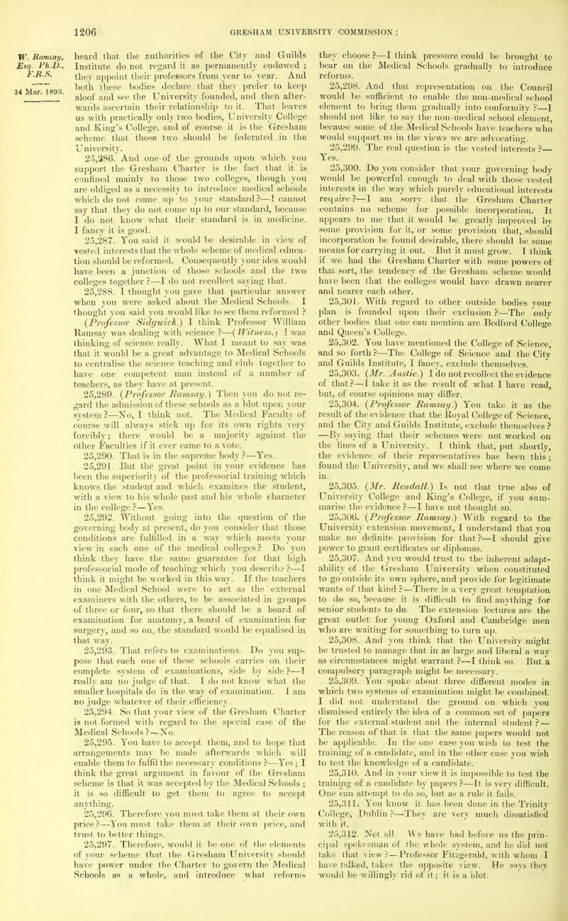 W. Ramsay, heard that the authorities of the City and Guilds Esq. Ph.D., Institute do not regard it as permanently endowed ; F.R.S. juey app0int their professors from year to year. And 24 M—1898 tliese bodies declare that they prefer to keep ar' ' aloof and see the University founded, and then after- wards ascertain their relationship to it. That leaves us with practically only two bodies, University College and King's College, and of course it is the Greshain scheme that those two should be federated in the University. 25.286. And one of the grounds upon which you support the Gresham Charter is the fact that it is confined mainly to those two colleges, though you are obliged as a necessity to introduce medical schools which do not come up to your standard ?—I cannot say that they do not come up to our standard, because I do not know what their standard is in medicine. I fancy it is good. 25.287. You said it would be desirable in view of vested interests that the whole scheme of medical educa- tion should be refoi'med. Consequently your idea would have been a junction of those schools and the two colleges together ?—I do not recollect saying that. 25.288. I thought you gave that particular answer when you were asked about the Medical Schools. I thought you said you would like to see them reformed ? (Professor Sidgwick.) I think Professor William Ramsay was dealing with science ?—(Witness.) 1 was thinking of science really. What I meant to say was that it would be a great advantage to Medical Schools to centralise the science teaching and club together to have one competent man instead of a number of teachers, as they have at present. 25.289. {Professor Ram set]/.) Then you do not re- gard the admission of these schools as a blot upon your system ?—No, I think not. The Medical Faculty of course will always stick up for its own rights very forcibly; there would be a majority against the other Faculties if it ever came to a vote. 25.290. That is in the supreme body ?—Yes. 25.291. But the great point in your evidence has been the superiority of the professorial training which knows the student and which examines the student, with a view to his whole past and his whole character in the college ?—Yes. 25.292. Without going into the question of the governing body at present, do you consider that those conditions are fulfilled in a way which meets your view in each one of the medical colleges ? Do you think they have the same guarantee for that high professorial mode of teaching which you describe ?—I think it might be worked in this way. If the teachers in one Medical School were to act as the external examiners with the others, to be associated in groups of three or four, so that there should be a board of examination for anatomy, a board of examination for surgery, and so on, the standard would be equalised in that way. 25.293. That refers to examinations. Do you sup- pose that each one of these schools carries on their complete system of examinations, side by side ?—I really am no judge of that. I do not know what the smaller hospitals do in the way of examination. I am no judge whatever of their efficiency. 25.294. So that your view of the Gresham Charter is not formed with regard to the special case of the Medical Schools ?—-No. 25.295. You have to accept them, and to hope that arrangements may be made afterwards which will enable them to fulfil the necessary conditions ?—Yes; I think the great argument in favour of the Gresham scheme is that it was accepted by the Medical Schools ; it is so difficult to get them to agree to accept anything. 25.296. Therefore you must take them at their own price?—You must take them at their own price, and trust to better things. 25.297. Therefore, would it be one of the elements of your scheme that the Gresham University should have power under the Charter to govern the Medical Schools as a whole, and introduce what reforms they choose ?—I think pressure could be brought to bear on the Medical Schools gradually to introduce reforms. 25.298. And that representation on the Council would be sufficient to enable the non-medical school element to bring them gradually into conformity ?—I should not like to say the non-medical school element, because some of the Medical Schools have teachers who would support us in the views we are advocating. 25.299. The real question is the vested interests ?— Yes. 25.300. Do you consider that your governing body would be powerful enough to deal with those vested interests in the way which purely educational interests require?—I am sorry that the Gresham Charter contains no scheme for possible incorporation. It appears to me that it would be greatly improved by some provision for it, or some provision that, should incorporation be found desirable, there should be some means for carrying it out. But it must grow. I think if we had the Gresham Charter with some powers of that sort, the tendency of the Gresham scheme would have been that the colleges would have drawn nearer and nearer each other. 25.301. With regard to other outside bodies your plan is founded upon their exclusion ?—The only other bodies that one can mention are Bedford College and Queen's College. 25.302. You have mentioned the College of Science, and so forth ?—The College of Science and the City and Guilds Institute, I fancy, exclude themselves. 25.303. (Mr. Anstie.) I do not recollect the evidence of that ?—I take it as the result of what I have read, but, of course opinions may differ. 25.304. (Professor Ramsay.) You take it as the result of the evidence that the Royal College of Science, and the City and Guilds Institute, exclude themselves ? —By saying that their schemes were not worked on the lines of a University. I think that, put shortly, the evidence of their representatives has been this ; found the University, and we shall see where we come in. 25.305. (Mr. Kendall) Is not that true also of University College and King's College, if you sum- marise the evidence ?—I have not thought so. 25.306. (Professor Ramsay.) With regard to the University extension movement, I understand that you make no definite provision for that ?—I should give power to grant certificates or diplomas. 25.307. And you would trust to the inherent adapt- ability of the Gresham University when constituted to go outside its own sphere, and provide for legitimate wants of that kind ?—There is a very great temptation to do so, because it is difficult to find anything for senior students to do. The extension lectures are the great outlet for young Oxford and Cambridge men who are waiting for something to turn up. 25.308. And you think that the University might be trusted to manage that in as large and liberal a way as circumstances might warrant ?—I think so. But a compulsory paragraph might be necessary. 25.309. You spoke about three different modes in which two systems of examination might be combined. I did not understand the ground on which you dismissed entirely the idea of a common set of papers for the external student and the internal student ? — The reason of that is that the same papers would not be applicable. In the one case you wish to test the training of a candidate, and in the other case you wish to test the knowledge of a candidate. 25.310. And in your view it is impossible to test the training of a candidate by papers ?—It is very difficult. One can attempt to do so, but as a rule it fails. 25.311. You know it has been done in the Trinity College, Dublin ?—They are very much dissatisfied with it. 25.312. Not all. We have had before us the prin- cipal spokesman of the whole system, and he did not take that view ?—Professor Fitzgerald, with whom I have talked, takes the opposite view. He says they would be willingly rid of it; it is a blot.