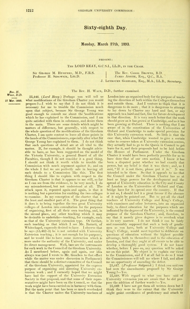 Sixty-eighth Day. Monday, March 27th, 1893. PRESENT: The LORD REAY, G.C.S.L, LL.D., in the Chair. Sir George M. Humphry, M.D., F.R.S. The Rev. Caaou Browne, B.D. Professor H. Sidgwick, Litt.D. James Anstie, Esq., Q.C., B.A. J. Leybourn Goddard, Esq., M.A., LL.B., Secretary. Rev. H. ^ev- H. Wace, Wace, P.P. 25,440. {Lord Reay.) Perhaps you will tell us 27 Mar. 1893. what modifications of the Gresham Charter you would ■ propose ?—I wish to say that I do uot think it is necessary for me to trouble the Commission much upon that subject, because Sir George Young was good enough to consult me about the 'modifications which he has explained to the Commission, and I am quite satisfied with them in substance, and desire them in the main. There are some details which might be matters of difference, but generally, with respect to the whole question of the modifications of the Gresham Charter, I am quite content to leave all those points in the hands of the Commissioners, especially after what Sir George Young has explained to them. I do not think that such questions of detail are at all vital to the matter. If, for example, it should be thought advis- able to have, as has been suggested on the model of the Victoria University, a general Board of all the Faculties, though I do not consider it a good thing, I should not think it worth while to trouble the Commission with much argument against it ; and on the whole I feel we are perfectly safe in leaving all such details to a Commission like this. The first thing I should like to explain with respect to the Gresham Charter is that it appears to me still, so far as I can see from the evidence, to be very much, I do say misunderstood, but not understood at all. The attack upon it, repeated again and again, is that it is nothing but a provision for enabling the two colleges to examine. In my conception of the charter that is the least and smallest part of it. The great thing that it does is to bring together the two great University colleges of London into consultation for the purposes of organising, first of all their own teaching, and, in the second place, any other teaching which it may be desirable to undertake—teaching, for example, such as that of the University extension type. Or further, such teaching as that which I see Mr. Barnett, of Whitechapel, expressly desired to have. I observe that he says (15,462-3) he is not satisfied with University Extension teaching ; it is not enough for his purposes, and he would like to have some instruction which is more under the authority of the University, and under its direct management . Well, here are the instruments for such work in the Council of the Gresham University. As I mentioned before, again and again, our idea always was (and I wrote to Mr. Goschen to that effect while the matter was under discussion in Parliament) that there should be a distinct committee of the Council of the Gresham University, appointed for the express purpose of organising and directing University ex- tension work ; and I earnestly hoped that we might have had the support of the University Extension Society in that proposal, and that some of their repre- sentatives might have been on the Council, so that the work might have been carried on in harmony with them. But the main point that has been so much overlooked is that the Charter unites the University teachers of ).D., further examined. London into an organised body for the purpose of teach- ing the direction of both within the Colleges themselves and outside them. And I venture to think that it is dangerous to do more ; that it is dangerous to attempt to lay down by Charter any hard and fast, or any approach to a hard and fast, line for future development in that direction. It is very much better that the work should grow as it has grown at Cambridge, a nd as it. has been growing at Oxford. There is nothing that I am aware of in the constitution of the Universities of Oxford and Cambridge! to make special provision for this University extension work. So little is that the case that, when Cambridge wanted to give a certain value to courses taken at University extension centres, they actually had to go to the Queen in Council to get leave for it, and their proposals had to be laid before the Houses of Parliament. Under the Gresham Charter it would have been perfectly possible for us to have done that of our own motion. I know it has been a disputed point whether we had exactly that power, but my belief is that it was there; and, as I said, If it is not there, please put it in. It was intended to be there. So that it appears to me that the Council under the. Gresham Charter has as at least as large powers for the development and the spread of University education in the City and County of London as the Universities of Oxford and Cam- bridge have for its spread over the country. If that is not so, I should feel it a great favour if the absence of it might be pointed out. But to get all the chief teachers of University College and King's College, with examiners and other lecturers, into an organised body, to direct education for the purposes which are indicated by the degrees of the University, is the central purpose of the Gresham Charter; and, therefore, to say that it merely gives degrees is to overlook what is its very marrow. I do not think it can be fairly and reasonably supposed that such a body of gentle- men as you have, both at University College and King's College, would meet, together to deliberate on questions of education without the highest possible advantage, both to themselves and to the education of London, and that they ought at all events to be able to develop a thoroughly good system. I do not know whether, before I pass on, any question will be asked me on this point. My object is to explain our views to the Commission, and if I at all fail to do so I trust the Commissioners will tell me where I fail, and allow me an opportunity of amending the defect. 25.447. {Professor Sidgwick.) I think you said you had seen the amendments proposed by Sir George Young ?—Yes. 25.448. With regard to what you have said of University extension you are aware that he did pro- pose the addition of further words ?—Yes. 25.449. I have not got them all written down but I think they were to the extent that the University might grant certificates of proficiency and attach to