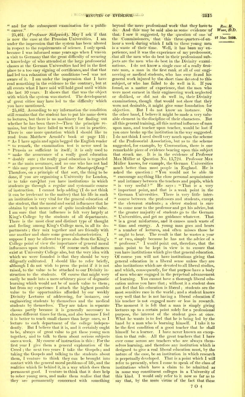 MINUTE& OP eVI&ENCB. 211=5  and for the subsequent examination for a public  career. 25.461. {Professor Sidgwick). May I ask if that is now the case at the Prussian Universities. I am under the impression that the system has been altered in respect to the requirements of science. I only speak because I was informed some years ago when I was on a visit to Germany that the great difficulty of securing a knowledge of who attended at the large professorial classes at the German Universities had led in the first place to a too easy signing of certificates, and that that had led to a relaxation of the conditions ¥—I was not aware of it. I am under the impression that I have read something in the evidence to the contrary, but at all events what I have said will hold good until within the last 10 years. It shows that that was the object with which the system was started. The development of great cities may have led to the difficulty which you have mentioned. 25.462. According to my information the condition still remains that the student has to put his name down to lectures, but there is no machinery for finding out whether he has been there ?—Then the principle re- mains, but they have failed to work it out in practice. There is one more quotation which I should like to read from Matthew Arnold's book at page 151:  As I have again and again begged the English reader  to remark, the examination test is never used in  Prussia as sufficient in itself; it is only used to  make the assurrance of a really good education  doubly sure ; the really good education is regarded  as the main assurance, and no one who has not had  this may present himself for the Staatspriifung Therefore, on a principle of that sort, the thing to be done, if you are organising a University for London, is to take carejthat you have institutions in which students go through a regular and systematic course of instruction. I cannot help adding (I do not think it can be irrelevant to the matter) that his life in such an institution is very vital for the general education of the student, that the moral and social influences that he obtains by such means are of quite incalculable value. I am sure that that influence is felt very largely at King's College by the students of all departments. There is the most clear and distinct type of thought and feeling among King's College men, in all its de- partments ; they mix together and are friendly with one another and share some general characteristics. I suppose I may be allowed to press also from the King's College point of view the importance of general moral influences iipon students. Of course such influences exist at University College also, but the very idea with which we were founded is that they should be very diligently cultivated. I should like to refer brief!)', although I do not wish to press the point if it is not raised, to the value to be attached to our Divinity in- struction to the students. Of course that might very easily be made into a mere arbitrary piece of dogmatic learning which would not be of much value to them; but from my experience I attach the highest possible value to the opportunities afforded by our weekly Divinity Lectures of addressing, for instance, our engineering students by themselves and the medical students by themselves. They are taken in separate classes partly because it is generally necessary to choose different times for them, and also because I feel it is better to teach small classes than large ones, so I lecture to each department of the college indepen- dently. But I believe that it is, and it certainly ought to be, always of great value to get these young men together, and to talk to them about serious subjects once a week. My course of instruction is this : For the first year I give them a general explanation of the Creed ; the next two years I take the Gospels; and taking the Gospels and talking to the students about them, I venture to think they can be brought into contact with the general moral problems of life, and the realities which lie behind it, in a way which does them permanent good. I venture to think that it does help to sober young men, and make them realise that that they are permanently concerned with something beyond the mere professional work that they have to Rev.K. do. And this may be said also as some evidence t)f Waee, U.2>. that. I saw it suggested, by the question of one of —~ the Commissioners, that this three-quarters-of-an- 2* Mar- la- bour a week during which I talk to these young men ~~~~ is a waste of their time. Well, it has been my ex- perience, and it was the experience of my j>redecessor, that all the men who do best in their professional sub- jects are the men who do best in the Divinity exami- nations. I do not know a single case of a really first- rate man, a man in the first rank at all of our engi- neering or medical students, who has ever found his general work injured by the short time devoted to this subject, or who has failed to do well in it. If you found, as a matter of experience, that the men who were most earnest in their engineering work neglected or disliked, or did not do well in, their Divinity examinations, though that would not show that they were not desirable, it might give some foundation for objection. But I do not know an instance. On the other hand, I believe it might be made a very valu- able element in the discipline of their characters. But all this general training, all this mutual influence of man upon man, and teacher upon teacher, would be lost if you once broke up the institution in the way suggested. I do not think I need dwell very much upon the scheme of the Professorial Association, but as to the scheme suggested, for example, by Convocation, there is one remarkable piece of evidence bearing upon this subject that struck me. It is in the evidence of Professor Max Midler at Question No. 13,724. Professor Max Midler knows, for example, the German Universities much better than most people in England. Her is asked the question:  You would not be able to  encourage anything like close personal acquaintance  and intimacy between the teachers and pupils, which  is very useful ? He says :  That is a very  important point, and that is a weak point in the  German Universities. There is very little inter-  course between the professors and students, except  the cleverest students; a clever student is sure  to come near to the professor and get his advice, but  the greater majority of students go to the German  Universities, and get no guidance whatever. That  is a great misfortune, and it causes much waste of  time and energy. A young man goes and hears  a number of lectures, and often misses those he (l ought to hear. The result is that he wastes a year  or two, simply because he has not the advice of a  professor. I would point out, therefore, that the main point to be kept in view is to ensure that you have institutions which give that general education. Of course you will not have institutions giving that general education in a liberal sense unless they are also institutions which are devoted to all liberal studies, and which, consequently, for that purpose have a body of men who are engaged in the perpetual advancement of learning. You cannot have a thorough liberal edu- cation unless you have that; without it a student does not feel that his education is liberal; students are the most sensitive race in the world ; and a student knows very well that he is not having a liberal education if his teacher is not engaged more or less in research. The moment it is felt that a man is simply giving lectures up to a certain point solely for a professional purpose, the interest of the student goes at once. What he wants is to feel that he is being led by the hand by a man who is learning himself. I take it to be the first condition of a good teacher that he shall himself be a learner. I have never known an excep- tion to that rule. All the great teachers that I have ever come across are teachers who are always them- selves learning, and therefore any institution which is designed to give a real liberal education must, by the nature of the case, be an institution in which research is perpetually developed. That is a point which I will refer to presently, when I come to speak of the class of institutions which have a claim to be admitted as in some way constituent colleges in a University of this kind. I would only refer to it now so far as to say that, by the mere virtue of the fact that these