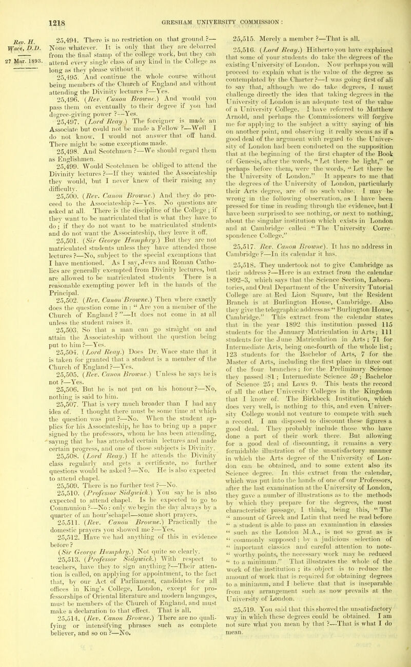 Rev. H. 25,494. There is no restriction on that ground ?— If ace, D.B. None whatever. It is only that they are debarred from the final stamp of the college work, but they can 27 Mar. 1893. attend every single class of any kind in the College as long as they please without it. 25.495. And continue the whole course without being members of the Church of England and without attending the Divinity lectures ?—Yes. 25.496. {Rev. Canon Browne.) And would you pass them on eventually to their degree if you had degree-giving power ?—Yes. 25.497. (Lord Reay ) The foreigner is made an Associate but could not be made a Fellow ?—Well I do not know. I would not answer that off hand. There might be some exceptions made. 25.498. And Scotchmen ?—We should regard them as Englishmen. 25.499. Would Scotchmen be obliged to attend the Divinity lectures ?—If they wanted the Associateship they would, but I never knew of their raising any difficulty. 25.500. (Rev. Canon Browne.) And they do pro- ceed to the Associateship ?—Yes. No questions are asked at all. There is the discipline of the College ; if they want to be matriculated that is what they have to do; if they do not want to be matriculated students and do not want the Associateship, they leave it off. 25.501. (Sir George Humphry.) But they are not matriculated students unless they have attended those lectures ?—No, subject to the special exemptions that I have mentioned. As I say, Jews and Roman Catho- lics are generally exempted from Divinity lectures, but are allowed to be matriculated students There is a reasonable exempting power left in the hands of the Principal. 25.502. (Rev, Canon Browne.) Then where exactly does the question come in :  Are you a member of the Church of England?—It does not come in at all unless the student raises it. 25.503. So that a man can go straight on and attain the Associateship without the question being put to him ?—Yes. 25.504. (Lord Reay) Does Dr. Wace state that it is taken for granted that a student is a member of the Church of England ?—Yes. 25.505. (Rev. Canon Browne.) Unless he says he is not ?—Yes. 25.506. But he is not put on his honour?—No, nothing is said to him. 25.507. That is very much broader than I had any idea of. I thought there must be some time at which the question was put ?—No. When the student ap- plies for his Associateship, he has to bring up a paper signed by the professors, whom he has been attending, saying that he has attended certain lectures and made certain progress, and one of those subjects is Divinity. 25.508. (Lord Reay.) If he attends the Divinity class regularly and gets a certificate, no further questions would be asked ?—No. He is also expected to attend chapel. 25.509. There is no further test ?—No. 25.510. (Professor Sidgu-ick.) You say he is also expected to attend chapel. Is he expected to go to Communion ?—No : only we begin the day always by a quarter of an hour'schapel—some short prayers. 25.511. (Rev. Canon Browne.) Practically the domestic prayers you showed me ?—Yes. 25.512. Have we had anything of this in evidence before ? (Sir George Hamjrttry.) Not quite so clearly. 25.513. (Professor Sidgwich.) With respect to teachers, have they to sign anything ?—Their atten- tion is called, on applying for appointment, to the fact that, by our Act of Parliament, candidates for all offices in King's College, London, except for pro- fessorships of Oriental literature and modern languages, must be members of the Church of England, and must make a declaration to that effect. That is all. 25.514. (Rev. Canon Browne.) There are no quali- fying or intensifying phrases such as complete believer, and so on ?—No. 25.515. Merely a member ?—That is all. 25.516. ( Lord Reay.) Hitherto you have explained that some of your students do take the degrees of the existing University of London. Now perhaps you will proceed to explain what is the value of the degree as contemplated by the Charter?—I was going first of all to say that, although we do take degrees, I must challenge directly the idea that taking degrees in the University of London is an adequate test of the value of a University College. I have referred to Matthew Arnold, and perhaps the Commissioners will forgive me for applying to the subject a witty saying of his on another point, and observing it really seems as if a good deal of the argument with regard to the Univer- sity of London had been conducted on the supposition that at the beginning of the first chapter of the Book of Genesis, after the words,  Let there be light, or perhaps before them, were the words,  Let there be the University of London. It appears to me that the degrees of the University of London, particularly their Arts degree, are of no such value! I may be wrong in the following observation, as I have been pressed for time in reading through the evidence, but I have been surprised to see nothing, or next to nothing, about the singular institution which exists in London and at Cambridge called  The University Corre- spondence College. 25.517. Rev. Canon Browne). It has no address in Cambridge?—In its calendar it has. 25.518. They undertook not to give Cambridge as their address?—Here is an extract from the calendar 1892-3, which says that the Science Section, Labora- tories, and Oral Department of the University Tutorial College are at Bed Lion Square, but the Resident Branch is at Burlington House, Cambridge. Also they give the telegraphic address as  Burlington House, Cambridge. This extract from the calendar states that in the year 1892 this institution passed 115 students for the January Matriculation in Arts; 111 students for the June Matriculation in Arts ; 71 for Intermediate Arts, being one-fourth of the whole list; 123 students for the Bachelor of Arts, 7 for the Master of Arts, including the first place in three out of the four branches; for the Preliminary Science they passed • 81 ; Intermediate Science 59; Bachelor of Science 25; and Laws 9. This beats the record of all the other University Colleges in the Kingdom that I know of. The Birkbeck Institution, which does very well, is nothing to this, and even Univer- sity College would not venture to compete with such a record. I am disposed to discount these figures a good deal. They probably include those who have done a part of their work there. But allowing for a good deal of discounting, it remains a very formidable illustration of the unsatisfactory manner in which the Arts degree of the University of Lon- don can be obtained, and to some extent also its Science degree. In this extract from the calendar, which was put into the hands of one of our Professors, after the last examination at the University of London, they gave a number of illustrations as to the methods by which they prepare for the degrees, the most characteristic passage, I think, being this,  The ;' amount of Greek and Latin that need be read before  a student is able to pass an examination in classics  such as the London M.A., is not so great as is  commonly supposed ; by a judicious selection of  important classics and careful attention to note-  worthy points, the necessary work may be reduced  to a minimum. That illustrates the whole of the work of the institution ; its object is to reduce the amount of work that is required for obtaining degrees to a minimum, and I believe that that is inseparable from any arrangement such as now prevails at the LTniversity of London. 25.519. You said that this showed the unsatisfactory way in which these degrees could be obtained. I am not sure what you mean by that ?—That is what I do mean-