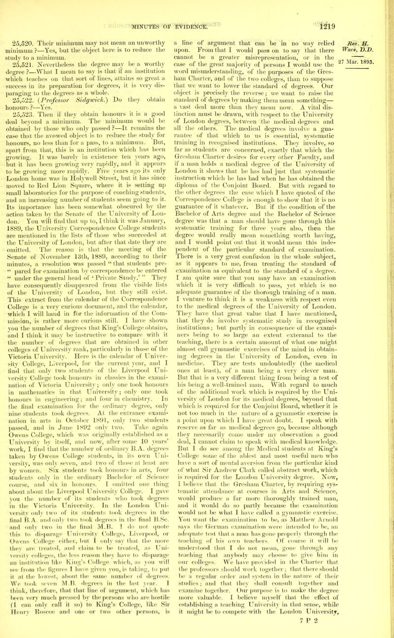 25.520. Their minimum may not mean an unworthy minimum ?—Yes, but the object here is to reduce the study to a minimum. 25.521. Nevertheless the degree may be a worthy degree ?—What I mean to say is that if an institution which teaches on that sort of lines, attains so great a success in its preparation for degrees, it is very dis- paraging to the degrees as a whole. 25.522. (Professor Sidgivick.) Do they obtain honours ?—Yes. 25.523. Then if they obtain honours it is a good deal beyond a minimum. The minimum Avould be obtained by those who only passed ?—It remains the case that the avowed object is to reduce the study for honours, no less than for a pass, to a minimum. But, apart from that, this is an institution which has been growing. It was barely in existence ten years ago, but it has been growing very rapidly, and it appears to be growing more rapidly. Five years ago its only London home was in Holywell Street, but it has since moved to Red Lion Square, where it is setting up small laboratories for the purpose of coaching students, and an increasing number of students seem going to it. Its importance has been somewhat obscured by the action taken by the Senate of the University of Lon- don. You wiil find that up to, I think it was January, 1889, the University Correspondence College students are mentioned in the lists of those who succeeded at the University of London, but after that date they are omitted. The reason is that the meeting of the Senate of November 13th, 1889, according to their minutes, a resolution was passed  that students pre-  pared for examination by correspondence be entered  under the general head of ' Private Study.'  They have consequently disappeared from the visible lists of the University of London, but they still exist. This extract from the calendar of the Correspondence College is a very curious document, and the calendar, which I will hand in for the information of the Com- mission, is rather more curious still. I have shown you the number of degrees that King's College obtains, and I think it may be instructive to compare with it the number of degrees that are obtained in other colleges of University rank, particularly in those of the Victoria University. Here is the calendar of Univer- sity College, Liverpool, for the current year, and I lind that only two students of the Liverpool Uni- versity College took honours in classics in the exami- nation of Victoria University; only one took honours in mathematics in that University; only one took honours in engineering; and four in chemistry. In the final examination for the ordinary degree, only nine students took degrees. At the entrance exami- nation in arts in October 1891, only two students passed, and in June 1892 only two. Take again Owens College, which was originally established as a University by itself, and now, after some 10 years' work, I find that the number of ordinary B. A. degrees taken by Owens College students, in its own Uni- versity, was only seven, and two of those at least are by women. Six students took honours in arts, four students only in the ordinary Bachelor of Science course, and six in honours. I omitted one thing about about the Liverpool University College. I gave you the number of its students who took degrees in the Victoria University. In the London Uni- versity only two <»f its students took degrees in the final B.A. andonly two took degrees in the final B.Sc. and only two in the final M.B. I do not quote this to disparage University College, Liverpool, or Owens College either, but 1 only say that the more they are treated, ami claim to be treated, as Uni- versity colleges, the less reason they have to disparage an institution like King's College which, as you will see from the figures I have given you, is taking, to put it at the lowest, about the same number of degrees. We took seven M.B. degrees iu the last year. I think, therefore, that that line of argument, which has been very much pressed by the persons who are hostile (I can only call it so) to King's College, like Sir Henry B,oscoe and one or two other persons, is a line of argument that can be in no way relied Rev. H. upon. From that I would pass on to say that there Wace, D.D. cannot be a greater misrepresentation, or in the case of the great majority of persons I would use the r I893> word misunderstanding, of the purposes of the Gres- ham Charter, and of the two colleges, than to suppose that we want to lower the standard of degrees. Our object is precisely the reverse; we want to raise the standard of degrees by making them mean something— a vast deal more than they mean now. A vital dis- tinction must be drawn, with respect to the University of London degrees, between the medical degrees and all the others. The medical degrees involve a gua- rantee of that which to us is essential, systematic training in recognised institutions. They involve, so far as students are concerned, exactly that which the Gresham Charter desires for every other Faculty, and if a man holds a, medical degree of the University of London it shows that he has had just that systematic instruction which he has had when he has obtained the diploma of the Conjoint Board. But with regard to the other degrees the case which I have quoted of the Correspondence College is enough to show that it is no guarantee of it whatever. But if the condition of the Bachelor of Arts degree and the Bachelor of Science degree was that a man should have gone through this systematic training for three years also, then the degree would really mean something worth having, and I would point out that it would mean this inde- pendent of the particular standard of examination. There is a very great confusion in the whole subject, as it appears to me, from treating the standard of examination as equivalent to the standard of a degree. I am quite sure that you may have an examination which it is very difficult to pass, yet which is no adequate guarantee of the thorough training of a man. I venture to think it is a weakness with respect even to the medical degrees of the University of London. They have that great value that I have mentioned, that they do involve systematic study in recognised institutions; but partly in consequence of the exami- ners being to so large an extent exteranal to the teaching, there is a certain amount of what one might almost call gymnastic exercises of the mind in obtain- ing degrees in the University of London, even in medicine. They are tests undoubtedly (the medical ones at least), of a man being a very clever man. But that is a very different thing from being a test of his being a well-trained man. With regard to much of the additional work which is required by the Uni- versity of London for its medical degrees, beyond that which is required for the Conjoint Board, whether it is not too much in the nature of a gymnastic exercise is a point upon which I have great doubt. I speak with reserve as far as medical degrees go, because although they necessarily come under my observation a good deal, I cannot claim to speak with medical knowledge. But I do see among the Medical students at King's College some of the ablest and most useful men who have a sort of mental aversion from the particular kind of what Sir Andrew Chirk called abstract work, which is required for the London University degree. Now, I believe that the Gresham Charter, by requiring sys- tematic attendance at courses in Arts and Science, would produce a. far more thoroughly trained man, and it would do so partly because the examination would not be what I have called a gymnastic exercise. You want the examination to be, as Matthew Arnold says the German examination were intended to be, an adequate test that a man has gone properly through the teaching of his own teachers. Of course it will be understood that I do not mean, gone through any teaching that anybody may choose to give him in our colleges. We have provided in the Charter that the professors should work together; that there should be a regular order and system in the nature of their studies; and that they shall consult together and examine together. Our purpose is to make the degree more valuable. I believe myself that the effect of establishing a teaching University in that sense, while it might be to compete with the London University,