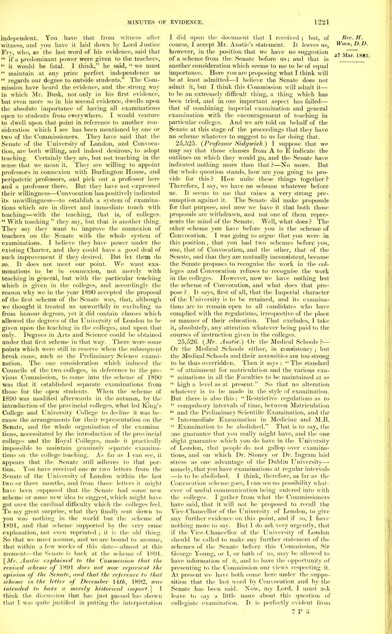 independent. You have that from witness after witness, and you have it laid down by Lord Justice Frv, who, as the last word of his evidence, said that  if a predominant power were given to the teachers,  it would be fatal. I think, he said,  we must  maintain at any price perfect independence as  regards our degree to outside students. The Com- mission have heard the evidence, and the strong way in which Mr. Busk, not only in his first evidence, but even more so in his second evidence, dwells upon the absolute importance of having all examinations open to students from everywhere. I would venture to dwell upon that point in reference to another con- sideration which T see has been mentioned by one or two of the Commissioners. They have said that the Senate of the University of London, and Convoca- tion, are both willing, and indeed desirous, to adopt teaching. Certainly they are, but not teaching in the sense that we mean it. They are willing to appoint professors in connexion with Burlington House, and peripatetic professors, and pick out a professor here and a professor there. But they have not expressed their willingness—Convocation has positively indicated its unwillingness—to establish a system of examina- tions which are in direct and immediate touch with teaching—with the teaching, that is, of colleges.  With teaching  they say, but that is another thing. They say they want to improve the connexion of teachers on the Senate with the whole system of examinations. I believe they have power under the existing Charter, and they could have a good deal of such improvement if they desired. But let them do so. It does not meet our point. We, want exa- minations to be in connexion, not merely with teaching in general, but with the particular teaching which is given in the colleges, and accordingly the reason why we in the year 1890 accepted the proposal of the first scheme of the Senate was, that, although we thought it treated us unworthily in excluding us from honour degrees, yet it did contain clauses which allowed the degrees of the University of London to be given upon the teaching in the colleges, and upon that only. Degrees in Arts and Science could be obtained under that first scheme in that way. There were some points which were still in reserve when the subsequent break came, such as the Preliminary Science exami- nation. The one consideration which induced the Councils of the two colleges, in deference to the pre- vious Commission, to come into the scheme of 1890 was that it established separate examinations from those for the open students. When the scheme of 1890 was modified afterwards in the autumn, by the introduction of the provincial colleges, what led King's College and University College to decline it was be- cause the arrangements for their representation on the Senate, and the whole organisation of the examina tious, necessitated by the introduction of the provincial colleges and the Royal Colleges, made it practically impossible to maintain genuinely separate examina- tions on the college teaching. As far as I can see, it appears that the Senate still adheres to that por- tion. You have received one or two letters from the Senate of the University of London within the last two or three months, and from those letters it might have been supposed that the Senate had some new scheme or some new idea to suggest, which might have got over the cardinal difficulty which the colleges feel. To my great surprise, what they finally sent down to you was nothing in the world but the scheme of 1891, and that scheme supported by the very same explanation, not even reprinted ; it is the old tiling. So that we must assume, and we are bound to assume, that within a few weeks of this date—almost at this moment—the Senate is back at the scheme of 1891. [Mr. Anstie explained to the Commission that the revised .scheme of 1891 does not noto represent the opinion of the Senate, and that the reference to that scheme in the letter of December \4th, 1892, was intended to have a merely historical import.] I think the discussion that has just passed has shown that I was quite justified in putting the interpretation I did upon the document that I received ; but, of Bey. H. course, I accept Mr. Anstie's statement. It leaves us, Wace, D.D. however, in the position that we have no suggestion JVIar l H»3 of a scheme from the Senate before us; and that is ar' another consideration which seems to me to be of equal importance. Here you are proposing what I think will be at least admitted—I believe the Senate does not admit it, but I think this Commission will admit it— to be an extremely difficult thing, a thing which has been tried, and in one important aspect has failed— that of combining imperial examination and general examination with the encouragement of teaching in particular colleges. And we are told on behalf of the Senate at this stage of the proceedings that they have no scheme whatever to suggest to us for doing that. 25.525. {Professor Sidgioick.) I suppose that we may say that those clauses from A to E indicate the outlines on which they would go, and the Senate have indicated nothing more than that?—No more. But the whole question stands, how are you going to pro- vide for this ? How unite these things together ? Therefore, I say, we have no scheme whatever before us. It seems to me that raises a very strong pre- sumption against it. The Senate did make proposals for that purpose, and now we have it that both those proposals are withdrawn, and not one of them repre- sents the mind of the Senate. Well, what does ? The other scheme you have before you is the scheme of Convocation. I was going to argue that you were in this position, that you had two schemes before you, one, that of Convocation, and the other, that of the Senate, and that they are mutually inconsistent, because the Senate proposes to recognise the work in the col- leges and Convocation refuses to recognise the work in the colleges. However, now we have nothing but the scheme of Convocation, and what does that pro- pose ? It says, first of all, that the Imperial character of the University is to be retained, and its examina- tions are to remain open to all candidates who have complied with the regulations, irrespective of the place or manner of their education. That excludes, I take it, absolutely, any attention whatever being paid to the courses of instruction given in the colleges. 25.526. {Mr. Anstie.) Or the Medical Schools ?— Or the Medical Schools either, in consistency ; but the Medical Schools and their necessities are too strong to be thus overridden. Then it says :  The standard  of attainment for matriculation and the various exa-  minations in all the Faculties to be maintained at as  high a level as at present. So that no alteration whatever is to be made in the style of examination. But there is also this :  Restrictive regulations as to  compulsory intervals of time, between Matriculation  and the Preliminary Scientific Examination, and the  Intermediate Examination in Medicine and M.B.  Examination to be abolished. That is to say, the one guarantee that you really might have, and the one slight guarantee which you do have in the University of London, that people do not gallop over examina- tions, and on which Dr. Stoney or Dr. Ingram laid stress as one advantage of the Dublin University— namely, that you have examinations at regular intervals —is to be abolished. I think, therefore, as far as the Convocation scheme goes, I can see no possibility whal - ever of useful communication being entered into with the colleges. I gather from what the Commissioners have said, that it will not be proposed to recall the Vice-Chancellor of the University of London, to give any further evidence on this point, and if so, 1 have nothing more to say. But 1 do ask very urgently, that if the Vice-Chancellor of the University of London should be called to make any further statement of the schemes of the Senate before this Commission, Sir George Young, or I, or both of us, may be allowed to have information of it, and to have the opportunity of presenting to the Commission our views respecting it. At present we have both come here under the suppo- sition that the last word by Convocation and by the Senate has been said. Now, my Lord, I must ask leave to say a little, more about this question of collegiate examination. It is perfectly evident from