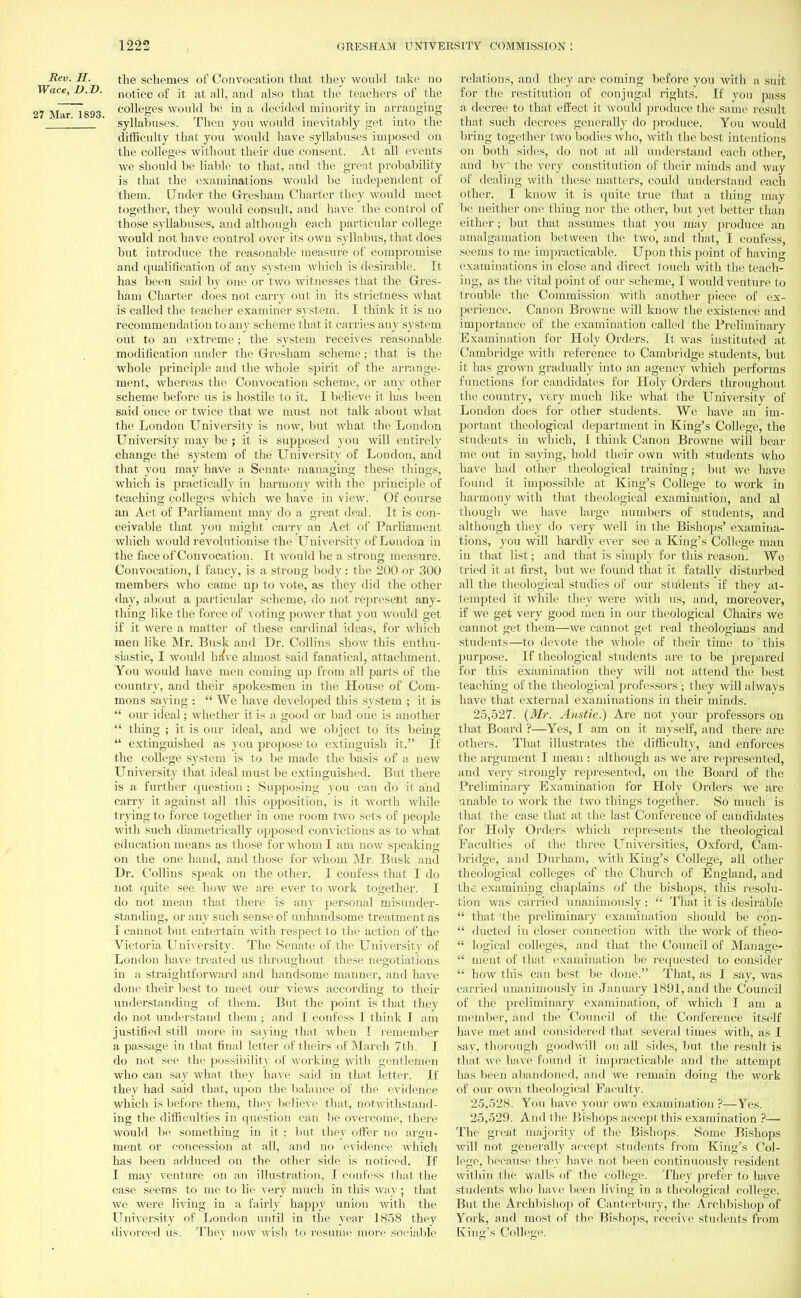 Rev. H. the schemes of Convocation that they would take no race, D.D. Notice of it at all, and also that the teachers of the M-ir 1893 c°Ueges would be in a decided minority in arranging ' ' syllabuses. Then you would inevitably get into the difficulty that you would have syllabuses imposed on the colleges without their due consent. At all events we should be liable to that, and the great probability is that the examinations would be independent of them. Under the Gresham Charter they would meet together, they would consult, and have the control of those syllabuses, and although each particular college would not have control over its own syllabus, that does but introduce the reasonable measure of compromise and qualification of any system which is desirable. It has been said by one or two witnesses that the Gres- ham Charter does not carry out in its strictness what is called the teacher examiner system. I think it is no recommendation to any scheme that it carries any system out to an extreme; the system receives reasonable modification under the Gresham scheme; that is the whole principle and the whole spirit of the arrange- ment, whereas the Convocation scheme, or any other scheme before us is hostile to it. I believe it has been said once or twice that we must not talk about what the London University is now, but what the London University may be ; it is supposed you will entirely change the system of the University of London, and that you may have a Senate managing these things, which is practically in harmony with the principle of teaching colleges which we have in view. Of course an Act of Parliament may do a great deal. It is con- ceivable that you might carry an Act of Parliament which would revolutionise the University of London in the face of Convocation. It would be a strong measure. Convocation, I fancy, is a strong body : the 200 or 300 members who came up to vote, as they did the other day, about a particular scheme, do not represent any- thing like the force of voting power that you would get if it were a matter of these cardinal ideas, for which men like Mr. Busk and Dr. Collins show this enthu- siastic, I would have almost said fanatical, attachment. You would have men coming up from all parts of the country, and their spokesmen in the House of Com- mons saying :  We have developed this system ; it is  our ideal; whether it is a good or bad one is another  thing ; it is our ideal, and we object to its being  extinguished as you propose to extinguish it. If the college system is to be made the basis of a new University that ideal must be extinguished. But there is a further question : Supposing you can do it and carry it against all this opposition, is it worth while trying to force together in one room tAvo sets of people w ith such diametrically opposeil convictions as to what education means as those for whom I am now speaking on the one hand, and those for whom Mr. Busk and Dr. Collins speak on the other. I confess that I do not quite see how we are ever to work together. I do not mean that there is any personal misunder- standing, or any such sense of unhandsome treatment as I cannot but entertain with respect to the action of the Victoria University. The Senate of the University of London have treated us throughout these negotiations in a straightforward and handsome manner, and have done their best to meet our views according to their understanding of them. But the point is that they do not understand them ; and I confess I think I am justified still more in saying that when I remember a passage in that final letter of theirs of March 7th. I do not see the possibility of working with gentlemen who can say what they have said in that letter-. If they had said that, upon the balance of the evidence which is before them, they believe that, notwithstand- ing the difficulties in question can be overcome, there would be something in it ; but they offer no argu- ment or concession at all, and no evidence which has been adduced on the other side is noticed. If I may venture on an illustration, I confess that the case seems to me to lie very much in this way; that we were living in a fairly happy union with the University of London until in the year 1858 they divorced us. They now wish to resume more sociable relations, and they are coming before you with a- suit for the restitution of conjugal rights. If you pass a decree to that effect it would produce the same result that such decrees generally do produce. You would bring together two bodies who, with the best intentions on both sides, do not at all understand each other-, and by the very constitution of their minds and way of dealing with these matters, could understand each other. I know it is quite true that a thing may be neither one thing nor the other, but yet better than either; but that assumes that you may produce an amalgamation between the two, and that, I confess, seems to me impracticable. Upon this point of having examinations in close and direct touch with the teach- ing, as the vital point of our scheme, I would venture to trouble the Commission with another piece of ex- perience. Canon Browne will know the existence and importance of the examination called the Preliminary Examination for Holy Orders. It was instituted at Cambridge with reference to Cambridge students, but it has grown gradually into an agency which performs functions for candidates for Holy Orders throughout the country, very much like what the University of London does for other students. We have an im- portant theological department in King's College, the students in which, I think Canon Browne will bear me out in saying, hold their own with students who have had other theological training; but we have found it impossible at King's College to work in harmony with that theological examination, and al though we have large numbers of students, and although they do very well in the Bishops' examina- tions, you will hardly ever see a King's College man in that list; and that is simply for this reason. We tried it at first, but we found that it fatally disturbed all the theological studies of our students if they at- tempted it while they were with us, and, moreover, if we get very good men in our theological Chairs we cannot get them—we cannot get real theologians and students—to devote the whole of their time to this purpose. If theological students are to be prepared for this examination they will not attend the best teaching of the theological professors ; they will always have that external examinations in their minds. 25.527. {Mr. Anstie.) Are not your professors on that Board ?—Yes, I am on it myself, and there are others. That illustrates the difficulty, and enforces the argument I mean : although as we are represented, and very strongly represented, on the Board of the Preliminary Examination for Holy Orders we are unable to work the two things together. So much is that the case that at the last Conference of candidates for Holy Orders which represents the theological Faculties of the three Universities, Oxford, Cam- bridge, and Durham, with King's College, all other theological colleges of the Church of England, and the examiniug chaplains of the bishops, this resolu- tion was carried unanimously :  That it is desirable  that 'the preliminary examination should be con-  ducted in closer connection with the work of theo-  logical colleges, and that the Council of Manage-  nient of that examination be requested to consider  how this can best be done. That, as I say, was carried unanimously in January 1891, and the Council of the preliminary examination, of which I am a member, and the Council of the Conference itself have met and considered that several times with, as I say, thorough goodwill on all sides, but the result, is that we have found it impracticable and the attempt has been abandoned, and we remain doing the work of our own theological Faculty. 25.528. You have your own examination ?—Yes. 25.529. And the Bishops accept this examination ?—- The great majority of the Bishops. Some Bishops will not generally accept students from King's Col- lege, because they have not been continuously resident wit hin the walls of the college. They prefer to have students who have been living in a theological college. But the Archbishop of Canterbury, the Archbishop of York, and most of the Bishops, receive students from King's College.