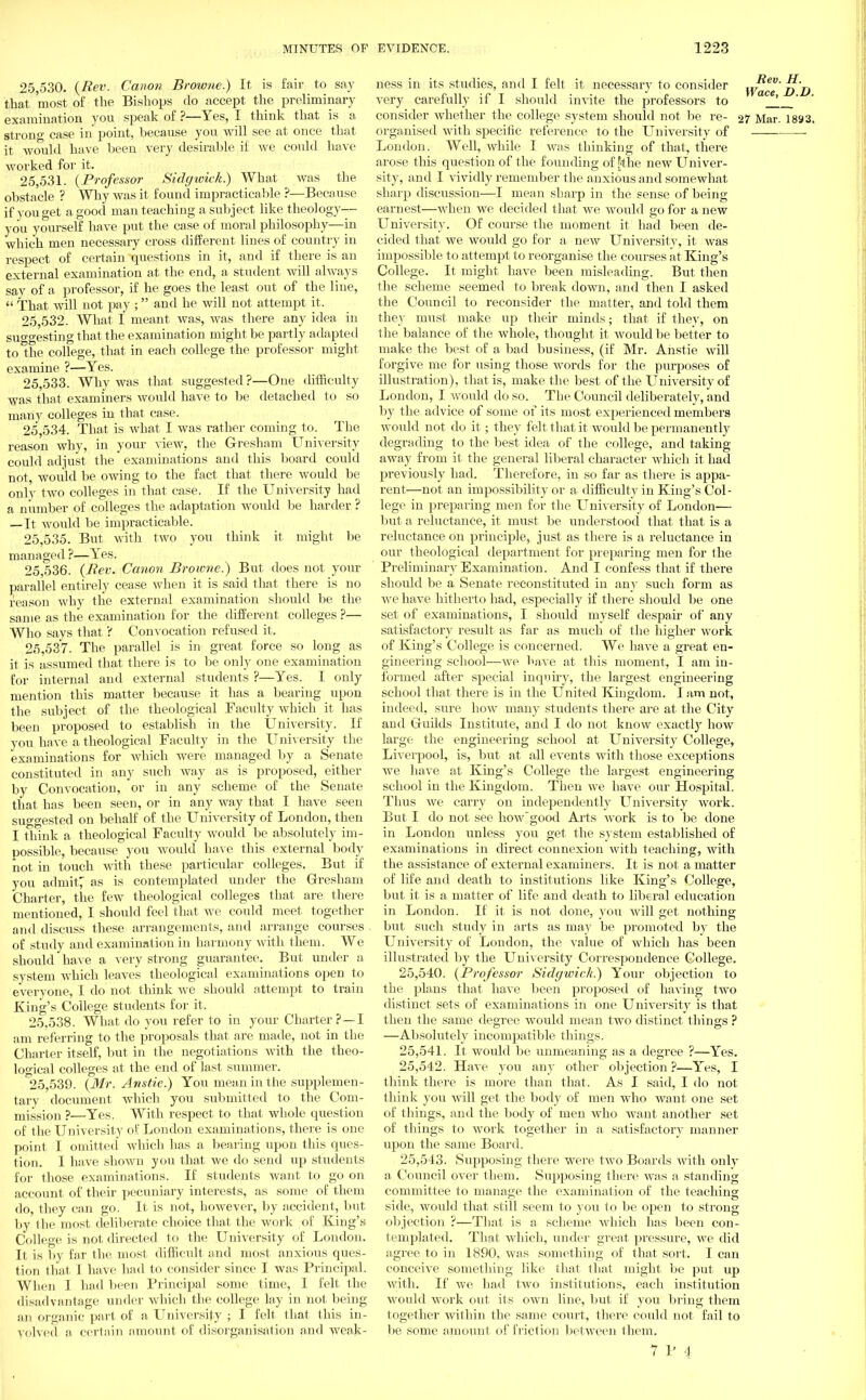 25.530. {Rev. Canon Browne.) It is fair to say that 'most of the Bishops do accept the preliminary examination you speak of ?—Yes, I think that is a strong case in point, because you will see at once that it would have been very desirable if we could have worked for it. 25.531. {Professor Sidgivick.) What was the obstacle ? Why was it found impracticable ?—Because if you get a good man teaching a subject like theology— you yourself have put the case of moral philosophy—in which men necessary cross different lines of country in respect of certain questions in it, and if there is an external examination at the end, a student will always say of a professor, if he goes the least out of the line,  That will not pay ; and he will not attempt it. 25.532. What I meant was, was there any idea in suo-o-esting that the examination might be partly adapted to the college, that in each college the professor might examine ?—Yes. 25.533. Why was that suggested ?—One difficulty was that examiners would have to be detached to so many colleges in that case. 25.534. That is what I was rather coming to. The reason why, in your view, the Gresham University could adjust the examinations and this board could not, would be owing to the fact that there would be only two colleges in that case. If the University had a number of colleges the adaptation would be harder ? — It would be impracticable. 25.535. But with two you think it might be managed ?—Yes. 25.536. (Rev. Canon Browne.) But does not your parallel entirely cease when it is said that there is no reason why the external examination should be the same as the examination for the different colleges ?— Who says that ? Convocation refused it, 25.537. The parallel is in great force so long as it is assumed that there is to be only one examination for internal and external students ?—Yes. I only mention this matter because it has a bearing upon the subject of the theological Faculty which it has been proposed to establish in the University. If you have a theological Faculty in the University the examinations for which were managed by a Senate constituted in any such way as is proposed, either by Convocation, or in any scheme of the Senate that has been seen, or in any way that I have seen suo-o'ested on behalf of the University of London, then I think a theological Faculty would be absolutely im- possible, because you would have this external body not in touch with these particular colleges. But if you admits as is contemplated under the Gresham Charter, the few theological colleges that are there mentioned, I should feel that Ave could meet together and discuss these arrangements, and arrange courses of study and examination in harmony with them. We should have a very strong guarantee. But under a system which leaves theological examinations open to everyone, I do not think we should attempt to train King's College students for it. 25.538. What do you refer to in your Charter ?—I am referring to the proposals that are made, not in the Charter itself, but in the negotiations with the theo- logical colleges at the end of last summer. 25.539. {Mr. Anstie.) You mean in the supplemen- tary document which you submitted to the Com- mission ?—Yes. With respect to that whole question of the University of London examinations, there is one point I omitted which has a bearing upon this ques- tion. 1 have shown you that we do send up students for those examinations. If students want to go on account of their pecuniary interests, as some of them do, they can go. It is not, however, by accident, but by the most deliberate choice that the work of King's College is not directed to the University of London. It is by far the most difficult and most anxious ques- tion that I have had to consider since I was Principal. When I had been Principal some time, I felt the disadvantage under which the college lay in not being an organic part of a University ; I felt that this in- volved a certain amount of disorganisation and weak- ness in its studies, and I felt it necessary to consider wface'd'd very carefully if I should invite the professors to _J_ ' consider whether the college system should not be re- 27 Mar. 18S3. organised with specific reference to the University of • London. Well, while I was thinking of that, there arose this question of the founding of jjthe new Univer- sity, and I vividly remember the anxious and somewhat sharp discussion—I mean sharp in the sense of being earnest—when we decided that we would go for a new University. Of course the moment it had been de- cided that we would go for a new University, it was impossible to attempt to reorganise the courses at King's College. It might have been misleading. But then the scheme seemed to break down, and then I asked the Council to reconsider the matter, and told them they must make up their minds; that if they, on the balance of the whole, thought it would be better to make the best of a bad business, (if Mr. Anstie will forgive me for using those words for the purposes of illustration), that is, make the best of the University of London, I would do so. The Council deliberately, and by the advice of some of its most experienced members would not do it; they felt that it would be permanently degrading to the best idea of the college, and taking away from it the general liberal character which it had previously had. Therefore, in so far as there is appa- rent—not an impossibility or a difficulty in King's Col- lege in preparing men for the University of London— but a reluctance, it must be understood that that is a reluctance on principle, just as there is a reluctance in our theological department for preparing men for the Preliminary Examination. And I confess that if there should be a Senate reconstituted in any such form as we have hitherto had, especially if there should be one set of examinations, I should myself despair of any satisfactory result as far as much of the higher work of King's College is concerned. We have a great en- gineering school—we have at this moment, I am in- formed after special inquiry, the largest engineering school that there is in the United Kingdom. I am not, indeed, sure how many students there are at the City and Gudds Institute, and I do not know exactly how large the engineering school at University College, Liverpool, is, but at all events with those exceptions we have at King's College the largest engineering school in the Kingdom. Then we have our Hospital. Thus we carry on independently University work. But I do not see how'good Arts work is to be done in London unless you get the system established of examinations in direct connexion Avith teaching, with the assistance of external examiners. It is not a matter of life and death to institutions like King's College, but it is a matter of life and death to liberal education in London. If it is not done, you will get nothing but such study in arts as may be promoted by the University of London, the value of which has been illustrated by the University Correspondence College. 25.540. {Professor Sidffwick.) Your objection to the plans that have been proposed of having two distinct sets of examinations in one University is that then the same degree would mean two distinct things ? —Absolutely incompatible things. 25.541. It would be unmeaning as a degree ?—Yes. 25.542. Have you any other objection ?—Yes, I think there is more than that. As I said, I do not think you will get the body of men who Avant one set of things, and the body of men Avho want another set of things to work together in a satisfactory manner upon the same Board. 25.543. Supposing there were two Boards with only a Council over them. Supposing there was a standing committee to manage the examination of the teaching side, would that still seem to you to be open to strong objection ?—That is a scheme which has been con- templated. That which, under great pressure, Ave did agree to in 1890, was something of that sort. I can conceiA'e something like that that might be put up with. If we had two institutions, each institution would work out its own line, but if you bring them together within the same court, there could not fail to be some amount of friction betAveen them.