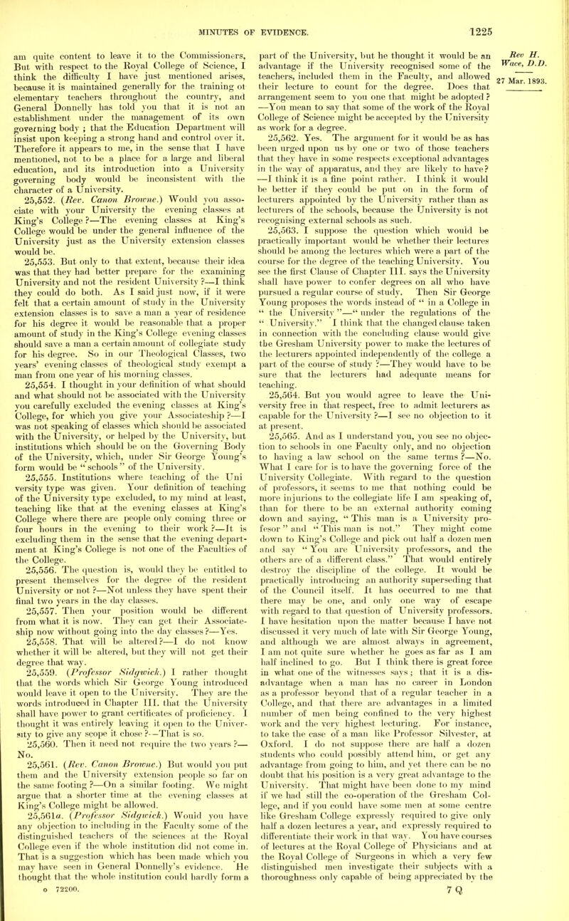 am quite content to leave it to the Commissioners, But with respect to the Royal College of Science, I think the difficulty I have just mentioned arises, because it is maintained generally for the training ot elementary teachers throughout the country, and General Donnelly has told you that it is not an establishment under the management of its own governing body ; that the Education Department will insist upon keeping a strong hand and control over it. Therefore it appears to me, in the sense that I have mentioned, not to be a place for a large and liberal education, and its introduction into a University governing body would be inconsistent with the character of a University. 25.552. {Rev. Canon Browne.) Would you asso- ciate with your University the evening classes at King's College ?—The evening classes at King's College would be under the general influence of the University just as the University extension classes would be. 25.553. But only to that extent, because their idea was that they had better prepare for the examining University and not the resident University ?—I think they could do both. As I said just now, if it were felt that a certain amount of study in the University extension classes is to save, a man a year of residence for his degree it would be reasonable that a proper amount of study in the King's College evening classes should save a man a certain amount of collegiate study for his degree. So in our Theological Classes, two years' evening classes of theological study exempt a man from one year of his morning classes. 25.554. I thought in your definition of what should and what should not be associated with the University you carefully excluded the evening classes at King's College, for which you give your Associateship ?—I was not speaking of classes which should be associated with the University, or helped by the University, but institutions which should be on the Governing Body of the University, which, under Sir George Young's form would be  schools  of the University. 25.555. Institutions where teaching of the Uni versity type was given. Your definition of teaching of the University type excluded, to my mind at least, teaching like that at the evening classes at King's College where there are people only coming three or four hours in the evening to their work ?—It is excluding them in the sense that the evening depart- ment at King's College is not one of the Faculties of the College. 25.556. The question is, would they be entitled to present themselves for the degree of the resident University or not ?—Not unless they have spent their final two years in the day classes. 25.557. Then your position would be different from what it is now. They can get their Associate- ship now without going into the day classes ?—Yes. 25.558. That will be altered?—I do not know whether it will be altered, but they will not get their degree that way. 25.559. {Professor SidgwicJt.) I rather thought that the words which Sir George Young introduced would leave, it open to the University. They are the words introduced in Chapter III. that the University shall have power to grant certificates of proficiency. I thought it was entirely leaving it open to the Univer- sity to give any scope it chose ?—That is so. 25.560. Then it need not. require the two years ?— No. 25.561. {Rev. Canon Browne.) But would you put them and the University extension people so far on the same footing ?—On a similar footing. We might argue that a shorter time at the evening classes at King's College might be allowed. 25,561«. {Professor Sidgwick.) Would you have any objection to including in the Faculty some of the distinguished teachers of the sciences at the Royal College even if the whole institution did not come in. That is a suggestion which has been made which you may have seen in General Donnelly's evidence. He thought that the whole institution could hardly form a o 72200. part of the University, but he thought it would be an Rev H. advantage if the University recognised some of the Wace, D.l teachers, included them in the Faculty, and allowed 9^ lg9 their lecture to count for the degree. Does that  ' arrangement seem to you one that might be adopted ? —You mean to say that some of the work of the Royal College of Science might be accepted by the University as work for a degree. 25.562. Yes. The argument for it would be as has been urged upon us by one or two of those teachers that they have in some respects exceptional advantages in the way of apparatus, and they are likely to have? —1 think it is a fine point rather. I think it would be better if they could be put on in the form of lecturers appointed by the University rather than as lecturers of the schools, because the University is not recognising external schools as such. 25.563. I suppose the question which would be practically important would be whether their lectures should be among the lectures which were a part of the course for the degree of the teaching University. You see the first Clause of Chapter HI. says the University shall have power to confer degrees on all who have pursued a regular course of study. Then Sir George Young proposes the words instead of  in a College in  the University — under the regulations of the  University. I think that, the changed clause taken in connection with the concluding clause would give the Gresham University power to make the lectures of the lecturers appointed independently of the college a part of the course of study ?—They would have to be sure that the lecturers had adequate means for teaching. 25.564. But you would agree to leave the Uni- versity free in that respect, free to admit lecturers as capable for the University ?—I see no objection to it at present. 25.565. And as I understand you, you see no objec- tion to schools in one Faculty only, and no objection to having a law school on the same terms ?—No. What I care for is to have the governing force of the University Collegiate. With regard to the question of professors, it seems to me that nothing could be more injurious to the collegiate life I am speaking of, than for there to be an external authority coming down and saying,  This man is a University pro- fesor  and  This man is not. They might come down to King's College and pick out half a dozen men and say You are University professors, and the others are of a different class. That would entirely destroy the discipline of the college. It. would be practically introducing an authority superseding that of the Council itself. It has occurred to me that there may be one, and only one way of escape with regard to that question of University professors. I have hesitation upon the matter because I have not discussed it very much of late with Sir George Young, and although we are, almost always in agreement, I am not quite sure whether he goes as far as I am half inclined to go. But I think there is great force in what one of the witnesses says; that it is a. dis- advantage when a man has no career in London as a professor beyond that of a regular teacher in a College, and that there are advantages in a limited number of men being confined to the very highest work and the very highest lecturing. For instance, to take the case of a man like Professor Silvester, at Oxford. I do not suppose there are half a dozen students who could possibly attend him, or get any advantage from going to him, and yet there can be no doubt that his position is a very great advantage to the University. That might have been done to my mind if we had still the co-operation of the Gresham Col- lege, and if you could have some men at some centre like Gresham College expressly required to give only half a dozen lectures a year, and expressly required to differentiate their work in that way. You have courses of lectures at the Royal College of Physicians and at the Royal College of Surgeons in which a very few distinguished men investigate their subjects with a thoroughness only capable of being appreciated by the 7Q '