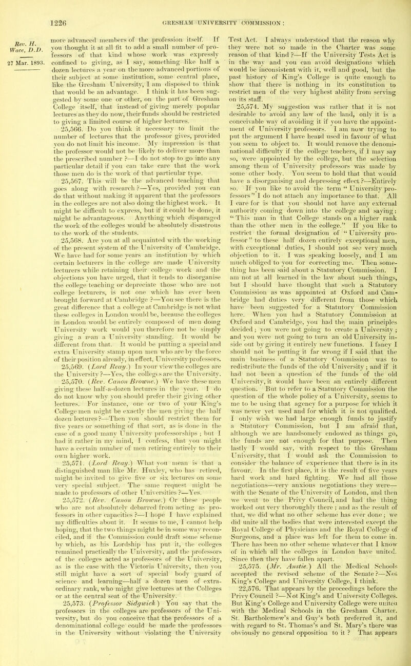 jj more advanced members of the profession itself. If Wace'D D. vou thought it at all fit to add a small number of pro- _! ' fessors of that kind whose work was expressly 27 Mar. 1893. confined to giving, as I say, something like half a dozen lectures a year on the more advanced portions of their subject at some institution, some central place, like the Gresham University, I am disposed to think that would be an advantage. I think it has been sug- gested by some one or other, on the part of Gresham College itself, that instead of giving merely popular lectures as they do now, their funds should be restricted to giving a limited course of higher lectures. 25.566. Do you think it necessary to limit the number of lectures that the professor gives, provided you do not limit his income. My impression is that the professor would not be likely to deliver more than the prescribed number ?—I do not stop to go into any particular detail if you can take care that the work those men do is the work of that particular type. 25.567. This will be the advanced teaching that goes along with research ?—Yes, provided you can do that without making it apparent that the professors in the colleges are not also doing the highest work. It might be difficult to express, but if it could be done, it might be advantageous. Anything which disparaged the work of the colleges would be absolutely disastrous to the work of the students. 25.568. Are you at all acquainted with the working of the present system of the University of Cambridge. We have had for some years an institution by which certain lecturers in the college are made University lecturers while retaining their college work and the objections you have urged, that it tends to disorganise the college teaching or depreciate those who are not college lecturers, is not one which has ever been brought forward at Cambridge ?—You see there is the great difference that a college at Cambridge is not what these colleges in London would be, because the colleges in London would be entirely composed of men doing University work would you therefore not be simply giving a man a University standing. Il would be different from that. It would be putting a special and extra University stamp upon men who are by the force of their position already, in effect. University professors. 25.569. (Lord Beat/.) In your view the colleges are the University?—Yes, the colleges are the University. 25.570. (Rev. Canon Browne.) We have these men aivins these half-a-dozen lectures in the vear. I do do not know why you should prefer their giving other lectures. For instance, one or two of your King's College men might be exactly the men giving the half dozen lectures ?—Then you should restrict them for five years or something of that sort, as is done in the case of a good many University professorships ; but 1 had it rather in my mind, I confess, that you might have a certain number of men retiring entirely to their own higher work. 25.571. (Lord Reay.) What you mean is thai a distinguished man like Mr. Huxley, who has retired, might be invited to give five or six lectures on some very special subject. The same request might be made to professors of other Universities ?—Yes. 25.572. (Rev. Canon Browne.) Or these people who are not absolutely debarred from acting as pro- fessors in other capacities ?—I hope I have explained my difficulties about it. It seems to me, I cannot help hoping, that the two things might be in some way recon- ciled, and if the Commission could draft some scheme by which, as his Lordship has put it, the colleges remained practically the University, and the professors of the colleges acted as professors of the University, as is the case with the Victoria University, then ybu still might have a sort of special body guard of science and learning—hah a dozen men of extra- ordinary rank, who might give lectures at the Colleges or at the central seat of the University. 25.573. (Professor Sidgwick) You say that the professors in the colleges are professors of the Uni- versity, but do you conceive that the professors of a denominational college could be made the professors in the University without violating the University Test Act. I always understood that the reason why they were not so made in the Charter was some reason of that kind ?—If the University Tests Act is in the way and you can avoid designations which would be inconsistent with it, well and good, but the past history of King's College is quite enough to show that there is nothing in its constitution to restrict men of the very highest ability from serving on its staff. 25,574. My suggestion was rather that it is not desirable to avoid any law of the land, only it is a, conceivable way of avoiding it if you have the appoint- ment of University professors. I am now trying to put the argument I have heaud used in favour of what you seem to object to. It would remove the denomi- national difficulty if the college teachers, if 1 may say so, were appointed by the college, but the selection among them of University professors was made by some other body. You seem to hold that that would have a disorganising and depressing effect ?—Entirely so. If you like to avoid the term  University pro- fessors  I do not attach any importance to that. All I care for is that you should not have any external authority coming down into the college and saying:  This man in that College stands on a higher rank than the other men in the college. If you like to restrict the formal designation of  University pro- fessor  to these half dozen entirely exceptional men, with exceptional duties, 1 should not sea very much objection to it. I was speaking loosely, and I am much obliged to you for correcting me. Then some- thing has been said about a Statutory Commission. I am not at all learned in the law about such things, but I shoidd have thought that such a Statutory Commission as was appointed at Oxford and Cam- bridge had duties very different from those which have been suggested for a Statutory Commission here. When you had a Statutory Commission at Oxford and Cambridge, you had the main principles decided ; you were not going to create a University ; and you were not going to turn an old University in- side out by giving it entirely new functions. I fancy I should not be putting it far wrong if I said that the main business of a Statutory Commission was to redistribute the funds of the old University ; and if it had not been a question of the funds of the old University, it would have been an entirely different question. But to refer to a Statutory Commission the question of the whole policy of a University, seems to me to be using that agency for a purpose for which it was never yet used and for which it is not qualified. I only wish we had large enough funds to justify a Statutory Commission, but I am afraid that, although we are handsomely endowed as things go, the funds are not enough for that purpose. Then lastly I would say, with respect to this Gresham University, that I would ask the Commission to consider the balance of experience that there is in its favour. In the first place, it is the result of five years hard work and hard fighting. We had all those negotiations—very anxious negotiations they were— with the Senate of the University of London, and then we went to the Privy Council, and had the thing worked out very thoroughly there ; and as the result of that, we did what no other scheme has ever done; we did unite all the bodies that were interested except the Royal College of Physicians and the Royal College of Surgeons, and a place was left for them to come in. There has been no other scheme whatever that I know of in which all the colleges in London have united. Since then they have fallen apart. 25.575. (Mr. Anstie.) All the Medical Schools accepted the revised scheme of the Senate ?—Noi, King's College and University College, I think. 22.576. That appears by the proceedings before the Privy Council ?—Not King's and University Colleges. But King's College and University College were united with the Medical Schools in the Gresham Charter. St. Bartholomew's and Guy's both preferred it, and with regard to St. Thomas's and St. Mary's there was obviously no general opposition to it ? That appears