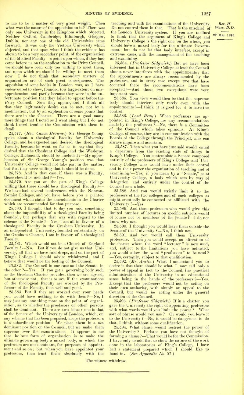 to me to be a matter of very great weight. Then what was the nature of the opposition to it ? There was only one University in the Kingdom which objected. Neither Oxford, Cambridge, Edinburgh, Glasgow, Dublin, nor any one of the old Universities came forward. It was only the Victoria University which objected, and that upon what I think the evidence has shown to be a very secondary point, of the organisation of the Medical Faculty—a point upon which, if they had come before us on the application to the Privy Council, we should have been only too willing to meet them, and upon which we should be willing to meet them now. I do not think that secondary matters of organisation are of such great consequence. The opposition of some bodies in London was, as I have endeavoured to show, founded to a large extent on mis- apprehension, and partly because they were in the un- fortunate position that they failed to appear before the Privy Council. Now they appear, and I think all that they legitimately desire can be met, not by a modification, but by an explication of some points that there are in the Charter. There are a good many more things that I noted as I went along but I do not think I need trouble the Commission with them in detail. 25.577. {Rev. Canon Browne.) Sir George Young spoke about a theological Faculty for University College, and he expected and desired the theological Faculty, because he went so far as to say that they desired that the Cheshunt College and the Wesleyau College, Richmond, should be included?—My appre- hension of Sir George Young's position was that University College would not take part in the matter, but that they were willing that it should be done. 25.578. And in that case, if there was a Faculty, those should be included ?—Yes. 25.579. Are you on the part of King's College willing that there should be a theological Faculty ?— We have had several conferences with the Noncon- formist Colleges, and you have before you a printed document which states the amendments in the Charter which are recommended for that purpose. 25.580. I thought that to-day you said something about the impossibility of a theological Faculty being founded ; but perhaps that was with regard to the scheme of the Senate ?—Yes, I am all in favour of a theological Faculty in the Gresham University. In an independent University, founded substantially on the Gresham Charter, I am in favour of a theological Faculty. 25.581. Which would not be a Church of England Faculty ?—No. But if you do not give us that Uni- versity, all that we have said drops, and on the part of King's College I should advise withdrawal; and I believe that would be the feeling of the Council. 2-5.582. The Council in one case and the Senate in the other ?—Yes. If you get a governing body such as the Gresham Charter provides, then we are agreed, but otherwise not; that is to say, if the examinations of the theological Faculty are worked by the Pro- fessors of the Faculty, then well and good. 25,583. But if they are worked over your heads you would have nothing to do with their, ?—No, I may just say one thing more on the point of organi- sation's to whether the proefssors or other persons shall be dominant. There are two ideas : one is that of the Senate of the University of London, which, on any scheme that has been proposed, keeps the professors in a subordinate position. We place them in a not dominant position on the Council, but we make them supreme over the examinations. It appears to me that the best form of organisation is to make the ultimate governing body a mixed body, in which the professors are not dominant, for purposes of appoint- ment and so on ; but, when you have appointed your professors, then trust them absolutely with the teaching and with the examinations of the University. Rev. H. Do not control them in that. That is the mischief of Wade, D.D. the London University system. If you are inclined h to think that the argument of King's College and Mar 1893, University College is the right one on the whole, you should have a mixed body for the ultimate Govern- ment ; but do not let that body interfere, except in extreme cases, with the management of the teaching and examining. 25.584. (Professor Sidgwick.) But we have been informed that in University College at least the Council almost never interferes with the appointments ; that the appointments are always recommended by the professors, and in every case except two that have occurred there the recommendations have been accepted?—And those two exceptions were very important ones. 25.585. Your view would then be that the supreme body should interfere only rarely even with the appointments ?—I think it is good for it to have the control. 25.586. (Lord Reay.) When professors are ap- pointed in King's College, are any recommendations made by the professors ?—No, there is a Committee of the Council which takes opinions. At King's College, of course, they are in communication with the Boards of the College through the Principal, who can always inquire and ascertain. 25.587. Then what you have just said would entail a departure from the existing state of things in King's College. You contemplate a Senate composed entirely of the professors of King's College and Uni- versity College who would have under their control and in their power the organisation of teaching and of examining?—Yes, if you mean by a  Senate, as at University College, a body which acts by way of delegation and entirely under the control of the Council as a whole. 25.588. And you would strictly limit it to the professors of the two colleges and of such colleges as might eventually be connected or affiliated with the University ?-~Yes. 25.589. And those professors who would give this limited number of lectures on specific subjects would of course not be members of the Senate ?—I do not know why not. 25.590. I thought you would leave them outside the Senate of the University ?—No, I think not. 25.591. And you would call them University professors. Then you would accept an alteration of the charter where the word  lecturer  is now used, and, subject to the limitations you have indicated, you would allow the word  professors  to be uesd ? —Yes, certainly, subject to that qualification. 25,592- (Mr. Anstie.) What I understand you to desire is that there should be what I may call only a power of appeal in fact to the Council, the practical administration of the University in an educational sense being in the hands of the professors ?—Yes. Except that the professors would not be acting on their own authority, with simply an appeal to the Council, but would be acting under the general direction of the Council. 25.593. (Professor Sidgwick.) If in a charter you gave the University the right of appointing professors with what words would you limit the power ? What sort of phrase would you use ? Or would you leave it to the University ?—No, it would be dangerous to do that, I think, without some qualification. 25.594. What clause would restrict the power of the. University ? Perhaps you have not thought of forming a clause ?—That would be for the Commission. I have only to add that to show the nature of the work done in the laboratories of King's College, I have had a statement prepared which I should like to hand in. (/See Appendix No. 57.) The witness withdrew.