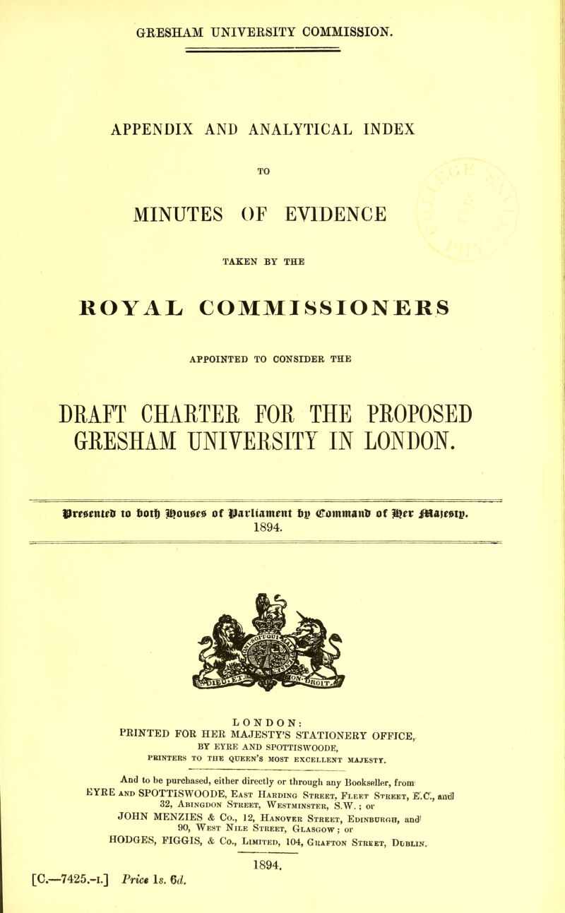 APPENDIX AND ANALYTICAL INDEX TO MINUTES OF EVIDENCE TAKEN BY THE ROYAL COMMISSIONERS DRAFT CHARTER FORTHE PROPOSED GRESHAM UNIVERSITY IN LONDON. Urrsrntrfi to tootf) Bouars of parliament b)j tiToinmanto of lljrr M&mtv, 1894. LONDON: PEINTED FOR HER MAJESTY'S STATIONERY OFFICE,. BY EYKE AND SPOTTISWOODE, PRINTERS TO THE QUEEN'S MOST EXCELLENT MAJESTY. And to be purchased, either directly or through any Bookseller, from1 EYRE and SPOTTISWOODE, East Harding Street. Fleet Street, EC, anti3 32, Abingdon Street, Westminster, S.W. ; or JOHN MENZIES & Co., 12, Hanover Street, Edinburgh, and' 90, West Nile Street, Glasgow ; or HODGES, FIGGIS, & Co., Limited, 104, Grafton Street, Dublin. APPOINTED TO CONSIDER THE 1894. [0.—7425.-I.] Price Is. U.