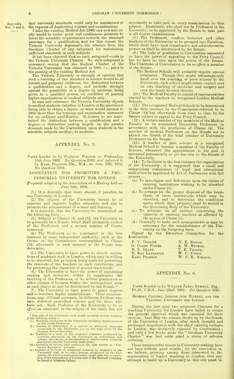 Appendix that university standards could only be maintained at Nos. 5 and 6. the expense of duplicating courses and examinations. -—- Under the existing Medical Act (1886) any new univer- sity would be under great and continuous pressure to lower the scientific requirements towards the standard necessary for a qualification, and for this reason the Victoria' University deprecates the absence from the Gresham Charter of any safeguard for maintaining sufficient standards in such subjects. It has been objected thai no such safeguard exists in the Victoria University Charter. No such safeguard is necessary, seeing that the Medical Charter of the Victoria University was obtained in 1883, i.e., prior to the passing of the existing Medical Act. The Victoria University is strongly of opinion that such a lowering of the standard in science would to all intents and purposes obliterate the distinction between a qualification and a degree, and protests strongly against the possibility of a degree in medicine being given to a qualified person on condition of passing higher examinations in medical subjects only. In sum and substance the Victoria University objects to medical students (whether in London or the provinces) being able to obtain a degree on what would amount to little more than the training and examination necessary for an ordinary qualification. It desires to see main- tained the distinction between a qualification and a degree—a distinction resting largely on the greater- demands made by the Universities upon students in the scientific subjects ancillary to medicine. APPENDIX No. 5. Paper handed in by Professor Weldon on Wednesday, Ihth June 1892. See Question 2080, and referred to by Karl Pearson, Esq., M.A., on June 29th, 1892. See Question 5366. ASSOCIATION FOR PROMOTING A PRO- FESSORIAL UNIVERSITY FOR LONDON. Proposals adopted by the Association at a Meeting held on June Uth, 1892. (1.) It is desirable that there should, if possible, be one University iu London. (2.) The objects of the University should be to organise and improve higher education and also to promote the advancement of science and learning. It is desirable that the University be constituted on the following lines :— (3.) Subject to Clauses (9) and (12) the University to be governed by a Senate, which shall ultimately consist of the Professors and a certain number of Crown nominees. (4.) The Professors to be nominated in the first instance by some independent authority, such as the Crown or the Commission contemplated in Clause (14), afterwards in such manner as the Senate may determine. (5.) The University to have power to absorb institu- tions of academic rank in London, which may be willing to be absorbed, due provision being made for protecting the interests of the teachers in such institutions, and for preserving the character of special trust-funds. (6.) The University to have the power of appointing readers and lecturers, either to supplement the teaching of the Professors, or to deliver graduation or other courses of lectures within the metropolitan area at such places as may be determined by the Senate.* (7.) The University to have power to grant degrees and to institute degree examinations. These examina- tions, may, if found necessary, be different for those who have followed prescribed courses and for those who have not. Each Professor of the University to be ex officio an examiner in the subject of his chair, but not * This side of the University work would probably include teaching of the following kinds :— (a.) Teaching, conducted in the University buildings, supplementary to that of the Professors. (6.) Courses of instruction of a. special or advanced character recognised by the University, c.y., of the type given by the German Privat-Docenten. («.) Teaching of a more or less academic character conducted by lecturers appointed by the University at institutions and college?, the objects or the standing of which render complete absorption into the University undesirable. (d.) Lectures at various local centres of the type known as  Uni- versity Extension  lectures. (e.) Courses of lectures or occasional lectures by members of the University staff, or by other persons recognised by the Uni- versity, for which a convenient centre might with the co-opera- tion of the Corporation of London and of the Mercers' Company bo found at Gresham College. necessarily to take part in every examination in that subject. Examiners, who shall not be Professors in the University, to be appointed by the Senate to take part in all degree examinations. (8.) The Professors, readers, lecturers and other teachers of the University to be grouped into Faculties, which shall have such consultative and administrative powers as shall be determined by the Senate. (9.) The body of graduates in Convocation assembled to have the power of appealing to the Privy Council, but to have no veto upon the action of the Senate. The Chairman of Convocation to be ex officio a member of the Senate. The Medical Schools will probably require special treatment. Though they might advantageously hand over the teaching of pure science to the University, each school might retain control over its own teaching of medicine and surgery and over the funds devoted thereto. (10.) The Medical Faculty to consist of representatives elected by the teachers in recognised London Medical Schools. (11.) The recognised Medical Schools to be determined in the first instance by the Commission referred to in Clause (14) but afterwards from time to time by the Senate subject to appeal to the Privy Council. (12.) A certain number of the members of the Medical Faculty to be nominated University Professors in accordance with the provisions of Clause (4). The number of medical Professors on the Senate not to exceed one fourth of the total number of University Professors on the Senate. (13.) A teacher of pure science in a recognised Medical School to become a member of the Faculty of Science, whenever the appointment to his post is entrusted permanently or pro hac vice to the Senate of the University. (14.) To facilitate in the first instance the organisation of the University, it is suggested that a small and independent commission of legal and educational authorities be appointed by Act of Parliament with full powers:— (a.) To investigate and determine upon the claims of existing institutions wishing to be absorbed under Clause (5). (b.) To arrange for the proper disposal of the trust- funds of those institutions which may be absorbed, and to determine the conditions under which their property shall be vested in the Governing Body of the University. (c.) To arbitrate on all matters concerning the interests of existing teachers as affected by the action of Clause (5). (d.) Generally to make such arrangements as may be necessary for the establishment of the Uni- versity on the foregoing lines. Signed by tho Executive Committee for the Association: F. V. Dickins. G. Carey Foster. R. S. Heath. E. Ray Lankester. Karl Pearson. H. E. Roscoe. A. W. RfjCKER. T. E. Thorpe. W. C. Unwin. W. F. R. Weldon. APPENDIX No. 6. Paper handed in by William James Russell, Esq., Ph.D., F.B.S., June 22nd, 1892. See Question 3345. Bedvord College, London (for Women), and the Teaching University for London. During the last year two proposed Charters for a teaching University for London have failed to secure ths general approval which was essential for their success. Last May the scheme drawn up by the Senate of the University of London, after much thought and prolonged negotiation with the chief existing colleges in London, was decisively rejected by Convocation ; and only a few weeks since the  Gresham University Charter was laid aside amid a storm of adverse criticism. These unsuccessful essays in University-making have not been without good results ; for the conviction is, we believe, growing among those interested in the organisation of higher teaching in London, that any attempt to build up a University in this city must be