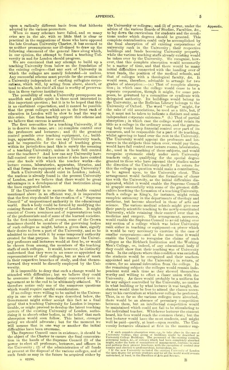 upon a radically different basis from that hitherto adopted by the various promoters. When so many schemes have failed, and so many cries are in the air, with so little that is clear or practical in the suggestions of those who have opposed the late Gresham University Charter, it has seemed to us neither presumptuous nor ill-timed to draw up the following statement of the general lines along which, in our opinion, the attempt to found a teaching Uni- versity in and for London should progress. We are convinced that any attempt to build up a teaching University from below on the foundation of the existing colleges—that any sort of University in which the colleges are merely federated—is useless. Any successful scheme must provide for the creation of a University independent of existing collegiate corpo- rations, which will, by acting from above, absorb, or tend to absorb, into itself all that is worthy of preserva- tion in these various institutions. The possibility of such a University presupposes an unselfish and public spirit in those most interested in this important question ; but it is to be hoped that this is no exorbitant expectation, and it cannot be possible that the great colleges which are in the front rank of education in London will be slow to lead the way at this crisis. Let them heartily support this scheme and we believe that success is assured. The first necessities for a teaching University, if it is to deserve the name, are : (a) complete control over the professors and lecturers ; and (6) the greatest control possible over teaching equipment, i.e., build- ings, apparatus, &c. How can any University teach, and be responsible for the kind of teaching given within its jurisdiction (and this is surely the meaning of a teaching University), unless it have full control over the teachers ? And how can any University have full control over its teachers unless it also have control over the tools with which the teacher works—the lecture rooms, laboratories, apparatus, libraries, and all that forms the equipment of a teaching University ? Such a University should exist in London; indeed, the nucleus is already found in the present University of London, and we believe that there would be great advantages in a development of that institution along the lines suggested below. If the University is to exercise the double control mentioned above in an efficient way, it is imperative that the first step should be the creation of a  Supreme Council  of unquestioned authority in the educational world. Such a body could be formed by modifying the existing Senate of the University of London. It might consist of Crown nominees and of representatives both of the professoriate and of some of the learned societies. In the first instance, at all events, some of the Crown nominees should be members of the governing bodies of such colleges as might, before a given date, signify their desire to form a part of the University, and so be admitted to union with it by some temporary authority created for that purpose. In like manner the Univer- sity professors and lecturers would at first be, or would be chosen from among, the members of the teaching staffs of such colleges. It would, however, be distinctly understood that they were in no sense so appointed as representatives of their colleges, but as men of mark in their respective branches of study, and that thence- forward they would be directly employed by the Uni- versity. It is impossible to deny that such a change would be attended with difficulties ; but we believe they could be overcome if those immediately concerned were in agreement as to the end to be ultimately attained. We therefore notice only one of the numerous questions which would require careful consideration. If no college were willing to be united to the Univer- sity in one or other of the ways described below, the Government might either accept this fact as a final proof that a teaching University for London is imprac- ticable, or might proceed to develop the latent teaching powers of the existing University of London, autho- rising it to absorb other bodies, in the belief that such absorption would soon follow. This latter, stronger policy we should advocate ; but for the moment we will assume that in one way or another the initial difficulties have been overcome. The Supreme Council once in existence, it should be the object of the Charter to ensure the final concentra- tion in the hands of the Supreme Council (1) of the power to elect all professors, lecturers, and officers in the University ; (2) of the administration of all funds at present at the disposal of the various colleges, and of such funds as may in the future be acquired either by o 82290. the University or colleges; and (3) of power, under the Appendix. advice of the various Boards of Studies, Faculties, &c, to lay down the curriculum for students and the condi- tions under which degrees should be granted. This complete centralisation could only be accomplished by the final absorption of all existing corporations of university rank in the University; their respective building's and funds becoming University property, while the various teaching staff's already existing would be taken over by the University. We recognise, how- ever, that this complete absorption would necessarily be a matter of time, and that there would be many initial difficulties connected with the handing over of trust funds, the position of the medical schools, and that of colleges with a theological faculty, &c. It would seem, therefore, advisable to arrange for two grades of absorption :—(«.) That of complete absorp- tion ; in which case the college would cease to be a separate corporation, though it might, for some pur- poses, be governed by a committee or syndicate with delegated authority. Its buildings would belong to the University, as the Bodleian Library belongs to the University of Oxford. The word  college  might, for the_ sake of old associations, be used as a title, but, if so, it must not be taken to indicate a distinct and semi- independent corporate existence.* (b.) That of partial absorption ; in which case the college would retain its title as a college in the ordinary sense, and the govern- ing body would keep financial control over part of its resources, and be responsible for a part of its teaching, whilst agreeing to hand over the rest to the University. The University would appoint the professors and lec- turers in the subjects thus taken over, would pay them, would have full control over lecture rooms, laboratories, &c, used in the teaching of these subjects, and would recognise systematic study under such University teachers only, as qualifying for the special degree granted to those who have pursued their studies under the direction of the University itself.f In return for this the college in question would make a contribution, to be agreed upon, to the University chest. This arrangement would facilitate the formation of closer ties with the University, as the initial difficulties dis- appeared, whilst it would enable the Supreme Council to grapple successfully with some of the greatest diffi- culties besetting the formation of a teaching University. Such a college as King's, for instance, might retain complete autonomy in the departments of theology and medicine, but become absorbed in those of arts and science. The various medical schools might give over their purely scientific teaching to the newly-constituted University, while retaining their control over that in medicine and surgery. This arrangement, moreover, would enable the Supreme Council to avoid taking over any section of a college which was below University rank either in teaching or equipment—a power which it would be very necessary to exercise in the case of smaller corporations—and at the same time it would enable the Council to recognise the claims of such colleges as the Birkbeck Institution and the Working Men's College, or, indeed, of any educational body if they could show that their teaching was of University rank. In the subjects where this condition was satisfied, the students would be recognised and their teachers appointed and paid by the University; in return, of course, for an annual subvention from the college. In the remaining subjects the colleges would remain inde- pendent until such time as they showed themselves worthy and willing to effect a closer union with the University. As there would probably be a uniform fee for any subject controlled by the University, no matter in what building or by what lecturer it was taught, the student would thus be free to attend the classes neces- sary to his curriculum at whichever college he preferred. Thus, in so far as the various colleges were absorbed, there would be an absence of pecuniary competition between them, but an intellectual competition would be maintained which could not fail to be stimulating to the individual teacher. Whichever lecturer the stuaent heard, his fees would reach the common chest; but the best lecturer would have the most students, and might well be paid—partly, at least—upon results. The Uni- versity lecturers obtained at first in the manner sug- * II such complete absorption were, e.g., to take- place in the case of University College, that group of buildings might be described as University College Buildings. The personnel of the existing councils, governing bodies, &c, of colleges which had been completely absorbed might, under the form of committees of management, continue to exist and perform their present functions, with the exception of control over finance and election to professorships, lectureships, &c. t If the new University included the existing University of London the open degree for private students and for all the world would remain untouched, at least, in the Faculties of Arts and Science. B