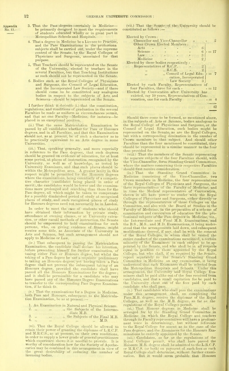 3. That the Pass degrees—certainly in Medicine— be primarily designed to meet the requirements of students educated wholly or in great part in Metropolitan Schools and Hospitals. 4. That a degree in Medicine be a License to Practise, and the Pass Examinations in the professiona subjects shall be carried out, under the supreme control of the Senate, by the Royal Colleges of Physicians and Surgeons, associated for that purpose. 5. That Teachers should be represented on the Senate of the University, elected by teachers in the several Faculties, but that Teaching Institutions as such should not be represented on the Senate. 6. Bodies such as the Royal Colleges of Physicians and Surgeons, the Council of Legal Education, and the Incorporated Law Society—and if there should come to be constituted any analogous bodies in respect to the subjects of Arts and Sciences—should be represented on the Senate. I further think it desirable (i.) that the constitution, regulations, and conditions of graduation in the several Faculties be made as uniform as circumstances permit, and that no one Faculty—Medicine, for instance—be placed in an exceptional position. (ii.) That the same Matriculation Examination be passed by all candidates whether for Pass or Honours degrees, and in all Faculties, and that this Examination should not. as at present, be of such a character as to be practically equivalent to an Arts degree in some Universities. (iii.) That, speaking generally, and more especially in reference to the Pass degrees, that such degrees should be granted on evidence of education, for at least some period, at places of instruction recognised by the University, as well as of knowledge, as tested by University Examiners, and that such places should be within the Metropolitan area. A greater laxity in this respect might be permitted for the Honours degrees where the examinations, being essentially of a competi- tive character (candidates being placed in order of merit), the candidates would be fewer and the examina- tions more prolonged and searching than those for the Pass degree, all which might be taken to compensate for a possibly diminished period of study at recognised places of study, and such recognised places of study for Honours degrees need not necessarily be in London. In order to meet the case of students who should have obtained their information by private study, attendance at evening classes, or at University exten- sion, or other casual methods of instruction, the Senate should be empowered to hold examinations for such persons, who, on giving evidence of fitness, might receive some title, as Associate of the University in Arts and Science, but such arrangement should not apply to Medicine or Law. (iv.) That subsequent to passiug the Matriculation Examination, the candidate shall declare his intention, bgfore presenting himself for further examination, of taking eitber Pass or Honours degree, but whilst the taking of a Pass degree be not a requisite preliminary to taking an Honours degree; yet having taken a Pass degree shall not prevent the subsequent taking of an Honours degree, provided the candidate shall have passed all the Honours Examinations for the degree ; and it shall be permissible for a candidate who may have passed any of the Honours Degree Examinations to transfer to the corresponding Pass Degree Examina- tion, if he think fit. (v.) That the examinations for a Degree in Medicine, both Pass and Honours, subsequent to the Matricula- tion Examination, be as at present:— 1. An Examination in Natural and Physical Science. 2. ,, „ „ the Subjects of the Interme- diate M.B. 3. ,. ,, ,, the Subjects of the Final M.B. 4- „ „ „ ' „ M.D. (vi). That the Royal College should be allowed to retain their power of granting the diplomas of L.R.C.P. and M.R.C.S., as at present, on their own conditions, in order to supply a lower grade of general practitioners which experience shows it is needful to provide. It is worthy of consideration how far the Society of Apothe- caries may be combined in this arrangement in view of the great desirability of reducing the number of licensing bodies. (vii.) That the Senate of the University should be constituted as follows :— 1 6 6 >■ = 17 3 I 2J Elected by Crown: Chancellor and Vice-Chancellor Other Crown Elected Members : Arts Science - Law - - Medicine - Elected by these bodies respectively : Representatives of R.C.P. - 2~] „ R.C.S. - 2 I ,, ,, Council of Legal Edu- [> = 7 cation, Incorporated | Law Society 3J Elected by each Faculty, Representatives of four Faculties, three for each - - - = 12 Elected by Convocation after University has existed, say 10 years, Representatives of Con- vocation, one for each Faculty - - = 4 42 Should there come to be formed, as mentioned above, in the subjects of Arts or Science, bodies analogous to the Royal College of Physicians and Surgeons, or the Council of Legal Education, such bodies might be represented on the Senate, as are the Royal Colleges, but with a corresponding diminution in the number of Crown members in that subject. And should other Faculties than the four mentioned be constituted, they should be represented in a similar manner to the four thus provided for. (viii.) That the members of the Senate representing the separate subjects of the four Faculties should, with the Arice-Chancellor, form Standing Grand Committees, where the matters concerning their respective Faculties should first receive consideration. (ix.) That the Standing Grand Committee in Medicine (consisting of the Vice-Chancellor, two Crown members in Medicine, the four representatives of the Royal Colleges of Physicians and Surgeons, the three representatives of the Faculty of Medicine, and in time the Medical representative of Convocation, eleven in all) have power to confer with the Royal Colleges of Physicians and Surgeons, either directly or through the representatives of those Colleges on the Committee, and also with the Board of Studies in the Faculty of Medicine, in the preparation of a scheme of examination and curriculum of education for the pro- fessional subjects of the Pass degrees in Medicine, viz., the Intermediate and Final M.B. Examinations, and the B.S., M.S., and M.D. Examinations, it being under- stood that the arrangements laid down, and subsequent modifications thereof, if any, shall be with the consent of the Royal Colleges, in whom shall be vested the entire conduct of the examinations mentioned, a certain minority of the Examiners in each subject to be ap- pointed by the Senate, and who shall be in all respects equal in position to those appointed by the Royal Colleges, but who shall, if so required by the Senate, report separately to the Senate's Standing Grand Committee in Medicine on any examination, it being understood that such Examiners shall be selected from the Metropolitan Hospitals and Schools. Under this arrangement, the University and Royal College Exa- miners shall be paid alike out of the fees received from candidates, and that a small capitation fee be paid to the University chest out of the fees paid by each candidate who shall pass. (x.) That candidates who shall pass the examinations under this arrangement shall, on completing the Pass,M.B. degree, receive the diplomas of the Royal Colleges, as well as the M.B. degree, so far as the regulations of the Royal Colleges permit. (xi.) That Honour degrees in Medicine shall be arranged for by the Standing Grand Committee in Medicine (in which the Royal College and teachers through its Faculty representatives will have a predomi- nant voice in determining), but without reference to the Royal College for assent as in the case of the Pass degrees, and the Examiners for the Honours Exa- minations be entirely appointed by the Senate. (xii.) Candidates, so far as the regulations of the Royal Colleges permit, who shall have passed the Honours M.B. degree shall be admitted to the L.R.C.P. or M.R.C.S. (or both) on payment of such fees as each Royal College shall determine, without further exami- nation. But it would seem probable that Honours