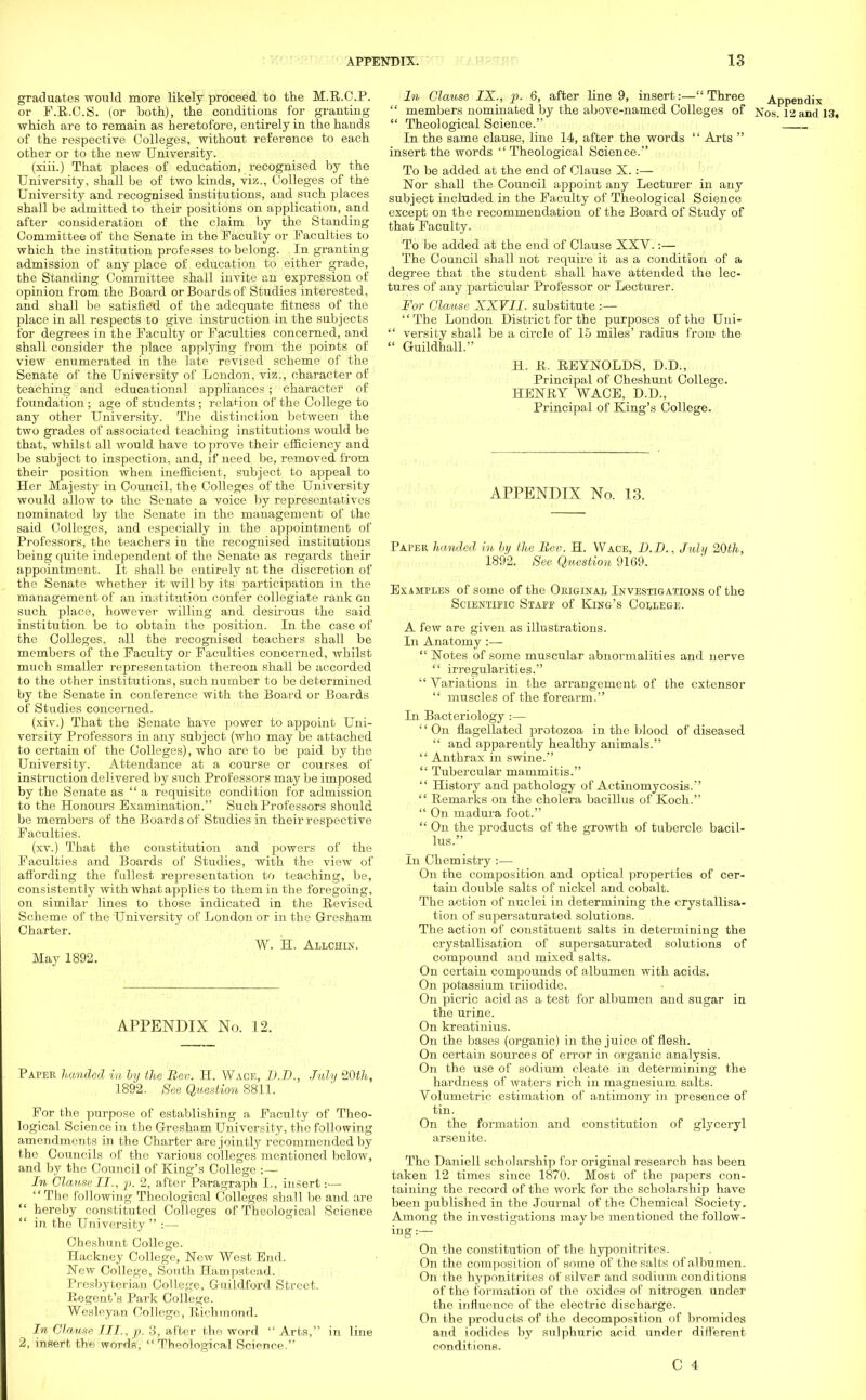 graduates would more likely proceed to the M.R.C.P. or F.R.C.S. (or both), the conditions for granting which are to remain as heretofore, entirely in the hands of the respective Colleges, without reference to each other or to the new University. (xiii.) That places of education, recognised by the University, shall be of two kinds, viz., Colleges of the University and recognised institutions, and such places shall be admitted to their positions on application, and after consideration of the claim by the Standing Committee of the Senate in the Faculty or Faculties to which the institution professes to belong. In granting admission of any place of education to either grade, the Standing Committee shall invite an expression of opinion from the Board or Boards of Studies interested, and shall be satisfied of the adequate fitness of the place in all respects to give instruction in the subjects for degrees in the Faculty or Faculties concerned, and shall consider the place applying from the points of view enumerated in the late revised scheme of the Senate of the University of London, viz., character of teaching and educational appliances; character of foundation ; age of students ; relation of the College to any other University. The distinction between the two grades of associated teaching institutions would be that, whilst all would have to prove their efficiency and be subject to inspection, and, if need be, removed from their position when inefficient, subject to appeal to Her Majesty in Council, the Colleges of the University would allow to the Senate a voice by representatives nominated by the Senate in the management of the said Colleges, and especially in the appointment of Professors, the teachers in the recognised institutions being quite independent of the Senate as regards their appointment. It shall be entirely at the discretion of the Senate whether it will by its participation in the management of an institution confer collegiate rank en such place, however willing and desirous the said institution be to obtain the position. In the case of the Colleges, all the recognised teachers shall be members of the Faculty or Faculties concerned, whilst much smaller representation thereon shall be accorded to the other institutions, such number to be determined by the Senate in conference with the Board or Boards of Studies concerned. (xiv.) That the Senate have power to appoint Uni- versity Professors in any subject (who may be attached to certain of the Colleges), who are to be paid by the University. Attendance at a course or courses of instruction delivered by such Professors may be imposed by the Senate as a requisite condition for admission to the Honours Examination. Such Professors should be members of the Boards of Studies in their respective Faculties. (xv.) That the constitution and powers of the Faculties and Boards of Studies, with the view of affording the fullest representation to teaching, be, consistently with what applies to them in the foregoing, on similar lines to those indicated in the Revised Scheme of the University of London or in the Gresham Charter. W. H. Allchin. May 1892. APPENDIX No. 12. Paper handed in by the Rev. H. Wace, D.D., July %0th, 1892. See Question 8811. For the purpose of establishing a Faculty of Theo- logical Science in the Gresham University, the following amendments in the Charter are jointly recommended by the Councils of the various colleges mentioned below, and by the Council of King's College In Clause II., p. 2, after Paragraph L, insert:— The following Theological Colleges shall be and are hereby constituted Colleges of Theological Science in the University :— Cheshunt College. Hackney College, Hew West End. New College, South Hampstead. Presbyterian College, Guildford Street. Regent's Park College. Wesleyan College, Richmond. In Clause III., p. :j, after the word Arts, in line 2, insert the words, Theological Science. In Clause IX., p. 6, after line 9, insert:— Three Appendix members nominated by the above-named Colleges of Nos. 12 and 13, Theological Science. In the same clause, line 14, after the words Arts insert the words Theological Science. To be added at the end of Clause X.:— Nor shall the Council appoint any Lecturer in any subject included in the Faculty of Theological Science except on the recommendation of the Board of Study of that Faculty. To be added at the end of Clause XXV.:— The Council shall not require it as a condition of a degree that the student shall have attended the lec- tures of any particular Professor or Lecturer. For Clause XXVII. substitute :— The London District for the purposes of the Uni- versity shall be a circle of 15 miles' radius from the Guildhall. H. R. REYNOLDS, D.D., Principal of Cheshunt College. HENRY WACE, D.D., Principal of King's College. APPENDIX No. 13. Paper handed in by the Bev. H. Wace, D.D., July 20th, 1892. Bee Question 9169. Examples of some of the Original Investigations of the Scientific Staff of King's College. A few are given as illustrations. In Anatomy :—■ Notes of some muscular abnormalities and nerve irregularities. Variations in the arrangement of the extensor muscles of the forearm. In Bacteriology :— '' On flagellated protozoa in the blood of diseased and apparently healthy animals. Anthrax in swine. Tubercular mammitis. History and pathology of Actinomycosis. Remarks on the cholera bacillus of Koch. On madura foot. On the products of the growth of tubercle bacil- lus. In Chemistry :— On the composition and optical properties of cer- tain double salts of nickel and cobalt. The action of nuclei in determining the crystallisa- tion of supersaturated solutions. The action of constituent salts in determining the crystallisation of supersaturated solutions of compound and mixed salts. On certain compounds of albumen with acids. On potassium triiodide. On picric acid as a test for albumen and sugar in the urine. On kreatinius. On the bases (organic) in the juice of flesh. On certain sources of error in organic analysis. On the use of sodium cleate in determining the hardness of waters rich in magnesium salts. Volumetric estimation of antimony in presence of tin. On the formation and constitution of glyceryl arsenite. The Daniell scholarship for original research has been taken 12 times since 1870. Most of the papers con- taining the record of the work for the scholarship have been published in the Journal of the Chemical Society. Among the investigations may be mentioned the follow- ing:— On the constitution of the hyponitrites. On the composition of some of the salts of albumen. On the hyponitrites of silver and sodium conditions of the formation of the oxides of nitrogen under the influence of the electric discharge. On the products of the decomposition of bromides and iodides by sulphuric acid under different conditions.