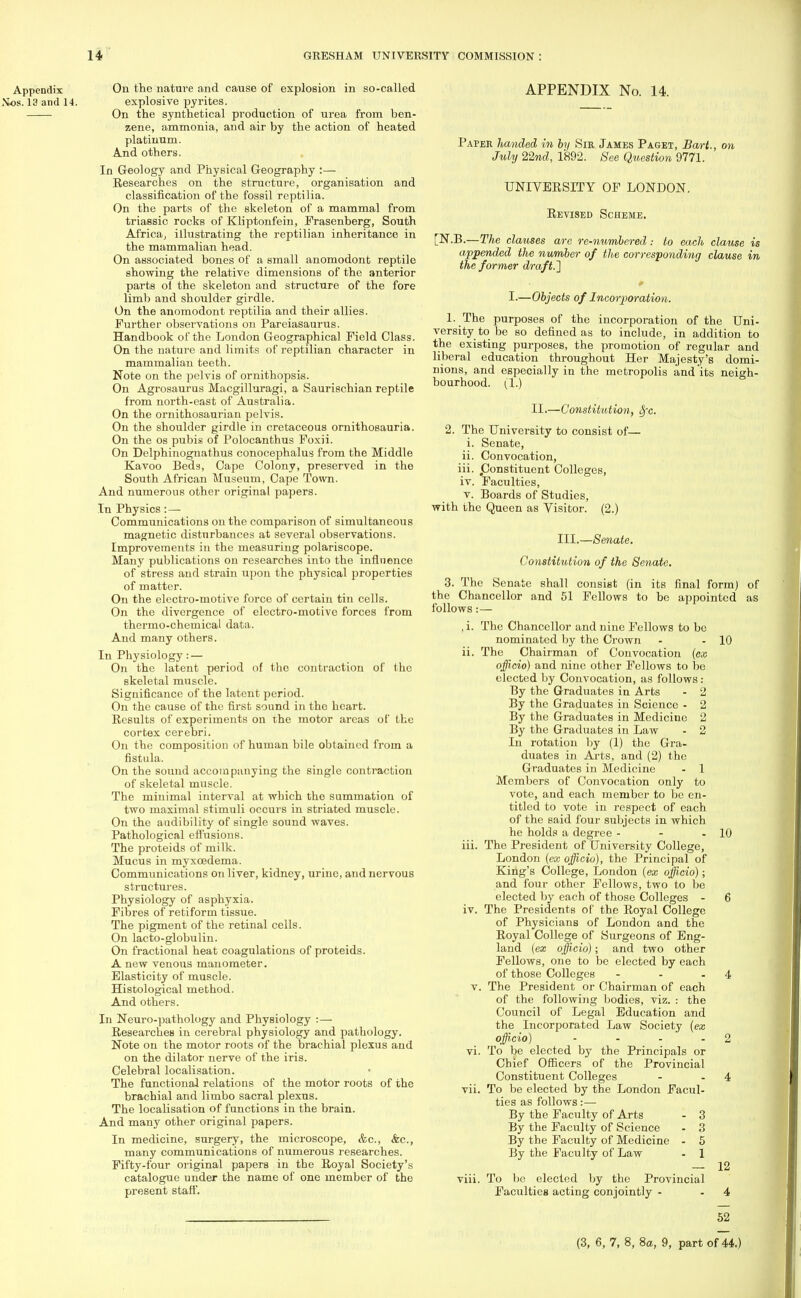 Appendix On the nature and cause of explosion in so-called Nos. 13 and 14. explosive pyrites. On the synthetical production of urea from ben- zene, ammonia, and air by the action of heated platinum. And others. In Geology and Physical Geography :— Researches on the structure, organisation and classification of the fossil reptilia. On the parts of the skeleton of a mammal from triassic rocks of Kliptonfein, Frasenberg, South Africa, illustrating the reptilian inheritance in the mammalian head. On associated bones of a small anomodont reptile showing the relative dimensions of the anterior parts oi the skeleton and structure of the fore limb and shoulder girdle. On the anomodont reptilia and their allies. Further observations on Pareiasaurus. Handbook of the London Geographical Field Class. On the nature and limits of reptilian character in mammalian teeth. Note on the pelvis of ornithopsis. On Agrosaurus Macgilluragi, a Saurischian reptile from north-east of Australia. On the ornithosaurian pelvis. On the shoulder girdle in cretaceous ornithosauria. On the os pubis of Polocanthus Foxii. On Delphinognathus conocephalus from the Middle Kavoo Beds, Cape Colony, preserved in the South African Museum, Cape Town. And numerous other original papers. In Physics:— Communications on the comparison of simultaneous magnetic disturbances at several observations. Improvements in the measuring polariscope. Many publications on researches into the influence of stress and strain upon the physical properties of matter. On the electro-motive force of certain tin cells. On the divergence of electro-motive forces from thermo-chemical data. And many others. In Physiology: — On the latent period of tho contraction of the skeletal muscle. Significance of the latent period. On the cause of the first sound in the heart. Results of experiments on the motor areas of the cortex cerebri. On the composition of human bile obtained from a fistula. On the sound accompanying the single contraction of skeletal muscle. The minimal interval at which the summation of two maximal stimuli occurs in striated muscle. On the audibility of single sound waves. Pathological effusions. The proteids of milk. Mucus in myxcedema. Communications on liver, kidney, urine, and nervous structures. Physiology of asphyxia. Fibres of retiform tissue. The pigment of the retinal cells. On lacto-globulin. On fractional heat coagulations of proteids. A new venous manometer. Elasticity of muscle. Histological method. And others. In Neuro-pathology and Physiology :— Researches in cerebral physiology and pathology. Note on the motor roots of the brachial plexus and on the dilator nerve of the iris. Celebral localisation. The functional relations of the motor roots of the brachial and limbo sacral plexus. The localisation of functions in the brain. And many other original papers. In medicine, surgery, the microscope, &c, &c, many communications of numerous researches. Fifty-four original papers in the Royal Society's catalogue under the name of one member of the present staff. APPENDIX No. 14. Paper handed in by Sir James Paget, Bart., on July 22nd, 1892. See Question 9771. UNIVERSITY OF LONDON. Revised Scheme. [N.B.—The clauses are re-numbered : to each clause is appended the number of the corresponding clause in the former draft. ] I.—Objects of Incorporation. 1. The purposes of the incorporation of the Uni- versity to be so defined as to include, in addition to the existing purposes, the promotion of regular and liberal education throughout Her Majesty's domi- nions, and especially in the metropolis and its neigh- bourhood. (1.) II.—Constitution, 8fc. 2. The University to consist of— i. Senate, ii. Convocation, iii. .Constituent Colleges, iv. Faculties, v. Boards of Studies, with the Queen as Visitor. (2.) III.—Senate. Constitution of the Senate. 3. The Senate shall consist (in its final form] of the Chancellor and 51 Fellows to be appointed as follows:— ,i. The Chancellor and nine Fellows to be nominated by the Crown - - 10 ii. The Chairman of Convocation (ex officio) and nine other Fellows to be elected by Convocation, as follows : By the Graduates in Arts - 2 By the Graduates in Science - 2 By the Graduates in Medicine 2 By the Graduates in Law - 2 In rotation by (1) the Gra- duates in Arts, and (2) the Graduates in Medicine - 1 Members of Convocation only to vote, and each member to be en- titled to vote in respect of each of the said four subjects in which he holds a degree - - - 10 iii. The President of University College, London (ex officio), the Principal of King's College, London (ex officio); and four other Fellows, two to be elected by each of those Colleges - 6 iv. The Presidents of the Royal College of Physicians of London and the Royal College of Surgeons of Eng- land (ex officio); and two other Fellows, one to be elected by each of those Colleges - - -4 v. The President or Chairman of each of the following bodies, viz. : the Council of Legal Education and the Incorporated Law Society (ex officio) - - - - 2 vi. To be elected by the Principals or Chief Officers of the Provincial Constituent Colleges - -4 vii. To be elected by the London Facul- ties as follows:— By the Faculty of Arts - 3 By the Faculty of Science - 3 By the Faculty of Medicine - 5 By the Faculty of Law - 1 — 12 viii. To be elected by the Provincial Faculties acting conjointly - -4 52 (3, 6, 7, 8, 8a, 9, part of 44.)