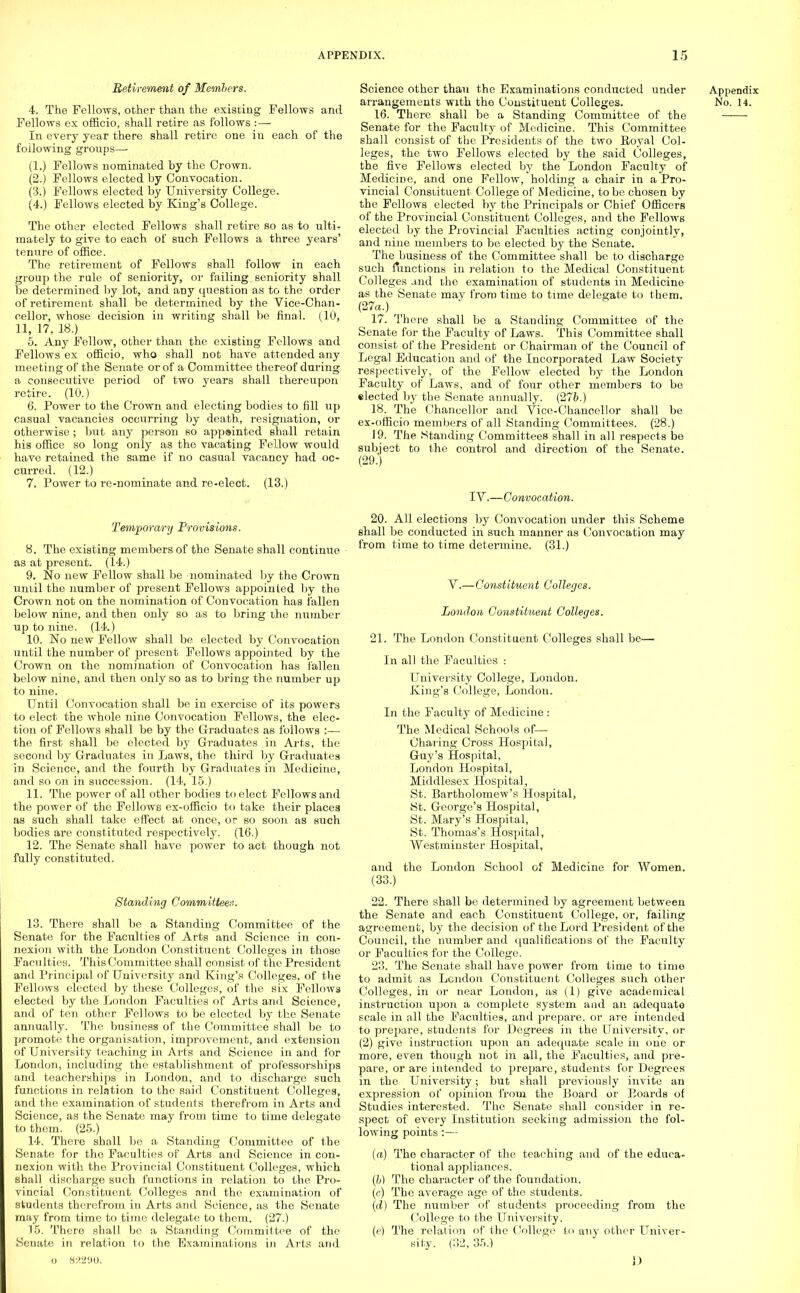 Retirement of Members. 4. The Fellows, other than the existing Fellows and Fellows ex officio, shall retire as follows : — In every year there shall retire one in each of the following groups— (1.) Fellows nominated by the Crown. (2.) Fellows elected by Convocation. (3.) Fellows elected by University College. (4.) Fellows elected by King's College. The other elected Fellows shall retire so as to ulti- mately to give to each of such Fellows a three years' tenure of office. The retirement of Fellows shall follow in each group the rule of seniority, or failing. seniority shall be determined by lot, and any question as to the order of retirement shall be determined by the Vice-Chan- cellor, whose decision in writing shall be final. (10, 11, 17, 18.) 5. Any Fellow, other than the existing Fellows and Fellows ex officio, who shall not have attended any meeting of the Senate or of a Committee thereof during a consecutive period of two years shall thereupon retire. (10.) 6. Power to the Crown and electing bodies to fill up casual vacancies occurring by death, resignation, or otherwise ; but any person so appointed shall retain his office so long only as the vacating Fellow would have retained the same if no casual vacancy had oc- curred. (12.) 7. Power to re-nominate and re-elect. (13.) Temporary Provisions. 8. The existing members of the Senate shall continue as at present. (14.) 9. No new Fellow shall be nominated by the Crown until the number of present Fellows appointed by the Crown not on the nomination of Convocation has fallen below nine, and then only so as to bring the number up to nine. (14.) 10. No new Fellow shall be elected by Convocation until the number of present Fellows appointed by the Crown on the nomination of Convocation has fallen below nine, and then only so as to bring the number up to nine. Until Convocation shall be in exercise of its powers to elect the whole nine Convocation Fellows, the elec- tion of Fellows shall be by the Graduates as follows :— the first shall be elected by Graduates in Arts, the second by Graduates in Laws, the third by Graduates in Science, and the fourth by Graduates in Medicine, and so on in succession. (14, 15.) 11. The power of all other bodies to elect Fellows and the power of the Fellows ex-officio to take their places as such shall take effect at once, or so soon as such bodies are constituted respectively. (16.) 12. The Senate shall have power to act though not fully constituted. Standing Committees. 13. There shall be a Standing Committee of the Senate for the Faculties of Arts and Science in con- nexion with the London Constituent Colleges in those Faculties. This Committee shall consist of the President and Principal of University and King's Colleges, of the Fellows elected by these Colleges, of the six Fellows elected by the London Faculties of Arts and Science, and of ten other Fellows to be elected by the Senate annually. The business of the Committee shall be to promote the organisation, improvement, and extension of University teaching in Arts and Science in and for London, including the establishment of professorships and teacherships in London, and to discharge such functions in relation to the said Constituent Colleges, and the examination of students therefrom in Arts and Science, as the Senate may from time to time delegate to them. (25.) 14. There shall be a Standing Committee of the Seriate for the Faculties of Arts and Science in con- nexion with the Provincial Constituent Colleges, which shall discharge such functions in relation to the Pro- vincial Constituent Colleges and the examination of students therefrom in Arts and Science, as the Senate may from time to time delegate to them. (27.) 15. There shall be a Standing Committee of the Senate in relation to the Examinations in Arts and o 83290. Science other than the Examinations conducted under arrangements with the Constituent Colleges. 16. There shall be a Standing Committee of the Senate for the Faculty of Medicine. This Committee shall consist of the Presidents of the two Eoyal Col- leges, the two Fellows elected by the said Colleges, the five Fellows elected by the London Faculty of Medicine, and one Fellow, holding a chair in a Pro- vincial Constituent College of Medicine, to be chosen by the Fellows elected by the Principals or Chief Officers of the Provincial Constituent Colleges, and tho Fellows elected by the Provincial Faculties acting conjointly, and nine members to be elected by the Senate. The business of the Committee shall be to discharge such functions in relation to the Medical Constituent Colleges and the examination of students in Medicine as the Senate mav from time to time delegate to them. (27a.) 17. There shall be a Standing Committee of the Senate for the Faculty of Laws. This Committee shall consist of the President or Chairman of the Council of Legal Education and of the Incorporated Law Society respectively, of the Fellow elected by the London Faculty of Laws, and of four other members to be elected by the Senate annually. (27&.) 18. The Chancellor and Yice-Chancellor shall be ex-officio members of all Standing Committees. (28.) J9. The Standing Committees shall in all respects be subject to the control and direction of the Senate. (29.) IV.—Convocation. 20. All elections by Convocation under this Scheme shall be conducted in such manner as Convocation may from time to time determine. (31.) V.—Constituent Colleges. London Constituent Colleges. 21. The London Constituent Colleges shall be- lli all the Faculties : University College, London. King's College, London. In the Faculty of Medicine : The Medical Schools of— Charing Cross Hospital, Guy's Hospital, London Hospital, Middlesex Hospital, St. Bartholomew's Hospital, St. George's Hospital, St. Mary's Hospital, St. Thomas's Hospital, Westminster Hospital, Appendix No. 14. and the (33.) London School of Medicine for Women. 22. There shall be determined by agreement between the Senate and each Constituent College, or, failing agreement, by the decision of the Lord President of the Council, the number and qualifications of the Faculty or Faculties for the College. 23. The Senate shall have power from time to time to admit as London Constituent Colleges such other Colleges, in or near London, as (1) give academical instruction upon a complete system and an adequate scale in all the Faculties, and prepare, or are intended to prepare, students for Degrees in the University, or (2) give instruction upon an adequate scale in one or more, even though not in all, the Faculties, and pre- pare, or are intended to prepare, students for Degrees in the University; but shall previously invite an expression of opinion from the Board or Boards of Studies interested. The Senate shall consider in re- spect of every Institution seeking admission the fol- lowing points:— (a) The character of the teaching and of the educa- tional appliances. (b) The character of the foundation, (o) The average age of the students. (d) The number of students proceeding from the College to the University. (e) The relation of the College to any other Univer- sity. (32, 35.) 1)