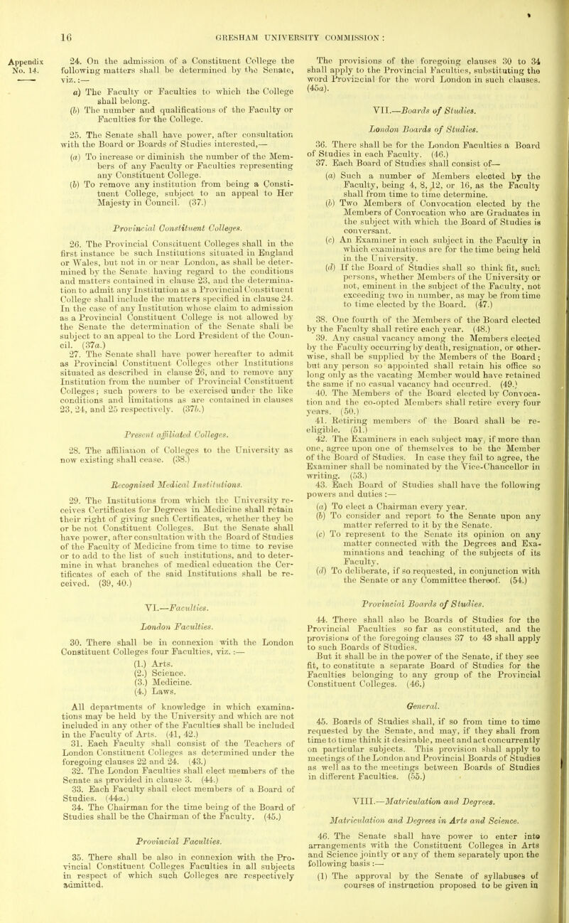 » 16 GRESHAM UNIVERSITY COMMISSION 24. On the admission of a Constituent College the following matters shall be determined by the Senate, viz.:— a) The Faculty or Faculties to which the College shall belong. (b) The number and qualifications of the Faculty or Faculties for the College. 25. The Senate shall have power, after consultation with the Board or Boards of Studies interested,— (a) To increase or diminish the number of the Mem- bers of any Faculty or Faculties representing any Constituent College. (b) To remove any institution from being a Consti- tuent College, subject to an appeal to Her Majesty in Council. (37.) Provincial Constituent Colleges. 26. The Provincial Constituent Colleges shall in the first instance be such Institutions situated in England or Wales, but not in or near London, as shall be deter- mined by the Senate having regard to the conditions and matters contained in clause 23, and the determina- tion to admit any Institution as a Provincial Constituent College shall include the matters specified in clause 24. In the case of any Institution whose claim to admission as a Provincial Constituent College is not allowed by the Senate the determination of the Senate shall be subject to an appeal to the Lord President of the Coun- cil. (37a.) 27. The Senate shall have power hereafter to admit as Provincial Constituent Colleges other Institutions situated as described in clause 26, and to remove any Institution from the number of Provincial Constituent Colleges; such powers to be exercised under the like conditions and limitations as are contained in clauses 23, 24, and 25 respectively. (37?;.) Present affiliated Colleges. 28. The affiliation of Colleges to the University as now existing shall cease. (38.) Recognised Medical Institutions. 29. The Institutions from which the University re- ceives Certificates for Degrees in Medicine shall retain their right of giving such Certificates, whether they be or be not Constituent Colleges. But the Senate shall have power, after consultation with the Board of Studies of the Faculty of Medicine from time to time to revise or to add to the list of such institutions, and to deter- mine in what branches of medical education the Cer- tificates of each of the said Institutions shall be re- ceived. (39, 40.) VI.—Faculties. London Faculties. 30. There shall be in connexion with the London Constituent Colleges four Faculties, viz.:— (1.) Arts. (2.) Science. (3.) Medicine. (4.) Laws. All departments of knowledge in which examina- tions may be held by the University and which are not included in any other of the Faculties shall be included in the Faculty of Arts. (41, 42.) 31. Each Faculty shall consist of the Teachers of London Constituent Colleges as determined under the foregoing clauses 22 and 24. (43.) 32. The London Faculties shall elect members of the Senate as provided in clause 3. (44.) 33. Each Faculty shall elect members of a Board of Studies. (44a.) 34. The Chairman for the time being of the Board of Studies shall be the Chairman of the Faculty. (45.) Provincial Faculties. 35. There shall be also in connexion with the Pro- vincial Constituent Colleges Faculties in all subjects in respect of which such Colleges are respectively admitted. The provisions of the foregoing clauses 30 to 34 shall apply to the Provincial Faculties, substituting the word Provincial for the word London in such clauses. (45a). VII.—Boards of Studies. London Boards of Studies. 36. There shall be for the London Faculties a Board of Studies in each Faculty. (46.) 37. Each Board of Studies shall consist of— (a) Such a number of Members elected by the Faculty, being 4, 8, 12, or 16, as the Faculty shall from time to time determine. (b) Two Members of Convocation elected by the Members of Convocation who are Graduates in the subject with which the Board of Studies is conversant. (c) An Examiner in each subject in the Faculty in which examinations are for the time being held in the University. (d) If the Board of Studies shall so think fit, such persons, whether Members of the University or not, eminent in the subject of the Faculty, not exceeding two in number, as may be from time to time elected by the Board. (47.) 38. One fourth of the Members of the Board elected by the Faculty shall retire each year. (48.) 39. Any casual vacancy among the Members elected by the Faculty occurring by death, resignation, or other- wise, shall be supplied by the Members of the Board; but any person so appointed shall retain his office so long only as the vacating Member would have retained the same if no casual vacancy had occurred. (49.) 40. The Members of the Board elected by Convoca- tion and the co-opted Members shall retire every four years. (50.) 41. Betiring members of the Board shall be re- eligible. (51.) 42. The Examiners in each subject may; if more than one, agree upon one of themselves to be the Member of the Board of Studies. In case they fail to agree, the Examiner shall be nominated by the Vice-Chancellor in writing. (53.) 43. Each Board of Studies shall have the following powers and duties :— (a) To elect a Chairman eveiy year. (b) To consider and report to the Senate upon any matter referred to it by the Senate. (c) To represent to the Senate its opinion on any matter connected with the Degrees and Exa- minations and teaching of the subjects of its Faculty. (d) To deliberate, if so requested, in conjunction with the Senate or any Committee thereof. (54.) Provincial Boards of Studies. 44. There shall also be Boards of Studies for the Provincial Faculties so far as constituted, and the provisions of the foregoing clauses 37 to 43 shall apply to such Boards of Studies. But it shall be in the power of the Senate, if they see fit, to constitute a separate Board of Studies for the Faculties belonging to any group of the Provincial Constituent Colleges. (46.) General. 45. Boards of Studies shall, if so from time to time requested by the Senate, and may, if they shall from time to time think it desirable, meet andact concurrently on particular subjects. This provision shall apply to meetings of the London and Provincial Boards of Studies as well as to the meetings between Boards of Studies in different Faculties. (55.) VIII.—Matriculation and, Degrees. Matriculation and Degrees in Arts and Science. 46. The Senate shall have power to enter into arrangements with the Constituent Colleges in Arts and Science jointly or any of them separately upon the following basis:— (1) The approval by the Senate of syllabuses of courses of instruction proposed to be given in