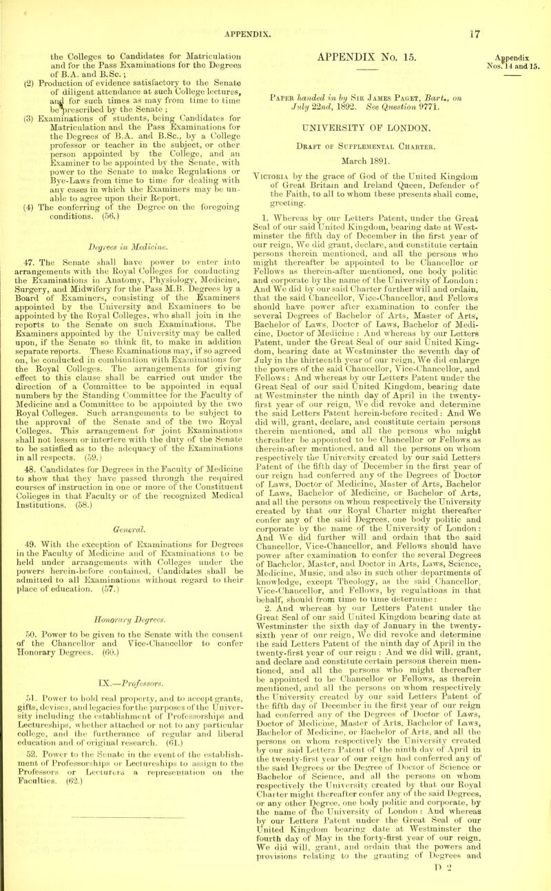 the Colleges to Candidates for Matriculation and for the Pass Examinations for the Degrees of B.A. and B.Sc.; (2) Production of evidence satisfactory to the Senate of diligent attendance at such College lectures, and for such times as may from time to time berpre scribed by the Senate ; (3) Examinations of students, being Candidates for Matriculation and the Pass Examinations for the Degrees of B.A. and B.Sc, by a College professor or teacher in the subject, or other person appointed by the College, and an Examiner to be appointed by the Senate, with power to the Senate to make Regulations or Bye-Laws from time to time for dealing with any cases in which the Examiners may be un- able to agree upon their Report. (4) The conferring of the Degree on the foregoing conditions. (56.) Degrees in Medicine. 47. The Senate shall have power to enter into arrangements with the Royal Colleges for conducting the Examinations in Anatomy, Physiology, Medicine, Surgery, and Midwifery for the Pass M.B. Degrees by a Board of Examiners, consisting of the Examiners appointed by the University and Examiuers to be appointed by the Royal Colleges, who shall join in the reports to the Senate on such Examinations. The Examiners appointed by the University may be called upon, if the Senate so think fit, to make in addition separate reports. These Examinations may, if so agreed on, be conducted in combination with Examinations for the Royal Colleges. The arrangements for giving effect to this clause shall be carried out under the direction of a Committee to be appointed in equal numbers by the Standing Committee for the Faculty of Medicine and a Committee to be appointed by the two Royal Colleges. Such arrangements to be subject to the approval of the Senate and of the two Royal Colleges. This arrangement for joint Examinations shall not lessen or interfere with the duty of the Senate to be satisfied as to the adequacy of the Examinations in all respects. (59.) 48. Candidates for Degrees in the Faculty of Medicine to show that they have passed through the required courses of instruction in one or more of the Constituent Colleges in that Faculty or of the recognized Medical Institutions. (58.) General. 49. With the exception of Examinations for Degrees in the Faculty of Medicine and of Examinations to be held under arrangements with Colleges under the powers hercin-bofore contained, Candidates shall be admitted to all Examinations without regard to their place of education. (57.) Honorary Degrees. 50. Power to be given to the Senate with the consent of the Chancellor and Vice-Chancellor to confer Honorary Degrees. (60.) IX.—Professors. 51. Power to hold real property, and to accept grants, gifts, devises, and legacies for the purposes of the Univer- sity including the establishment of Professorships and Lectureships, whether attached or not to any particular college, and the furtherance of regular and liberal education and of original research. (61.) 52. Power to the Senate in the event of the establish- ment of Professorships or Lectureships to assign to the Professors or Lecturers a representation on the Faculties. (62.) APPENDIX No. 15. Appendix Nos*14 and 15. Paper handed in by Sir James Paget, Bart., on July 22nd, 1892. See Question 9771. UNIVERSITY OF LONDON. Draft of Supplemental Charter. March 1891. Victoria by the grace of God of the United Kingdom of Great Britain and Ireland Queen, Defender of the Faith, to all to whom these presents shall come, greeting. 1. Whereas by our Letters Patent, under the Great Seal of our said United Kingdom, bearing date at West- minster the fifth day of December in the first year of our reign, We did grant, declare, and constitute certain persons therein mentioned, and all the persons who might thereafter be appointed to be Chancellor or Fellows as therein-after mentioned, one body politic and corporate by the name of the University of London: And Wo did by our said Charter further will and ordain, that the said Chancellor, Vice-Chancellor, and Fellows should have power after examination to confer the several Degrees of Bachelor of Arts, Master of Arts, Bachelor of Laws, Doctor of Laws, Bachelor of Medi- cine, Doctor of Medicine : And whereas by our Letters Patent, under the Great Seal of our said United King- dom, bearing date at Westminster the seventh day of July in the thirteenth year of our reign, We did enlarge the powers of the said Chancellor, Vice-Chancellor, and Fellows: And whereas by our Letters Patent under the Great Seal of our said United Kingdom, bearing date at Westminster the ninth day of April in the twenty- first year of our reign, We did revoke and determine the said Letters Patent herein-before recited : And We did will, grant, declare, and constitute certain persons therein mentioned, and all the persons who might thereafter be appointed to be Chancellor or Fellows as therein-after mentioned, and all the persons on whom respectively the University created by our said Letters Patent of the fifth day of December in the first year of our reign had conferred any of the Degrees of Doctor of Laws, Doctor of Medicine, Master of Arts, Bachelor of Laws, Bachelor of Medicine, or Bachelor of Arts, and all the persons on whom respectively the University created by that our Royal Charter might thereafter confer any of the said Degrees, one body politic and corporate by the name of the University of London: And We did further will and ordain that the said Chancellor, Vice-Chancellor, and Fellows should have power after examination to confer the several Degrees of Bachelor, Master, and Doctor in Arts, Laws, Science, Medicine, Music, and also in such other departments of knowledge, except Theology, as the said Chancellor ^ Vice-Chancellor, and Fellows, by regulations in that behalf, should from time to time determine : 2. And whereas by our Letters Patent under the Great Seal of our said United Kingdom bearing date at Westminster the sixth day of January in the twenty- sixth year of our reign, We did revoke and determine the said Letters Patent of the ninth day of April in the twenty-first year of our reign : And we did will, grant, and declare and constitute certain persons therein men- tioned, and all the persons who might thereafter be appointed to be Chancellor or Fellows, as therein mentioned, and all the persons on whom respectively the University created by our said Letters Patent of the fifth day of December in the first year of our reign had conferred any of the Degrees of Doctor of Laws, Doctor of Medicine, Master of Arts, Bachelor of Laws, Bachelor of Medicine, or Bachelor of Arts, and all the persons on whom respectively the University created by our said Letters Patent of the ninth day of April in the twenty-first year of our reign had conferred any of the said Degrees or the Degree of Doctor of Science or Bachelor of Science, and all the persons on whom respectively the University created by that our Royal Charter might thereafter confer any of the said Degrees, or any other Degree, one body politic and corporate, by the name of the University of London : And whereas by our Letters Patent under the Great Seal of our United Kingdom bearing date at Westminster the fourth day of May in the forty-first year of our reign. We did will, grant, and ordain that the powers and provisions relating to the granting of Degrees and r> 2