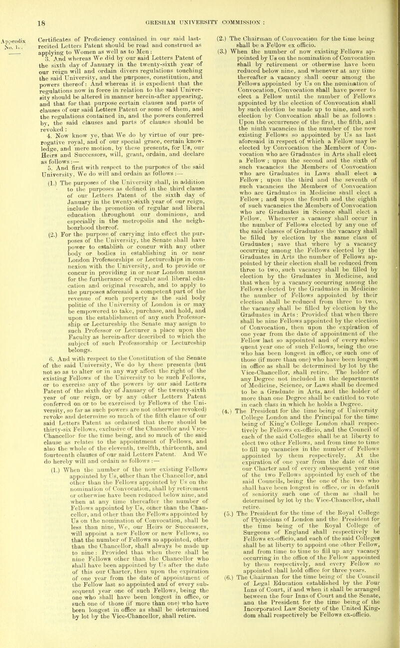 Certificates of Proficiency contained in our said last- recited Letters Patent should be read and construed as applying to Women as well as to Men: 3. And whereas We did by our said Letters Patent of the sixth day of January in the twenty-sixth year of our reign will and ordain divers regulations touching the said University, and the purposes, constitution, and powers thereof: And whereas it is expedient that the regulations now in force in relation to the said Univer- sity should be altered in manner herein-after appearing, and that for that purpose certain clauses and parts of clauses of our said Letters Patent or some of them, and the regulations contained in, and the powers conferred by, the said clauses and parts of clauses should be revoked : 4. Now know ye, that We do by virtue of our pre- rogative royal, and of our special grace, certain know- ledge, and mere motion, by these presents, for Us, our Heirs and Successors, will, grant, ordain, and declare as follows:— 5. And first with respect to the purposes of the said University, We do will and ordain as follows :— (1.) The purposes of the University shall, in addition to the purposes as defined in the third clause of our Letters Patent of the sixth day of January in the twenty-sixth year of our reign, include the promotion of regular and liberal education throughout our dominions, and especially in the metropolis and the neigh- bourhood thereof. (2.) For the purpose of carrying into effect the pur- poses of the University, the Senate shall have power to establish or concur with any other body or bodies in establishing in or near London Professorships or Lectureships in con- nexion with the University, and to provide or concur in providing in or near London means for the furtherance of regular and liberal edu- cation and original research, and to apply to the purposes aforesaid a competent part of the revenue of such property as the said body politic of the University of London is or may be empowered to take, purchase, and hold, and upon the establishment of any such Professor- ship or Lectureship the Senate may assign to such Professor or Lecturer a place upon the Faculty as herein-after described to which the subject of such Professorship or Lectureship belongs. 6. And with respect to the Constitution of the Senate of the said University, We do by these presents (but not so as to alter or in any way affect the right of the existing Fellows of the University to be such Fellows, or to exercise any of the powers by our said Letters Patent of the sixth day of January of the twenty-sixth year of our reign, or by any other Letters Patent conferred on or to be exercised by Fellows of the Uni- versity, so far as such powers are not otherwise revoked) revoke and determine so much of the fifth clause of our said Letters Patent as ordained that there should be thirty-six Fellows, exclusive of the Chancellor and Vice- Chan cello r for the time being, and so much of the said clause as relates to the appointment of Fellows, and also the whole of the eleventh, twelfth, thirteenth, and fourteenth clauses of our said Letters Patent. And We do hereby will and ordain as follows :— (1.) When the number of the now existing Fellows appointed by Us, other than the Chancellor, and other than the Fellows appointed by Us on the nomination of Convocation, shall by retirement or otherwise have been reduced below nine, and when at any time thereafter the number of Fellows appointed by Us, other than the Chan- cellor, and other than the Fellows appointed by Us on the nomination of Convocation, shall be less than nine, We, our Heirs or Successors, will appoint a new Fellow or new Fellows, so that the number of Fellows so appointed, other than the Chancellor, shall always be made up to nine : Provided that when there shall be nine Fellows other than the Chancellor who shall have been appointed by Us after the date of this our Charter, then upon the expiration of one year from the date of appointment of the Fellow last so appointed and of every sub- sequent year one of such Fellows, being the one who shall have been longest in office, or such one of those (if more than one) who have been longest in office as shall be determined by lot by the Vice-Chancellor, shall retire. (2.) The Chairman of Convocation for the time being shall be a Fellow ex officio. (3.) When the number of now existing Fellows ap- pointed by Us on the nomination of Convocation shall by retirement or otherwise have been reduced below nine, and whenever at any time thereafter a vacancy shall occur among the Fellows appointed by Us on the nomination of Convocation, Convocation shall have power to elect a Fellow until the number of Fellows appointed by the election of Convocation shall by such election be made up to nine, and such election by Convocation shall be as follows : Upon the occurrence of the first, the fifth, and the ninth vacancies in the number of the now existing Fellows so appointed by Us as last aforesaid in respect of which a Fellow may be elected by Convocation the Members of Con- vocation who are Graduates in Arts shall elect a Fellow ; upon the second and the sixth of such vacancies the Members of Convocation who are Graduates in Laws shall elect a Fellow ; upon the third and the seventh of such vacancies the Members of Convocation who are Graduates in Medicine shall elect a Fellow ; and upon the fourth and the eighth of such vacancies the Members of Convocation who are Graduates in Science shall elect a Fellow. Whenever a vacancy shall occur in the number of Fellows elected by any one of the said classes of Graduates the vacancy shall be filled by election by the same class of Graduates; save that where by a vacancy occurring among the Fellows elected by the Graduates in Arts the number of Fellows ap- pointed by their election shall be reduced from three to two, such vacancy shall be filled by election by the Graduates in Medicine, and that when by a vacancy occui'ring among the Fellows elected by the Graduates in Medicine the number of Fellows appointed by their election shall be reduced from three to two, the vacancy shall be filled by election by the Graduates in Arts : Provided that when there shall be nine Fellows appointed by the election of Convocation, then upon the expiration of one year from the date of appointment of the Fellow last so appointed and of every subse- quent year one of such Fellows, being the one who has been longest in office, or such one of those (if more than one) who have been longest in office as shall be determined by lot by the Vice-Chancellor, shall retire. The holder of any Degree not included in the departments of Medicine, Science, or Laws shall be deemed to be a Graduate in Arts, and the holder of more than one Degree shall be entitled to vote in each class in which he holds a Degree. (4.) The President for the time being of University College London and the Principal for the time being of King's College London shall respec- tively be Fellows ex-officio, and the Council of each of the said Colleges shall be at liberty to elect two other Fellows, and from time to time to fill up vacancies in the number of Fellows appointed by them respectively. At the expiration of one year from the date of this our Charter and of every subsequent year one of the two Fellows appointed by each of the said Councils, being the one of the two who shall have been longest in office, or in default of seniority such one of them as shall be determined by lot by the Vice-Chancellor, shall retire. (5.) The President for the time of the Koyal College of Physicians of London and the President for the time being of the Koyal College of Surgeons of England shall respectively be Fellows ex-officio, and each of the said Colleges shall be at liberty to appoint one other Fellow, and from time to time to fill up any vacancy occurring in the office of the Fel low appointed by them respectively, and every Fellow so appointed shall hold office for three years. (6.) The Chairman for the time being of the Council of Legal Education established by the Four Inns of Court, if and when it shall be arranged between the four Inns of Court and the Senate, ana the President for the time being of the Incorporated Law Society of the United King- dom shall respectively be Fellows ex-officio.