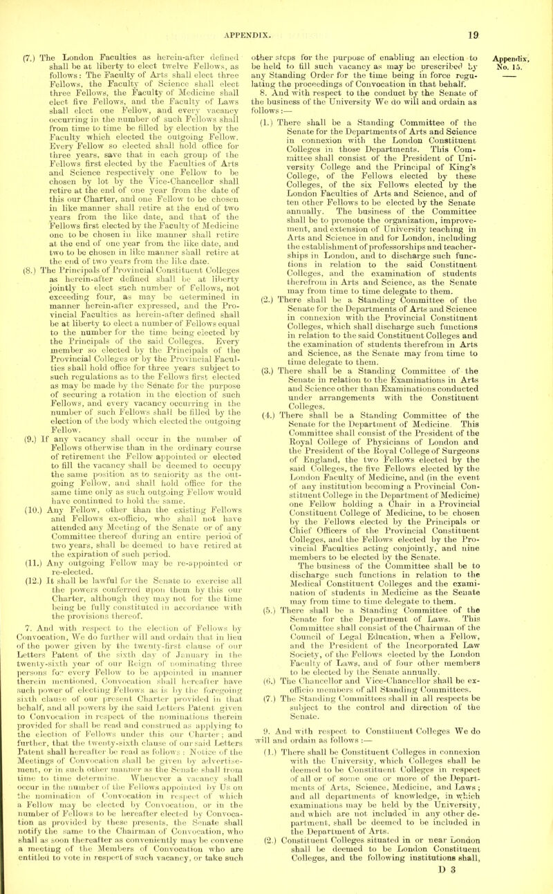 (7.) The London Faculties as herein-after defined shall be at liberty to elect twelve Fellows, as follows : The Faculty of Arts shall elect three Fellows, the Faculty of Science shall elect three Fellows, the Faculty of Medicine shall elect fire Fellows, and the Faculty of Laws shall elect one Fellow, and every vacancy occurring in the number of such Fellows shall from time to time be filled by election by the Faculty which elected the outgoing Fellow. Every Fellow so elected shall hold office for three years, save that in each group of the Fellows first elected by the Faculties of Arts and Science respectively one Fellow to be chosen by lot by the Vice-Chancellor shall retire at the end of one year from the date of this our Charter, and one Fellow to be chosen in like manner shall retire at the end of two years from the like date, and that of the Fellows first elected by the Faculty of Medicine one to be chosen in like manner shall retire at the end of one year from the like date, and two to be chosen in like manner shall retire at the end of two years from the like date. (8.) The Principals of Provincial Constituent Colleges as herein-after defined shall be at liberty jointly to elect such number of Fellows, not exceeding four, as may be determined in manner herein-after expressed, and the Pro- vincial Faculties as herein-after defined shall be at liberty to elect a number of Fellows equal to the number for the time being elected by the Principals of the said Colleges. Every member so elected by the Principals of the Provincial Colleges or by the Provincial Facul- ties shall hold office for three years subject to such regulations as to the Fellows first elected as may be made by the Senate for the purpose of securing a rotation in the election of such Fellows, and every vacancy occurring in the number of such Fellows shall be filled by the election of the body which elected the outgoing Fellow. (9.) If any vacancy shall occur in the number of Fellows otherwise than in the ordinary course of retirement the Fellow appointed or elected to fill the vacancy shall be deemed to occupy the same position as to seniority as the out- going Fellow, and shall hold office for the same time only as such outgoing Fellow would have continued to hold the same. (10.) Any Fellow, other than the existing Fellows and Fellows ex-officio, who shall not have attended any Meeting of the Senate or of any Committee thereof during an entire period of two years, shall be deemed to have retired at the expiration of such period. (11.) Any outgoing Fellow may be re-appointed or re-elected. (12.) It shall be lawful for the Senate to exercise all the powers conferred upon them by this our Charter, although they may not for the time being be fully constituted in accordance with the provisions thereof. 7. And with respect to the election of Fellows by Convocation, We do further will and ordain that in lieu of the power given by the twenty-first clause of our Letters Patent of the sixth day of January in the twenty-sixth year of our Reign of nominating three persons fo:' every Fellow to be appointed in manner therein mentioned, Convocation shall hereafter have such power of electing Fellows aw is by the foregoing sixth clause of our present Charter provided in that behalf, and all powers by the said Letters Patent given to Convocation in respect of the nominations therein provided for shall be read and construed as applying to the election of Fellows under this our Charter; and further, that the twenty-sixth clause of our said Letters Patent shall hereafter be read as follows : Notice of the Meetings of Convocation shall bo given by advertise- ment, or in such other manner as the Senate shall from time to time determine. Whenever a vacancy shall occur in the number of the Fellows appointed by Us on the nomination of Convocation in respect of which a Follow may be elected by Convocation, or in the number of Fellows to he hereafter elected by Convoca- tion as provided by these presents, the Senate shall notify the same to the Chairman of Convocation, who shall as soon thereafter as conveniently maybe convene a meeting of the Members of Convocation who are entitled to vote in respect of such vacancy, or take such other steps for the purpose of enabling an election to Appendix, be held to fill such vacancy as may be prescribed by No. VS. any Standing Order for the time being in force regu- lating the proceedings of Convocation in that behalf. 8. And with respect to the conduct by the Senate of the business of the University We do will and ordain as follows:— (1.) There shall be a Standing Committee of the Senate for the Departments of Arts and Science in connexion with the London Constituent Colleges in those Departments. This Com- mittee shall consist of the President of Uni- versity College and the Principal of King's College, of the Fellows elected by these Colleges, of the six Fellows elected by the London Faculties of Arts and Science, and of ten other Fellows to be elected by the Senate annually. The business of the Committee shall be to promote the organization, improve- ment, and extension of University teaching in Arts and Science in and for London, including the establishment of professorships and teacher- ships in London, and to discharge such func- tions in relation to the said Constituent Colleges, and the examination of students therefrom in Arts and Science, as the Senate may from time to time delegate to them. (2.) There shall be a Standing Committee of the Senate for the Departments of Arts and Science in connexion with the Provincial Constituent Colleges, which shall discharge such functions in relation to the said Constituent Colleges and the examination of students therefrom in Arts and Science, as the Senate may from time to time delegate to them. (3.) There shall be a Standing Committee of the Senate in relation to the Examinations in Arts and Science other than Examinations conducted under arrangements with the Constituent Colleges. (4.) There shall be a Standing Committee of the Senate for the Department of Medicine. This Committee shall consist of the President of the Royal College of Physicians of London and the President of the Royal College of Surgeons of England, the two Fellows elected by the said Colleges, the five Fellows elected by the London Faculty of Medicine, and (in the event of any institution becoming a Provincial Con- stituent College in the Department of Medicine) one Fellow holding a Chair in a Provincial Constituent College of Medicine, to be chosen by the Fellows elected by the Principals or Chief Officers of the Provincial Constituent Colleges, and the Fellows elected by the Pro- vincial Faculties acting conjointly, and nine members to be elected by the Senate. The business of the Committee shall be to discharge such functions in relation to the Medical Constituent Colleges and the exami- nation of students in Medicine as the Senate may from time to time delegate to them. (5.) There shall be a Standing Committee of the Senate for the Department of Laws. This Committee shall consist of the Chairman of the Council of Legal Education, when a Fellow, and the President of the Incorporated Law Society, of the Fellows elected by the London Faculty of Laws, and of four other members to be elected by the Senate annually. (6.) The Chancellor and Vice-Chancellor shall be ex- officio members of all Standing Committees. (7.) The Standing Committees shall in all respects be subject to the control and direction of the Senate. 9. And with respect to Constituent Colleges We do will and ordain as follows :— (1.) There shall be Constituent Colleges in connexion with the University, which Colleges shall be deemed to be Constituent Colleges in respect of all or of some one or more of the Depart- ments of Arts, Science, Medicine, and Laws ; and all departments of knowledge, in which examinations may be held by the University, and which are not included in any other de- partment, shall be deemed to be included in the Department of Arts. (2.) Constituent Colleges situated in or near London shall be deemed to be London Constituent Colleges, and the following institutions shall, D 3