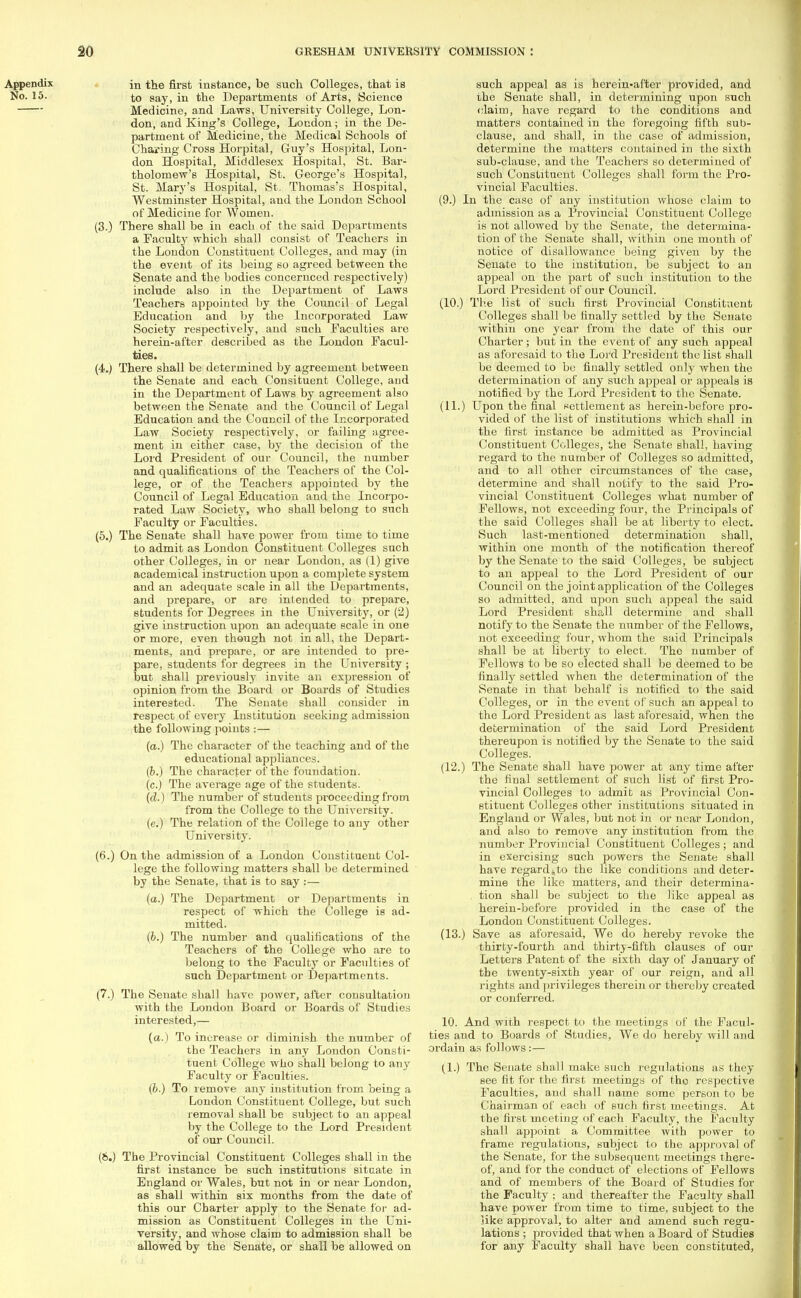 in the first instance, be such Colleges, that is to say, in the Departments of Arts, Science Medicine, and Laws, University College, Lon- don, and King's College, Loudon; in the De- partment of Medicine, the Medical Schools of Charing Cross Horpital, Guy's Hospital, Lon- don Hospital, Middlesex Hospital, St. Bar- tholomew's Hospital, St. George's Hospital, St. Mary's Hospital, St, Thomas's Hospital, Westminster Hospital, and the London School of Medicine for Women. (3.) There shall be in each of the said Departments a Faculty which shall consist of Teachers in the London Constituent Colleges, and may (in the event of its being so agreed between the Senate and the bodies concernced respectively) include also in the Department of Laws Teachers appointed by the Council of Legal Education and by the Incorporated Law Society respectively, and such Faculties are herein-after described as the London Facul- ties. (4.) There shall be determined by agreement between the Senate and each Consituent College, and in the Department of Laws by agreement also between the Senate and the Council of Legal Education and the Council of the Incorporated Law Society respectively, or failing agree- ment in either case, by the decision of the Lord President of our Council, the number and qualifications of the Teachers of the Col- lege, or of the Teachers appointed by the Council of Legal Education and the Incorpo- rated Law Society, who shall belong to such Faculty or Faculties. (5.) The Senate shall have power from time to time to admit as London Constituent Colleges such other Colleges, in or near London, as (1) give academical instruction upon a complete system and an adequate scale in all the Departments, and prepare, or are intended to prepare, students for Degrees in the University, or (2) give instruction upon an adequate Bcale in one or more, even though not in all, the Depart- ments, and prepare, or are intended to pre- pare, students for degrees in the University ; but shall previously invite an expression of opinion from the Board or Boards of Studies interested. The Senate shall consider in respect of every Institution seeking admission the following points :— (a.) The character of the teaching and of the educational appliances. (6.) The character of the foundation, (c.) The average age of the students. (d.) The number of students proceeding from from the College to the University, (e.) The relation of the College to any other University. (6.) On the admission of a London Constituent Col- lege the following matters shall be determined by the Senate, that is to say :— (a.) The Department or Departments in respect of which the College is ad- mitted. (6.) The number and qualifications of the Teachers of the College who are to belong to the Faculty or Faculties of such Department or Departments. (7.) The Senate shall have power, after consultation with the London Board or Boards of Studies interested,— (a.) To increase or diminish the number of the Teachers in any London Consti- tuent College who shall belong to any Faculty or Faculties. (b.) To remove any institution from being a London Constituent College, but such removal shall be subject to an appeal by the College to the Lord President of our Council. (6.) The Provincial Constituent Colleges shall in the first instance be such institutions situate in England or Wales, but not in or near London, as shall within six months from the date of this our Charter apply to the Senate for ad- mission as Constituent Colleges in the Uni- versity, and whose claim to admission shall be allowed by the Senate, or shall be allowed on such appeal as is herein-after provided, and the Senate shall, in determining upon such claim, have regard to the conditions and matters contained in the foregoing fifth sub- clause, and shall, in the case of admission, determine the matters contained in the sixth sub-clause, and the Teachers so determined of such Constituent Colleges shall form the Pro- vincial Faculties. (9.) In the case of any institution whose claim to admission as a Provincial Constituent College is not allowed by the Senate, the determina- tion of the Senate shall, within one month of notice of disallowance being given by the Senate to the institution, be subject to an appeal on the part of such institution to the Lord President of our Council. (10.) The list of such first Provincial Constituent Colleges shall be finally settled by the Senate within one year from the date of this our Charter; but in the event of any such appeal as aforesaid to the Lord President the list shall be deemed to be finally settled only when the determination of any such appeal or appeals is notified by the Lord President to the Senate. (11.) Upon the final settlement as herein-before pro- vided of the list of institutions which shall in the first instance be admitted as Provincial Constituent Colleges, the Senate shall, having regard to the number of Colleges so admitted, and to all other circumstances of the case, determine and shall notify to the said Pro- vincial Constituent Colleges what number of Fellows, not exceeding four, the Principals of the said Colleges shall be at liberty to elect. Such last-mentioned determination shall, within one month of the notification thereof by the Senate to the said Colleges, be subject to an appeal to the Lord President of our Council on the joint application of the Colleges so admitted, and upon such appeal the said Lord President shall determine and shall notify to the Senate the number of the Fellows, not exceeding four, whom the said Principals shall be at liberty to elect. The number of Fellows to be so elected shall be deemed to be finally settled when the determination of the Senate in that behalf is notified to the said Colleges, or in the event of such an appeal to the Lord President as last aforesaid, when the determination of the said Lord President thereupon is notified by the Senate to the said Colleges. (12.) The Senate shall have power at any time after the final settlement of such list of first Pro- vincial Colleges to admit as Provincial Con- stituent Colleges other institutions situated in England or Wales, but not in or near London, and also to remove any institution from the number Provincial Constituent Colleges ; and in exercising such powers the Senate shall have regardfeto the like conditions and deter- mine the like matters, and their determina- tion shall be subject to the like appeal as herein-before provided in the case of the London Constituent Colleges. (13.) Save as aforesaid, We do hereby revoke the thirty-fourth and thirty-fifth clauses of our Letters Patent of the sixth day of January of the twenty-sixth year of our reign, and all rights and privileges therein or thereby created or conferred. 10. And with respect to the meetings of the Facul- ties and to Boards of Studies, We do hereby will and ordain as follows:— (1.) The Senate shall make such regulations as they see fit for the first meetings of the respective Faculties, and shall name some person to be Chairman of each of such first meetings. At the first meeting of each Faculty, the Faculty shall appoint a Committee with power to frame regulations, subject to the approval of the Senate, for the subsequent meetings there- of, and for the conduct of elections of Fellows and of members of the Board of Studies for the Faculty ; and thereafter the Faculty shall have power from time to time, subject to the like approval, to alter and amend such regu- lations ; provided that when a Board of Studies for any Faculty shall have been constituted,