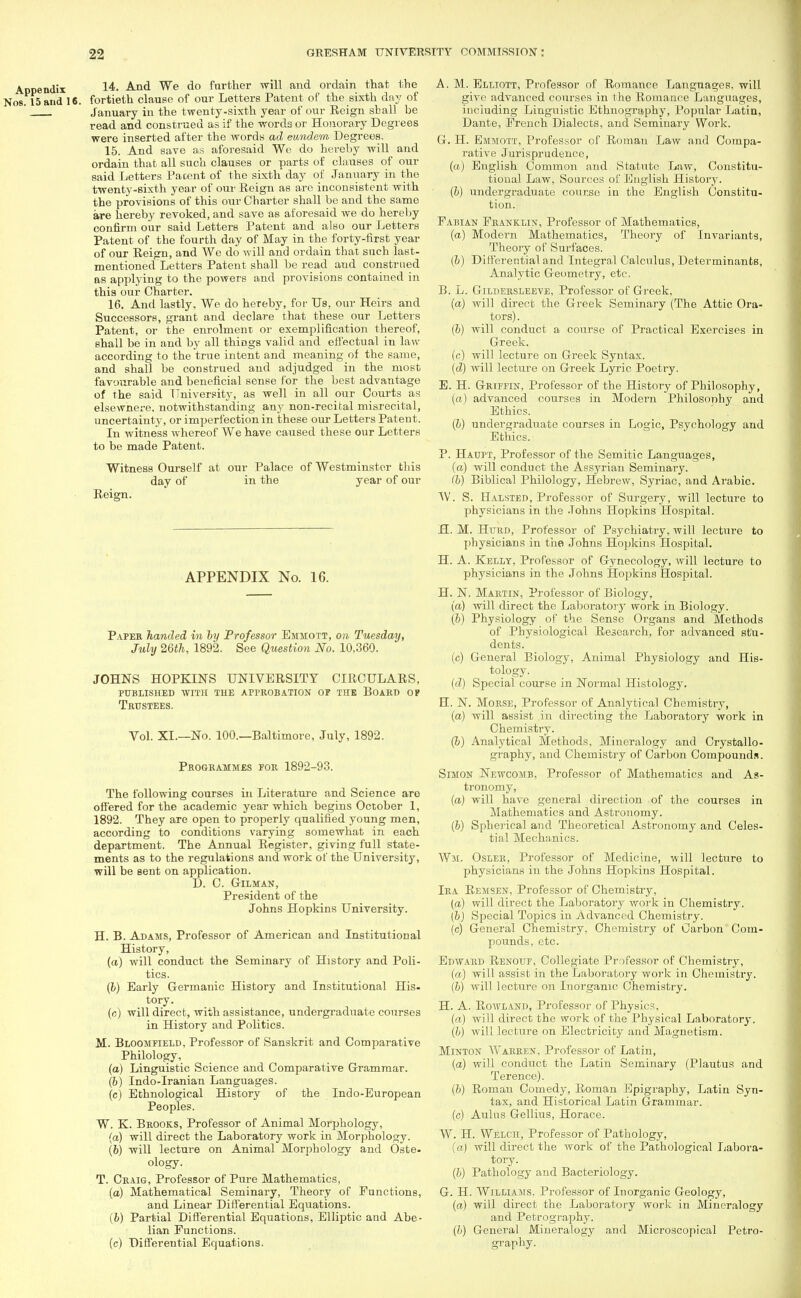 Appendix 14. And We do further will and ordain that the Nos 15 and 16. fortieth clause of our Letters Patent of the sixth day of ' January in the twenty-sixth year of our Eeign sball be read and construed as if the words or Honorary Degrees were inserted after the words ad eundem Degrees. 15. And save as aforesaid We do hereby will and ordain that all such clauses or parts of clauses of our said Letters Pacent of the sixth day of January in the twenty-sixth year of our Reign as aro inconsistent with the provisions of this our Charter shall be and the same are hereby revoked, and save as aforesaid we do hereby confirm our said Letters Patent and also our Letters Patent of the fourth day of May in the forty-first year of our Reign, and We do will and ordain that such last- mentioned Letters Patent shall be read and construed as applying to the powers and provisions contained in this our Charter. 16. And lastly. We do hereby, for Us, our Heirs and Successors, grant and declare that these our Letters Patent, or the enrolment or exemplification thereof, shall be in and by all things valid and effectual in law according to the true intent and meaning of the same, and shall be construed aud adjudged in the most favourable and beneficial sense for the best advantage of the said University, as well in all our Courts as elsewhere, notwithstanding any non-recital misrecital, uncertainty, or imperfection in these our Letters Patent. In witness whereof We have caused these our Letters to be made Patent. Witness Ourself at our Palace of Westminster this day of in the year of our Reign. APPENDIX No. 16. Paper handed in by Professor Emmott, on Tuesday, July 26th, 1892. See Question No. 10,360. JOHNS HOPKINS UNIVERSITY CIRCULARS, published with the approbation op the board op Trustees. Vol. XL—No. 100.—Baltimore, July, 1892. Programmes for 1892-93. The following courses in Literature and Science aro offered for the academic year which begins October 1, 1892. They are open to properly qualified young men, according to conditions varying somewhat in each department. The Annual Register, giving full state- ments as to the regulations and work of the University, will be sent on application. D. C. Gilman, President of the Johns Hopkins University. H. B. Adams, Professor of American and Institutional History, (a) will conduct the Seminary of History and Poli- tics. (6) Early Germanic History and Institutional His- tory. (c) will direct, with assistance, undergraduate courses in History and Politics. M. Bloomfield, Professor of Sanskrit and Comparative Philology, (a) Linguistic Science and Comparative Grammar. (6) Indo-Iranian Languages. (c) Ethnological History of the Indo-European Peoples. W. K. Brooks, Professor of Animal Morphology, (a) will direct the Laboratory work in Morphology. (b) will lecture on Animal Morphology and Oste- ology. T. Craig, Professor of Pure Mathematics, (a) Mathematical Seminary, Theory of Functions, and Linear Differential Equations. (6) Partial Differential Equations, Elliptic and Abe- lian Functions. (c) Differential Equations. A. M. Elliott, Professor of Romance Languages, will give advanced courses in the Romance Languages, including Linguistic Ethnography, Popular Latin, Dante, French Dialects, and Seminary Work. G. H. Emmott, Professor of Roman Law and Compa- rative Jurisprudence, (a) English Common and Statute Law, Constitu- tional Law, Sources of English History. (b) undergraduate course in the English Constitu- tion. Fabian Franklin, Professor of Mathematics, (a) Modern Mathematics, Theory of Invariants, Theory of Surfaces. (b) Differential and Integral Calculus, Determinants, Analytic Geometry, etc. B. L. Gildersleeve, Professor of Greek, (a) will direct the Greek Seminary (The Attic Ora- tors). (b) will conduct a course of Practical Exercises in Greek. (c) will lecture on Greek Syntax. (d) will lecture on Greek Lyric Poetry. E. H. Griffin, Professor of the History of Philosophy, (a) advanced courses in Modern Philosophy and Ethics. (b) undergraduate courses in Logic, Psychology and Ethics. P. Haupt, Professor of the Semitic Languages, (a) will conduct the Assyrian Seminary. <b) Biblical Philology, Hebrew, Syriac, and Arabic. W. S. Halsted, Professor of Surgery, will lecture to physicians in the Johns Hopkins Hospital. H. M. Hurd, Professor of Psychiatry, will lecture to physicians in the Johns Hopkins Hospital. H. A. Kelly, Professor of Gynecology, will lecture to physicians in the Johns Hopkins Hospital. H. N. Martin, Professor of Biology, (a) will direct the Laboratory work in Biology. (b) Physiology of the Sense Organs and Methods of Physiological Research, for advanced stu- dents. (c) General Biology, Animal Physiology and His- tology. (d) Special course in Normal Histology. H. N. Morse, Professor of Analytical Chemistry, (a) will assist in directing the Laboratory work in Chemistry. (b) Analytical Methods, Mineralogy and Crystallo- graphy, and Chemistry of Carbon Compounds. Simon Newcomb, Professor of Mathematics and As- tronomy, (a) will have general direction of the courses in Mathematics and Astronomy. (b) Spherical and Theoretical Astronomy and Celes- tial Mechanics. Wm. Osler, Professor of Medicine, will lecture to physicians in the Johns Hopkins Hospital. Ira Remsen, Professor of Chemistry, (a) will direct the Laboratory work in Chemistry. {b) Special Topics in Advanced Chemistry. (c) General Chemistry, Chemistry of Carbon Com- pounds, etc. Edward Renouf, Collegiate Professor of Chemistry, (a) will assist in the Laboratory work in Chemistry. (b) will lecture on Inorganic Chemistry. H. A. Rowland, Professor of Physics, (a) will direct the work of the Physical Laboratory. (b) will lecture on Electricity and Magnetism. Minton Warren. Professor of Latin, (a) will conduct the Latin Seminary (Plautus and Terence). (b) Romau Comedy, Roman Epigraphy, Latin Syn- tax, and Historical Latin Grammar. (c) Aulus Gellius, Horace. W. H. Welch, Professor of Pathology, (a) will direct the work of the Pathological Labora- tory. (b) Pathology and Bacteriology. G. H. Williams. Professor of Inorganic Geology, (a) will direct the Laboratory work in Mineralogy and Petrography. (b) General Mineralogy and Microscopical Petro- graphy.