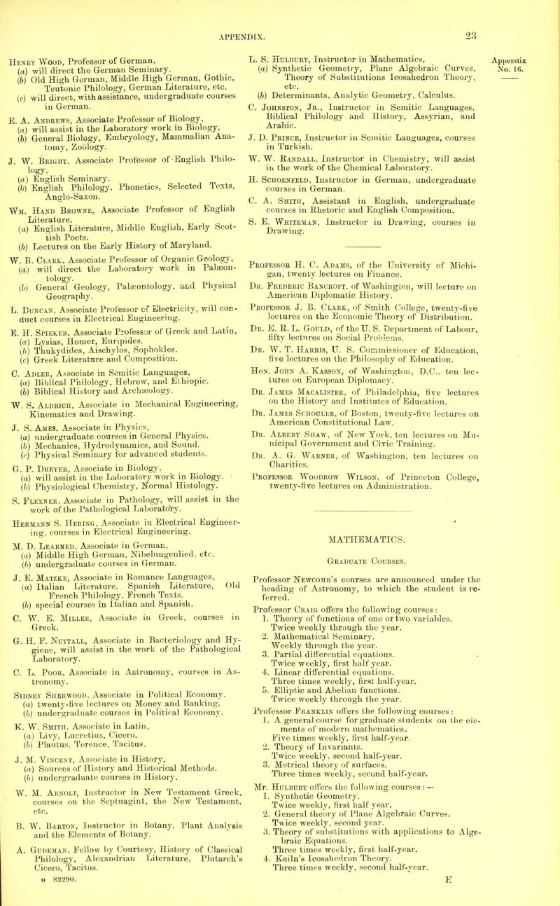 Henry Wood, Professor of German, (a) will direct the German Seminary. (6) Old High German, Middle High German, Gothic, Teutonic Philology, German Literature, etc. (c) will direct, with assistance, undergraduate courses in German. E. A. Andrews, Associate Professor of Biology, (a) will assist in the Laboratory work in Biology. (b) General Biology, Embryology, Mammalian Ana- tomy, Zoology. J. W. Bright, Associate Professor of-English Philo- logy> (a) English Seminary. (6) English Philology, Phonetics, Selected Texts, Anglo-Saxon. Wm. Hand Browne, Associate Professor of English Literature, (a) English Literature, Middle English, Early Scot- tish Poets. (b) Lectures on the Early History of Maryland. W. B. Clark, Associate Professor of Organic Geology, (a) will direct the Laboratory work in Palaeon- tology. (&) General Geology, Palaeontology, and Physical Geography. L. Duncan, Associate Professor of Electricity, will con- duct courses in Electrical Engineering. E. H. Spieker, Associate Professor of Greek and Latin, (a) Lysias, Homer, Euripides. (b) Tirukydides, Aischylos, Sophokles. (c) Greek Literature and Composition. C. Adler, Associate in Semitic Languages, (a) Biblical Philology, Hebrew, and Ethiopic. (I) Biblical History and Archasology. W. S. Aldkich, Associate in Mechanical Engineering, Kinematics and Drawing. J. S. Ames, Associate in Physics, (a) undergraduate courses in General Physics. (6) Mechanics, Hydrodynamics, and Sound. (c) Physical Seminary for advanced students. G. P. Dreyer, Associate in Biology, (a) will assist in the Laboratory work in Biology. (&) Physiological Chemistry, Normal Histology. S. Flexner, Associate in Pathology, will assist in the work of the Pathological Laboratory. Hermann S. Hering, Associate in Electrical Engineer- ing, courses in Electrical Engineering. M. D. Learned, Associate in German, (a) Middle High German, Nibelungenlied, etc. (6) undergraduate courses in German. J. E. Matzke, Associate in Romance Languages, (a) Italian Literature, Spanish Literature, Old French Philology, French Texts. (b) special courses in Italian and Spanish. C. W. E. Miller, Associate in Greek, courses in Greek. G. H. F. Nuttall, Associate in Bacteriology and Hy- giene, will assist in the work of the Pathological Laboratory. C. L. Poor, Associate in Astronomy, courses in As- tronomy. Sidney Sherwood, Associate in Political Economy. (a) twenty-five lectures on Money and Banking. (b) undergraduate courses in Political Economy. K. W. Smith, Associate in Latin, (a) Livy, Lucretius, Cicero. (b) Plautus, Terence, Tacitus. J. M. Vincent, Associate in History, (a) Sources of History and Historical Methods. (&) undergraduate courses in History. W. M. Arnolt, Instructor in New Testament Greek, courses on the Septuagint, the New Testament, etc. B. W. Barton, Instructor in Botany, Plant Analysis and the Elements of Botany. A. Gudeman, Fellow by Courtesy, History of Classical Philology, Alexandrian Literature, Plutarch's Cicero, Tacitus, o 82290. L. S. Hulburt, Instructor in Mathematics, Appeuctix (a) Synthetic Geometry, Plane Algebraic Curves, No. 16. Theory of Substitutions Icosahedron Theory, etc. (b) Determinants, Analytic Geometry, Calculus. C. Johnston, Jr., Instructor in Semitic Languages, Biblical Philology and History, Assyrian, and Arabic. J. D. Prince, Instructor in Semitic Languages, courses in Turkish. W. W. Randall, Instructor in Chemistry, will assist in the work of the Chemical Laboratory. H. Schoenfeld, Instructor in German, undergraduate courses in German. C. A. Smith, Assistant in English, undergraduate courses in Rhetoric and English Composition. S. E. Whiteman, Instructor in Drawing, courses in Drawing. Professor H. C. Adams, of the University of Michi- gan, twenty lectures on Finance. Dr. Frederic Bancroft, of Washington, will lecture on American Diplomatic History. Professor J. B. Clark, of Smith College, twenty-five lectures on the Economic Theory of Distribution. Dr. E. R. L. Gould, of the IT. S. Department of Labour, fifty lectures on Social Problems. Dr. W. T. Harris, U. S. Commissioner of Education, five lectures on the Philosophy of Education. Hon. John A. Kasson, of Washington, D.C., ten lec- tures on European Diplomacy. Dr. James Macalister, of Philadelphia, five lectures on the History and Institutes of Education. Dr. James Schouler, of Boston, twenty-five lectures on American Constitutional Law. Dr. Albert Shaw, of New York, ten lectures on Mu- nicipal Government and Civic Training. Dr. A. G. Warner, of Washington, ten lectures on Charities. Professor Woodrow Wilson, of Princeton College, twenty-five lectures on Administration. MATHEMATICS. Graduate Courses. Professor Newcomb's courses are announced under the heading of Astronomy, to which the student is re- ferred. Professor Craig offers the following courses : 1. Theory of functions of one or two variables. Twice weekly through the year. 2. Mathematical Seminary. Weekly through the year. 3. Partial differential equations. Twice weekly, first half year. 4. Linear differential equations. Three times weekly, first half-year. 5. Elliptic and Abelian functions. Twice weekly through the year. Professor Franklin offers the following courses: 1. A general course for graduate students on the ele- ments of modern mathematics. Five times weekly, first half-year. 2. Theory of Invariants. Twice weekly, second half-year. 3. Metrical theory of surfaces. Three times weekly, second half-year. Mr. Hulburt offers the following courses :— 1. Synthetic Geometry. Twice weekly, first half year. 2. General theory of Plane Algebraic Curves. Twice weekly, second year. 3. Theory of substitutions with applications to Alge- braic Equations. Three times weekly, first half-year. 4. Keiln's Icosahedron Theory. Three times weekly, second half-year. E