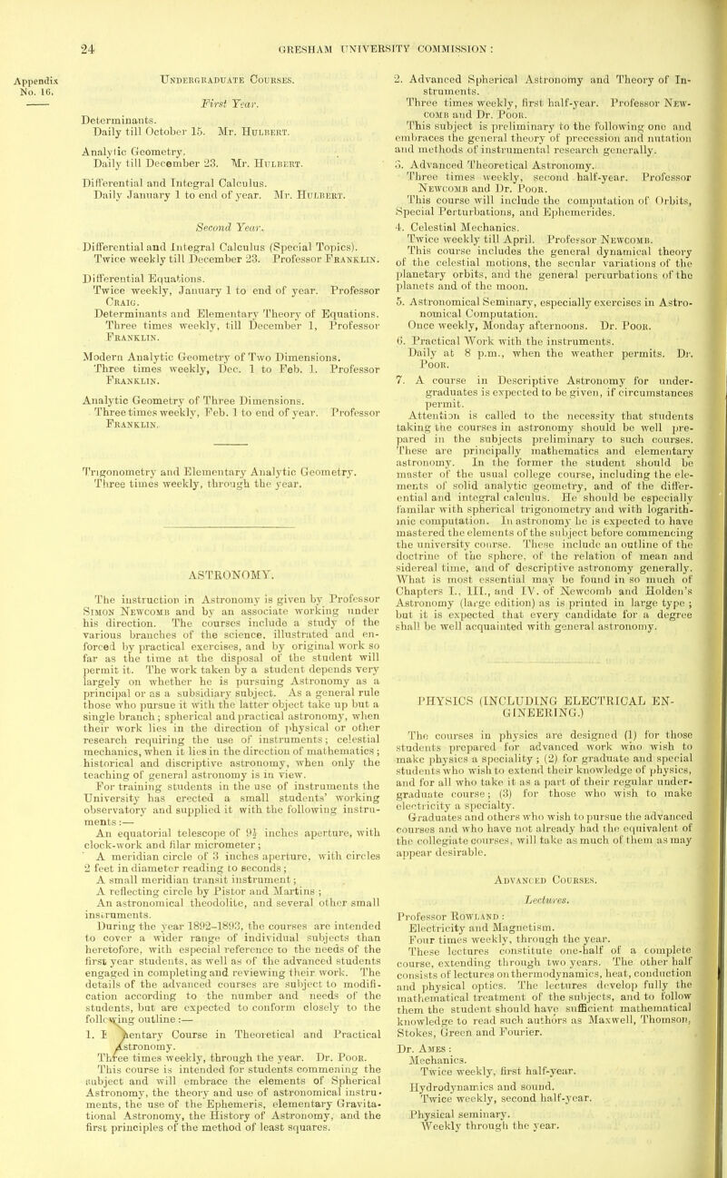 Appendix No. 16, Undergraduate Courses. First Tear. Determinants. Daily till October 15. Mr. Hulbert. Analylic Geometry. Daily till December 23. Mr. Hulbert. Differential and Integral Calculus. Daily January 1 to end of year. Mr. Hulrert. Second Year. Differential and Integral Calculus (Special Topics). Twice weekly till December 23. Professor Franklin. Differential Equations. Twice weekly, January 1 to end of year. Professor Craig. Determinants and Elementary Theory of Equations. Three times weekly, till December 1, Professor Franklin. Modern Analytic G-eometry of Two Dimensions. Three times weekly, Dec. 1 to Feb. 1. Professor Franklin. Analytic Geometry of Three Dimensions. Three times weekly, Feb. 1 to end of year. Franklin. Professor Trigonometry and Elementary Analytic Geometry. Three times weekly, through the year. ASTRONOMY. The instruction in Astronomy is given by Professor Simon Newcomb and by an associate working under his direction. The courses include a study of the various branches of the science, illustrated and en- forced by practical exercises, and by original work so far as the time at the disposal of the student will permit it. The work taken by a student depends very largely on whether he is pursuing Astronomy as a principal or as a subsidiary subject. As a general rule those who pursue it with the latter object take up but a single branch; spherical and practical astronomy, when their work lies in the direction of physical or other research requiring the use of instruments; celestial mechanics, when it lies in the direction of mathematics ; historical and discriptive astronomy, when only the teaching of general astronomy is in view. For training students in the use of instruments the University has erected a small students' working observatory and supplied it with the following instru- ments :— An equatorial telescope of 9-} inches aperture, with clock-work and filar micrometer ; A meridian circle of 3 inches aperture, with circles 2 feet in diameter reading to seconds ; A small meridian transit instrument; A reflecting circle by Pistor and Martins ; An astronomical theodolite, and several other small instruments. During the year 1892-1893, the courses are intended to cover a wider range of individual subjects than heretofore, with especial reference to the needs of the first year students, as well as of the advanced students engaged in completing and reviewing their work. The details of the advanced courses are subject to modifi- cation according to the number and needs of the students, but are expected to conform closely to the following outline:— 1. I ^lentary Course in Theoretical and Practical Astronomy. Three times weekly, through the year. Dr. Poor. This course is intended for students commening the taibject and will embrace the elements of Spherical Astronomy, the theory and use of astronomical instru- ments, the use of the Ephemeris, elementary Gravita- tional Astronomy, the History of Astronomy, and the first principles of the method of least squares. 2. Advanced Spherical Astronomy and Theory of In- struments. Three times weekly, first half-year. Professor New- comb and Dr. Poor. This subject is preliminary to the following one and embraces the general theory of precession and nutation and methods of instrumental research generally. o. Advanced Theoretical Astronomy. Three times weekly, second half-year. Professor Newcomb and Dr. Poor. This course will include the computation of Orbits, Special Perturbations, and Ephemerides. 4. Celestial Mechanics. Twice weekly till April. Professor Newcomb. This course includes the general dynamical theory of the celestial motions, the secular variations of the planetary orbits, and the general perturbations of the planets and of the moon. 5. Astronomical Seminary, especially exercises in Astro- nomical Computation. Once weekly, Monday afternoons. Dr. Poor. 6. Practical Work with the instruments. Daily at 8 p.m., when the weather permits. Dr. Poor. 7. A course in Descriptive Astronomy for under- graduates is expected to be given, if circumstances permit. Attention is called to the necessity that students taking the courses in astronomy should be well pre- pared in the subjects preliminary to such courses. These are principally mathematics and elementary astronomy. In the former the student should be master of the usual college cotirse, including the ele- ments of solid analytic geometry, and of the differ- ential and integral calculus. He should be especially familar with spherical trigonometry and with logarith- mic computation. In astronomy he is expected to have mastered the elements of the subject before commencing the university course. These include an outline of the doctrine of the sphere, of the relation of mean and sidereal time, and of descriptive astronomy generally. What is most essential may be found in so much of Chapters I., III., and IV. of Newcomb and Holden's Astronomy (large edition) as is printed in large type ; but it is expected that every candidate for a degree shall be well acquainted with general astronomy. PHYSICS (INCLUDING ELECTRICAL EN- GINEERING.) The courses in physics are designed (1) for those students prepared for advanced work who wish to make physics a speciality ; (2) for graduate and special students who wish to extend their knowledge of physics, and for all who take it as a part of their regular under- graduate course; (3) for those who wish to make electricity a specialty. Graduates and others who wish to pursue the advanced courses and who have not already had the equivalent of the collegiate courses, will take as much of them as may appear desirable. Advanced Courses. Lectwes. Professor Rowland : Electricity and Magnetism. Four times weekly, through the year. These lectures constitute one-half of a complete course, extending through two years. The other half consists of lectures on thermodynamics, heat, conduction and physical optics. The lectures develop fully the mathematical treatment of the subjects, and to follow them the student should have sufficient mathematical knowledge to read such authors as Maxwell, Thomson, Stokes, Green and Fourier. Dr. Ames : Mechanics. Twice weekly, first half-year. Hydrodynamics and sound. Twice weekly, second half-year. Physical seminary. Weekly through the year.