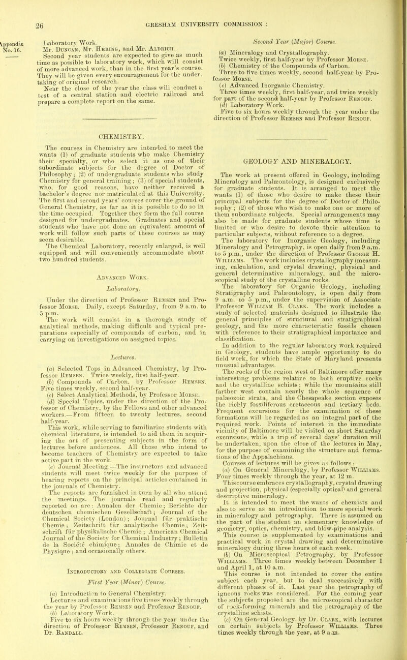 Appendix Laboratory Work. No. 16. Mr. Duncan, Mr. Heking, and Mr. Aldrich. Second year students are expected to give as much time as possible to laboratory work, which will consist of more advanced work, tban in the first year's course. They will be given every encouragement for the under- taking of original research. Near the close of the year the class will conduct a test of a central station and electric railroad and prepare a complete report on the same. CHEMISTRY. The courses in Chemistry are intended to meet the wants (1) of graduate students who make Chemistry their specialty, or who select it as one of their subordinate subjects for the degree of Doctor of Philosophy; (2) of undergraduate students who study Chemistry for general training ; (3) of special students, who, for good reasons, have neither received a bachelor's degree nor matriculated at this University. The first and second years' courses cover the ground of General Chemistry, as far as it is possible to do so in the time occupied. Together they form the full course designed for undergraduates. Graduates and special students who have not done an equivalent amount of work will follow such parts of these courses as may seem desirable. The Chemical Laboratory, recently enlarged, is well equipped and will conveniently accommodate about two hundred students. Advanced Work. Laboratory. Under the direction of Professor Remsen and Pro- fessor Morse. Daily, except Saturday, from 9 a.m. to 5 p.m. The work will consist in a thorough study of analytical methods, making difficult and typical pre- parations especially of compounds of carbon, and in carrying on investigations on assigned topics. Lectures. (a) Selected Tops in Advanced Chemistry, by Pro- fessor Remsen. Twice weekly, first half-year. (b) Compounds of Carbon, by Professor Remsen. Five times weekly, second half-year. (c) Select Analytical Methods, by Professor Morse. (d) Special Topics, under the direction of the Pro- fessor of Chemistry, by the Fellows and other advanced workers.—From fifteen to twenty lectures, second half-year. This work, while serving to familiarize students with chemical literature, is intended to aid them in acquir- ing the art of presenting subjects in the form of lectures before audiences. All those who intend to become teachers of Chemistry are expected to take active part in the work. (e) Journal Meeting.—The instructors and advanced students will meet twice weekly for the purpose of hearing reports on the principal articles contained in the journals of Chemistry. The reports are furnished in turn by all who attend the meetings. The journals read and regularly reported on are: Annalen der Chemie; Berichte der deutschen chemischen Gesellschaft; Journal of the Chemical Society (London) ; Journal fiir praktische Chemie; Zeitschrift fiir analytische Chemie; Zeit- schrift fur physikalische Chemie ; American Chemical Journal of the Society for Chemical Industry ; Bulletin de la Societe chimique; Annales de Chimie et de Physique ; and occasionally others. Introductory and Collegiate Courses. First Year (Minor) Course. (a) Introduction to General Chemistry. Lectures and examina'ions five times weekly through the year by Professor Remsen and Professor Renouf. (b) La'ioiafory Work. Five to six hours weekly through the year under the direction of Professor Remsen, Professor Renouf, and Dr. Randall. Second Year (Major) Course. (a) Mineralogy and Crystallography. Twice weekly, first half-year by Professor Morse. (b) Chemistry of the Compounds of Carbon. Three to five times weekly, second half-year by Pro- fessor Morse. (c) Advanced Inorganic Chemistry. Three times weekly, first half-year, and twice weekly for part of the second half-year by Professor Renouf. (d) Laboratory Work. Five to six hours weekly through the year under the direction of Professor Remsen and Professor Renouf. GEOLOGY AND MINERALOGY. The work at present offered in Geology, including Mineralogy and Palaaontology, is designed exclusively for graduate students. It is arranged to meet the wants (1) of those who desire to make these their principal subjects for the degree of Doctor of Philo- sophy ; (2) of those who wish to make one or more of them subordinate subjects. Special arrangements may also be made for graduate students whose time is limited or who desire to devote their attention to particular subjects, without reference to a degree. The laboratory for Inorganic Geology, including Mineralogy and Petrography, is open daily from9 a.m. to 5 p.m., under the direction of Professor George H. Williams. The work includes crystallography (measur- ing, calculation, and crystal drawing), physical and general determinative mineralogy, and the micro- scopical study of the crystalline rocks. The laboratory for Organic Geology, including Stratigraphy and Palaeontology, is open daily from 9 a.m. to 5 p.m., under the supervision of Associate Professor William B. Clark. The work includes a study of selected materials designed to illustrate the general principles of structural and stratigraphical geology, and the more characteristic fossils chosen with reference to their stratigraphical importance and classification. In addition to the regular laboratory work required in Geology, students have ample opportunity to do field work, for which the State of Maryland presents unusual advantages. The roclis of the region west of Baltimore offer many interesting problems relative to both eruptive rocks and the crystalline schists ; while the mountains still farther west contain nearly the whole sequence of palaeozoic strata, and the Chesapeake section exposes the richly fossiliferous cretaceous and tertiary beds. Frequent excursions for the examination of these formations will be regarded as an integral part of the required work. Points of interest in the immediate vicinity of Baltimore will be visited on short Saturday excursions, while a trip of several days' duration will be undertaken, upon the close of the lectures in May, for the purpose of examining the structure and forma- tions of the Appalachians. Courses of lectures will be given as follows : (a) On General Mineralogy, by Professor Williams. Four times weekly through the year, at 12 m. Thiscourse embraces crystallography, crystal drawing and projection, physical (especially optical) and general descriptive mineralogy. It is intended to meet the wants of chemists and also to serve as an introduction to more special work in mineralogy and petrography. There is assumed on the part of the student an elementary knowledge of geometry, optics, chemistry, and blow-pipe analysis. This course is supplemented by examinations and practical work in crystal drawing and determinative mineralogy during three hours of each week. (b) On Microscopical Petrography, by Professor Williams. Three times weekly between December 1 and April 1, at 10 a.m. This course is not intended to cover the entire subject each year, but to deal successively with different phases of it. Last year the petrography of igneous rocks was considered. For the coming year the subjects proposed are the microscopical character of rock-forming minerals and the petrography of the crystalline schists. (c) On General Geology, by Dr. Clark, with lectures on certain subjects by Professor Williams. Three times weekly through the year, at 9 a.m.