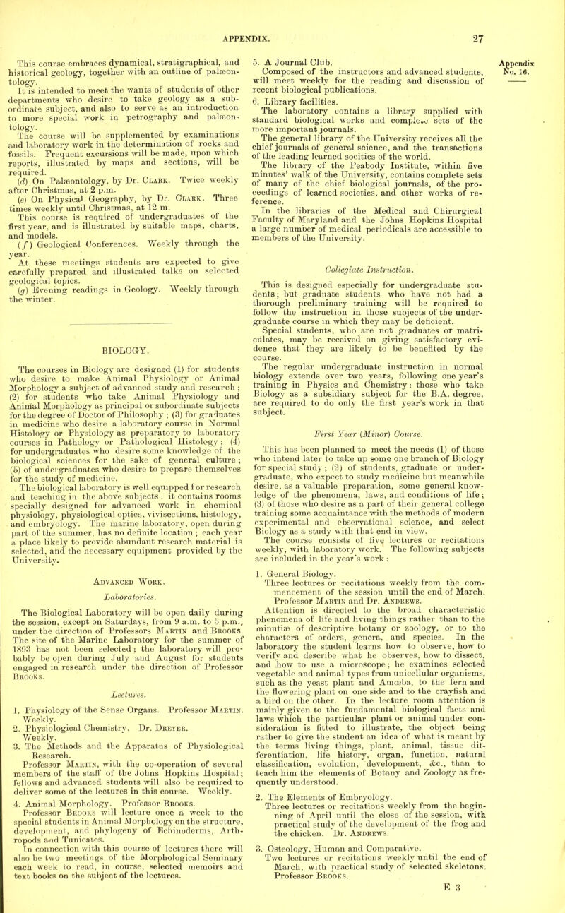 This course embraces dynamical, stratigraphical, and historical geology, together with an outline of palaeon- tology. It is intended to meet the wants of students of other departments who desire to take geology as a sub- ordinate subject, and also to serve as an introduction to more special work in petrography and pateon- tology. The course will be supplemented by examinations and laboratory work in the determination of rocks and fossils. Frequent excursions will be made, upon which reports, illustrated by maps and sections, will be required. {d).On Paleontology, by Dr. Clark. Twice weekly after Christmas, at 2 p.m. (e) On Physical Geography, by Dr. Clark. Three times weekly until Christmas, at 12 m. This course is required of undergraduates of the first year, and is illustrated by suitable maps, charts, and models. (/) Geological Conferences. Weekly through the year. At these meetings students are expected to give carefully prepared and illustrated talks on selected geological topics. (g) Evening readings in Geology. Weekly through the winter. BIOLOGY. The courses in Biology are designed (1) for students who desire to make Animal Physiology or Animal Morphology a subject of advanced study and research; (2) for students who take Animal Physiology and Animal Morphology as principal or subordinate subjects for the degree of Doctor of Philosophy ; (3) for graduates in medicine who desire a laboratory course in Normal Histology or Physiology as preparatory to laboratory courses in Pathology or Pathological Histology ; (4) for undergraduates who desire some knowledge of the biological sciences for the sake of general culture ; (5) of undergraduates who desire to prepare themselves for the study of medicine. The biological laboratory is well equipped for research and teaching in the above subjects : it contains rooms specially designed for advanced work in chemical physiology, physiological optics, vivisections, histology, anil embryology. The marine laboratory, open during part of the summer, has no definite location ; each year a place likely to provide abundant research material is selected, and the necessary equipment provided by the University. Advanced Work. Laboratories. The Biological Laboratory will be open daily during the session, except on Saturdays, from 9 a.m. to 5 p.m., under the direction of Professors Martin and Brooks. The site of the Marine Laboratory for the summer of 1893 has not been selected ; the laboratory will pro- bably be open during July and August for students engaged in research under the direction of Professor Brooks. Lectures. 1. Physiology of the Sense Organs. Professor Martin. Weekly. 2. Physiological Chemistry. Dr. Dreyer. Weekly. 3. The Methods and the Apparatus of Physiological Eesearch. Professor Martin, with the co-operation of several members of the staff of the Johns Hopkins Hospital; fellows and advanced students will also be required to deliver some of the lectures in this course. Weekly. 4. Animal Morphology. Professor Brooks. Professor Brooks will lecture once a week to the special students in Animal Morphology on the structure, development, and phylogeny of Echinoderms, Arth- ropods and Tunicates. In connection with this course of lectures there will also be two meetings of the Morphological Seminary each week to read, in course, selected memoirs and text books on the subject of the lectures. 5. A Journal Club. Appendix Composed of the instructors and advanced students, No. 16. will meet weekly for the reading and discussion of recent biological publications. 6. Library facilities. The laboratory contains a library supplied with standard biological works and compico sets of the more important journals. The general library of the University receives all the chief journals of general science, and the transactions of the leading learned socities of the world. The library of the Peabody Institute, within five minutes' walk of the University, contains complete sets of many of the chief biological journals, of the pro- ceedings of learned societies, and other works of re- ference. In the libraries of the Medical and Chirurgical Faculty of Maryland and the Johns Hopkins Hospital a large number of medical periodicals are accessible to members of the University. Collegiate Instruction. This is designed especially for undergraduate stu- dents ; but graduate students who have not had a thorough preliminary training will be required to follow the instruction in those subjects of the under- graduate course in which they may be deficient. Special students, who are not graduates or matri- culates, may be received on giving satisfactory evi- dence that they are likely to be benefited by the course. The regular undergraduate instruction in normal biology extends over two years, following one year's training in Physics and Chemistry : those who take Biology as a subsidiary subject for the B.A. degree, are required to do only the first year's work in that subject. First Year (Minor) Course. This has been planned to meet the needs (1) of those who intend later to take up some one branch of Biology for special study ; (2) of students, graduate or under- graduate, who expect to study medicine but meanwhile desire, as a valuable preparation, some general know- ledge of the phenomena, laws, and conditions of life; (3) of those who desire as a part of their general college training some acquaintance with the methods of modern experimental and observational science, and select Biology as a study with that end in view. The course consists of five lectures or recitations weekly, with laboratory work. The following subjects are included in the year's work : 1. General Biology. Three lectures or recitations weekly from the com- mencement of the session until the end of March. Professor Martin and Dr. Andrews. Attention is directed to the broad characteristic phenomena of life and living things rather than to the minutiae of descriptive botany or zoology, or to the characters of orders, genera, and species. In the laboratory the student learns how to observe, how to verify and describe what he observes, how to dissect, and how to use a microscope ; he examines selected vegetable and animal types from unicellular organisms, such as the yeast plant and Amoeba, to the fern and the flowering plant on one side and to the crayfish and a bird on the other. In the lecture room attention is mainly given to the fundamental biological facts and laws which the particular plant or animal under con- sideration is fitted to illustrate, the object being rather to give the student an idea of what is meant by the terms living things, plant, animal, tissue dif- ferentiation, life history, organ, function, natural classification, evolution, development, &c, than to teach him the elements of Botany and Zoology as fre- quently understood. 2. The Elements of Embryology. Three lectures or recitations weekly from the begin- ning of April until the close of the session, with practical study of the development of the frog and the chicken. Dr. Andrews. 3. Osteology, Human and Comparative. Two lectures or recitations weekly until the end of March, with practical study of selected skeletons Professor Brooks.