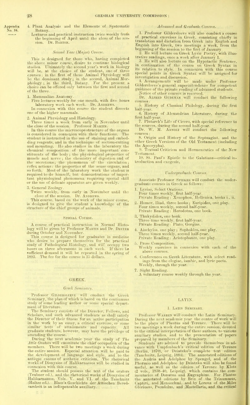 Appendix 4. Plant Analysis and the Elements of Systematic No. 16. Botany. Lectures and practical instruction twice weekly from the beginning of April until the close of the ses- sion. Dr. Barton. Second Year (Major) Coarse. This is designed for those who, having completed the above minor course, desire to continue biological studies. Ultimately the second year's work in biology will be, at the choice of the student, one of three courses: in the first of these Animal Physiology will be the dominant study; in the second, Animal Mor- phology ; in the third, Botany. For the present a choice can be offered only between the first and second of the three. 1. Mammalian Anatomy. Five lectures weekly for one month, with five hours laboratory work each week. Dr. Andrews. In connexion with this course the student dissects one of the higher mammals. 2. Animal Physiology and Histology. Three times a week from early in November until the close of the session. Professor Martin. In this course the microscope structure of the organs is considered in connexion with their functions. The student is instructed in the use of staining and embed- ding reagents, and in the technique of section-cutting and mounting. He also studies m the laboratory the chemical composition of the more important con- stituents of the body ; the physiological properties of muscle and nerve ; the chemistry of digestion and of the secretions; the phenomena of the circulation; reflex actions : the properties of the sense organs, and so forth. Most of the laboratory work the student is required to do himself, but demonstrations of impor- tant physiological phenomena requiring special skill or the use of delicate apparatus are given weekly. 3. General Zoology. Twice weekly, from early in November until the close of the session. Dr. Andrews. This course, based on the work of the minor course, is designed to give the student a knowledge of the structure of the chief groups of animals. Special Course. A course of practical instruction in Normal Histo- logy will be given by Professor Martin and Dr. Dkkyeu during October and November. This course is designed for graduates in medicine who desire to preparo themselves for the practical study of Pathological Histology, and wiP occupy two hours on three afternoons in each week. If there be sufficient demand it will be repeated in the spring of 1893. The fee for the course is 15 dollars. GREEK. Greek Seminary. Professor Gildehsleeve will conduct the Greek Seminary, the plan of which is based on the continuous study of some leading author or some special depart- ment of literature. The Seminary consists of the Director, Fellows, and Scholars, and such advanced students as shall satisfy the Director of their fitness for an active participation in the work by an essay, a critical exercise, or some similar tests of attainments and capacity. All graduate students, however, may have the privilege of attending the course. During the next academic year the study of The Attic Orators will constitute the chief occupation of the members. There will be two meetings a week during the entire session. Especial attention will be paid to the development of language and style, and to the antique canons of ajsthetic criticism. The rhetorical works of Dionysios of Halikarnassos will be studied in connexion with this course. The student should possess the text of the orators (Teubner ed.), and the rhetorical works of Dionysios of Halikarnassos, Vols. V. and VI. of the Tauchnitz (Holtze ed.). Blass's Geschichte der Attischen Bered- samkeit is an indispensable auxiliary. Advanced and Graduate Courses. 1. Professor Gildersleeve will also conduct a courne of practical exercises in Greek, consisting chiefly in translation and dictation from Greek into English and English into Greek, two meetings a week, from the beginning of the session to the first of January. 2. He will lecture on Greek Lyric Poetry, with illus- trative readings, once a week after January 1. 3. He will also lecture on the Hypotactic Sentence, in continuation of the course on Greek Syntax in its relation to style. In connexion with this course special points in Greek Syntax will be assigned for investigation and discussion. 4. Arrangements will be made under Professor Gildersleeve's general superintendence for competent guidance of the private reading of advanced students. Notice of other courses is reserved. Dr. Alfred Gudeman will conduct the following courses: 5. History of Classical Philology, during the first half-year. 6. History of Alexandrian Literature, during the first half-year. 7. Plutarch's Life of Cicero, with special reference to the sources, during the second half-year. Dr. W. M. Aknolt will conduct the following courses: 8. Origin and History of the Septuagint, and the other Greek Versions of the Old Testament (including the Apocrypha). 0. Textual Criticism and Hermeneutics of the New Testament. 10. St. Paul's Epistle to the Galatians—critical in- troduci ion and exegesis. Uudergraduult: Courses. Associate Professor SriKK.UK will conduct the under- graduate courses in Greek as follows: 1. Lysias, Select Orations. Four times weekly, first half-year. Private Heading: Xcnophon, Hellenica, books i., ii. 2. Homer, Iliad, three books ; Euripides, one play. Four times weekly, second half-year. Private Beading: Herodotus, one book. 3. Thukydides, one book. Three time weekly, first half-year. Private Reading: Plato, Gorgias. 4. Aischylos, one play ; Sophokles, one play, Three times weekly, second half-year. Private Reading: Aristophanes, one play. Prose Composition. Weekly exercises in connexion with each of the above courses. 6. Conferences on Greek Literature, with select read- ings from the elegiac, iambic, and lyric poets. Weekly, through the year. 7. Sight Reading. A voluntary course weekly through the year. LATIN. I. Latin Seminary. Professor Wakren will conduct the Latin Seminary. During the next academic year the centre of work will be the plays of Plautus and Terence. There will he two meetings a week during the entire session, devoted to the critical interpretation of these authors, to various auxiliary studies, and to the presentation of papers prepared by members of the Seminary. Students are advised to provide themselves in ad- vance with Umpfenbach's critical edition of Terence (Berlin, 1870), or Dziatzko's complete text edition (Tauchnitz, Leipzig, 1884). The annotated editions of the Andria and Adelphoe by Spengel, and of the Phormio and Adelphoe by Dziatzko will also be found useful, as well as the edition of Terence by Klotz (2 vols., 1838-40, Leipzig), which contains the com- mentaries of Donatus and Eugraphius. For Plautus the annotated editions by Brix of the Trinummus, Captivi, and Menaechmi, and by Lorenz of the Miles Gloriosus, Pseudolus, and Mostellaria, and the critical