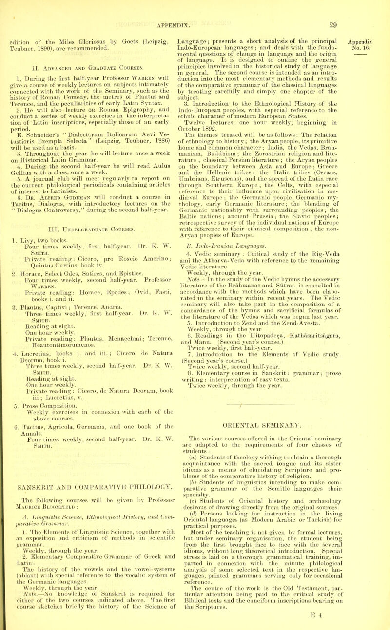 edition of the Miles Gloriosus by Goetz (Leipzig, Teubner, 1890), are recommended. II. Advanced and Graduate Courses. 1. Daring the first half-year Professor Warren will give a course of weekly lectures on subjects intimately connected with the work of the Seminary, such as the history of Roman Comedy, the metres of Plautus and Terence, and the peculiarities of early Latin Syntax. 2. He will also lecture on Roman Epigraphy, and conduct a series of weekly exercises in the interpreta- tion of Latin inscriptions, especially those of an early period. E. Schneider's Dialectorum Italicarum Aevi Ve- tustioris Exempla Selecta (Leipzig, Teubner, 1880) will be used as a basis. 3. Throughout the year he will lecture once a week on Historical Latin Grammar. 4. During the second half-year he will read Aulus Gellius with a class, once a week. 5. A journal club will meet regularly to report on the current philological periodicals containing articles of interest to Latinists. 0. Dk. Alfred Gudeman will conduct a course in Tacitus, Dialogus, with introductory lectures on the  Dialogus Controversy, during the second half-year. III. Undergraduate Courses. 1. Livy, two books. Four times weekly, first half-year. Dr. K. W. Smith. Private reading: Cicero, pro Roscio Amerino; Quintus Curtius, book iv. 2. Horace, Select Odes, Satires, and Epistles. Pour times weekly, second half-year. Professor Warren. Private reading: Horace, Epodes; Ovid, Fasti, books i. and ii. 3. Plautus, Captivi; Terence, Audria. Three times weekly, first half-year. Dr. K. W. Smith. Reading at sight. One hour weekly. Private reading: Plautus, Menaechmi; Terence, Heautontimorumenos. 4. Lucretius, books i. and iii.; Cicero, dc Natura Deorum, book i. Three times weekly, second half-year. Dr. K. W. Smith. Reading at sight. One hour weekly. Private reading : Cicero, do Natura Deorum, book iii ; Lucretius, v. o. Prose Composition. Weekly exercises in connexion with each of the above courses. o. Tacitus, Agrieola, Germamu, and one book of the Annals. Four times weekly, second half-year. Dr. K. W. Smith. SANSKRIT AND COMPARATIVE PHILOLOGY. The following courses will be given by Professor Maurice Bloomfielu : A. Linguistic. Science, Ethnological History, and Com- parative Grammar. J. 'I'he Elements of Linguistic Science, together with an exposition and criticism of methods in scientific- grammar. Weekly, through the year. 2. Elementary Comparative Grammar of Greek and Latin: The history of the vowels and the vowel-systems (ablaut) with special reference to the vocalic system of the Germanic languages. Weekly, through the year. Note.—No knowledge of Sanskrit is required for either of the two courses indicated above. The first course sketches briefly the history of the Science of Language; presents a short analysis of the principal Appendix Indo-European languages ; and deals with the funda- No. 16. mental questions of change in language and the origin of language. It is designed to outline the general principles involved in the historical study of language in general. The second course is intended as an intro- duction into the most elementary methods and results of the comparative grammar of the classicul languages by treating carefully and simply one chapter of the subject. 3. Introduction to the Ethnological History of the Indo-European peoples, with especial reference to the ethnic character of modern European States. Twelve lectures, one hour weekly, beginning in October 1892. The themes treated will be as follows : The relation of ethnology to history; the Aryan people, its primitive home and common character; India, the Vedas, Brah- manism, Buddhism ; the Zorastrian religion and lite- rature ; classical Persian literature ; the Aryan peoples on the boundary between Asia and Europe ; Greece and the Hellenic tribes; the Italic tribes (Oscans, TJmbrians, Etruscans), and the spread of the Latin race through Southern Europe ; the Celts, with especial reference to their influence upon civilisation in me- dia?val Europe ; the Germanic people, Germanic my- thology, early Germanic literature; the blending of Germanic nationality with surrounding peoples ; the Baltic nations; ancient Prussia; the Slavic peoples; retrospective survey of the individual nations of Europe with reference to their ethnical composition ; the non- Aryan peoples of Europe. B. Indo-Iranian Languages. 4. Vedic seminary : Critical study of the Rig-Veda and the Atharva-Veda with reference to the remaining Vedic literature. Weekly, through the year. Note.—In the study of the Vedic hymns the accessory literature of the Brahmanas and Sutras is consulted in accordance with the methods which have been elabo- rated in the seminary within recent years. The Vedic seminary will also take part in the composition of a concordance of the hymns and sacrificial formulas of the literature of the Vedas which was begun last year. 5. Introduction to Zend and the Zend-Avesta. Weekly, through the year 0. Readings in the Hitopadeca, Kathasaritsagara, and Manu. (Second year's course.) Twice weekly, first half-year. 7. Introduction to the Elements of Vedic study. (Second year's course.) Twice weekly, second half-year. 8. Elementary course in Sanskrit: grammar ; prose writing ; interpretation of easy texts. Twice weekly, through the year. t ORIENTAL SEMINARY. The various courses offered in the Oriental seminary are adapted to the requirements of four classes of students : (a) Students of theology wishing to obtain a thorough acquaintance with the sacred tongue and its sister idioms as a means of elucidating Scripture and pro- blems of the comparative history of religion. (//) Students of linguistics intending to make com- parative grammar of the Semitic languages their specialty. (c) Students of Oriental history and archaeology desirous of drawing directly from the original sources. (d) Persons looking for instruction in the living Oriental languages (as Modern Arabic or Turkish) for practical purposey. Most of the teaching is not given by formal lectures, but under seminary organisation, the student being from the first brought face to face with the several idioms, without long theoretical introduction. Special stress is laid on a thorough grammatical training, im- parted in connexion with the minute philological analysis of some selected text in the respective lan- guages, printed grammars serving only for occasional reference. The centre of the work is the Old Testament, par- ticular attention being paid to the critical study cf Biblical texts and the cuneiform inscriptions bearing on the Scriptures.