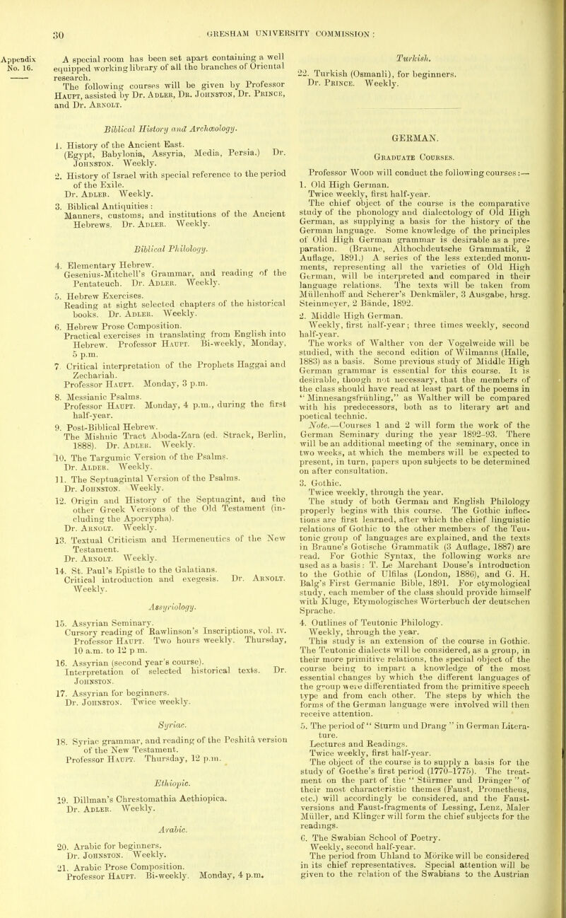 Appendix A special room has been set apart containing a well No. 16. ecmipped working library of all the branches of Oriental research. The following courses will be given by Professor Haupt, assisted by Dr. Abler, Dr. Johnston, Dr. Prince, and Dr. Arnolt. Biblical History and Archceology. 1. History of the Ancient East. (Egypt, Babylonia, Assyria, Media, Persia.) Dr. Johnston. Weekly. 2. History of Israel with special reference to the period of the Exile. Dr. Adleb. Weekly. 3. Biblical Antiquities : Manners, customs; and institutions of the Ancient Hebrews. Dr. Abler. Weekly. Biblical Philology. 4. Elementary Hebrew. Gesenius-Mitchell's Grammar, and reading of the Pentateuch. Dr. Adler. Weekly. 5. Hebrew Exercises. Eeading at sight selected chapters of the historical books. Dr. Adler. Weekly. 6. Hebrew Prose Composition. Practical exercises in translating from English into Hebrew. Professor Haupt. Bi-weekly, Monday, 5 p.m. 7. Critical interpretation of the Prophets Haggai and Zechariah. Professor Haupt. Monday, 3 p.m. 8. Messianic Psalms. Professor Haupt. Monday, 4 p.m., during the first half-year. 9. Post-Biblical Hebrew. The Mishnic Tract Aboda-Zara (ed. Strack, Berlin, 1888). Dr. Adleh. Weekly. 10. The Targumic Version of the Psalms. Dr. Aldek. Weekly. 11. The Septuagintal Version of the Psalms. Dr. Johnston. Weekly. 12. Origin and History of the Septuagint, and the other Greek Versions of the Old Testament (in- cluding the Apocrypha). Dr. Arnolt. Weekly. 13. Textual Criticism and Hermeneutics of the New Testament. Dr. Arnolt. Weekly. 14. St. Paul's Epistle to the Galatians. Critical introduction and exegesis. Dr. Arnolt. Weekly. Assyriology. 15. Assyrian Seminary. Cursory reading of Rawlinson's Inscriptions, vol. iv. Professor Haupt. Two hours weekly. Thursday, 10 a.m. to 12 p.m. 16. Assyrian (second year's course). Interpretation of selected historical texts. Dr. Johnston. 17. Assyrian for beginners. Dr. Johnston. Twice weekly. Syriac. 18. Syriac grammar, and reading of the Peshita version of the New Testament. Professor Haupt. Thursday, 12 p.m. Ethiopic. 19. Dillman's Chrestomathia Aethiopica. Dr. Adler. Weekly. Arabic. 20. Arabic for beginners. Dr. Johnston. Weekly. 21. Arabic Prose Composition. Professor Haupt. Bi-weekly. Monday, 4 p.m. Turkish. 22. Turkish (Osmanli), for beginners. Dr. Prince. Weekly. GERMAN. Graduate Courses. Professor Wood will conduct the following courses:— 1. Old High German. Twice weekly, first half-year. The chief object of the course is the comparative study of the phonology and dialectology of Old High German, as supplying a basis for the history of the German language. Some knowledge of the principles of Old High German grammar is desirable as a pre- paration. (Braune, Althochdeutsche Grammatik, 2 Auflage, 1891.) A series of the less extended monu- ments, representing all the varieties of Old High German, will be interpreted and compared in their language relations. The texts will be taken from Miillenhoff and Scherer's Denkmaler, 3 Ausgabe, hrsg. Steinmeyer, 2 Biinde, 1892. 2. Middle High German. Weekly, first half-year; three times weekly, second half-year. The works of Walther von der Vogelweide will be studied, with the second edition of Wilmanns (Halle, 1883) as a basis. Some previous study of Middle High German grammar is essential for this course. It is desirable, though not necessary, that the members of the class should have read at least part of the poems in  Minnesangsfruhling, as Walther will be compared with his predecessors, both as to literary art and poetical technic. Note.—Courses 1 and 2 will form the work of the German Seminary during the year 1892-93. There will be an additional meeting of the seminary, once in two weeks, at which the members will be expected to present, in turn, papers upon subjects to be determined on after consultation. 3. Gothic. Twice weekly, through the year. The study of both German and English Philology properly begins with this course. The Gothic inflec- tions are first learned, after which the chief linguistic relations of Gothic to the other members of the Teu- tonic group of languages are explained, and the texts in Braune's Gotische Grammatik (3 Auflage, 1887) arc read. For Gothic Syntax, the following works are used as a basis: T. Le Marchant Douse's Introduction to the Gothic of Ulfilas (London, 1886), and G. H. Balg's First Germanic Bible, 1891. For etymological study, each member of the class should provide himself with Kluge, Etymologisches Worterbuch der deutschen Sprache. 4. Outlines of Teutonic Philology. Weekly, through the year. This study is an extension of the course in Gothic. The Teutonic dialects will be considered, as a group, in their more primitive relations, the special object of the course being to impart a knowledge of the most essential changes by which the different languages of the group were differentiated from the primitive speech type and from each other. The steps by which the forms of the German language were involved will then receive attention. 5. The period of  Sturm und Drang  in German Litera- ture. Lectures and Readings. Twice weekly, first half-year. The object of the course is to supply a basis for the study of Goethe's first period (1770-1775). The treat- ment on the part of the  Stunner und Dranger  of their most characteristic themes (Faust, Prometheus, etc.) will accordingly be considered, and the Faust- versions and Faust-fragments of Lessing, Lenz, Maler Mliller, and Klingerwill form the chief subjects for the readings. C. The Swabian School of Poetry. Weekly, second half-year. The period from Dhland to Morikewill be considered in its chief representatives. Special attention will be given to the relation of the Swabians to the Austrian